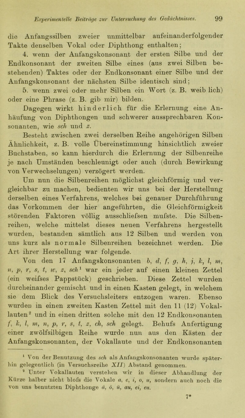 die Anfangssilben zweier unmittelbar aufeinanderfolgender Takte denselben Vokal oder Diphthong enthalten; 4. wenn der Anfangskonsonant der ersten Silbe und der Endkonsonant der zweiten Silbe eines (aus zwei Silben be- stehenden) Taktes oder der Endkonsonant einer Silbe und der Anfangskonsonant der nächsten Silbe identisch sind; 5. wenn zwei oder mehr Silben ein Wort (z. B. weib lieh) oder eine Phrase (z. B. gib mir) bilden. Dagegen wirkt hinderlich für die Erlernung eine An- häufung von Diphthongen und schwerer aussprechbaren Kon- sonanten, wie sch und 0. Besteht zwischen zwei derselben Beihe angehörigen Silben Ähnlichkeit, z. B. volle Übereinstimmung hinsichtlich zweier Buchstaben, so kann hierdurch die Erlernung der Silbenreihe je nach Umständen beschleunigt oder auch (durch Bewirkung von Verwechselungen) verzögert werden. Um nun die Silbenreihen möglichst gleichförmig und ver- gleichbar zu machen, bedienten wir uns bei der Herstellung derselben eines Verfahrens, welches bei genauer Durchführung das Vorkommen der hier angeführten, die Grieichförmigkeit störenden Faktoren völlig ausschliefsen mufste. Die Silben- reihen, welche mittelst dieses neuen Verfahrens hergestell-t wurden, bestanden sämtlich aus 12 Silben und werden von uns kurz als normale Silbenreihen bezeichnet werden. Die Art ihrer Herstellung war folgende. Von den 17 Anfangskonsonanten b, cl, f] g, h, j, h, l, m, p, r, s, t, IV, z, sch^ war ein jeder auf einen kleinen Zettel (ein weifses Pappstück) geschrieben. Diese Zettel wurden durcheinander gemischt und in einen Kasten gelegt, in welchem sie dem Blick des Versuchsleiters entzogen waren. Ebenso wurden in einen zweiten Kasten Zettel mit den 11 (12) Vokal- lauten^ und in einen dritten solche mit den 12 Endkonsonanten /, h, l, m, n, p, r, s, t, z, ch, sch gelegt. Behufs Anfertigung einer zwölfsilbigen Reihe wurde nun aus den Kästen der Anfangskonsonanten, der Vokallaute und der Endkonsonanten ^ Von der Benutzung des sch als Anfangskonsonanten wurde später- hin gelegentlich (in Versuchsreihe XII) Abstand genommen. ^ Unter Vokallauten verstehen wir in dieser Abhandlung der Kürze halber nicht blofs die Vokale a, e, i, o, u, sondern auch noch die von uns benutzten Diphthonge ü, ö, ü, au, ei, eu. 1*