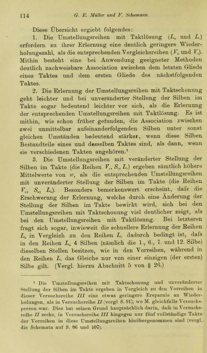 Diese Übersicht ergiebt folgendes: 1. Die Umstellungsreihen mit Taktlösung (Z„ und L.) erfordern zu ihrer Erlernung eine deutlich geringere Wieder- holungszahl, als die entsprechenden Vergleichsreihen (F„und U). Mithin besteht eine bei Anwendung geeigneter Methoden deutlich nachweisbare Association zwischen dem letzten Grliede eines Taktes und dem ersten Gliede des nächstfolgenden Taktes. 2. Die Erlernung der Umstellungsreihen mit Taktschonung geht leichter und bei unveränderter Stellung der Silben im Takte sogar bedeutend leichter vor sich, als die Erlernung der entsprechenden Umstellungsreihen mit Taktlösung. Es ist mithin, wie schon früher gefunden, die Association zwischen zwei unmittelbar aufeinanderfolgenden Silben unter sonst gleichen Umständen bedeutend stärker, wenn diese Silben Bestandteile eines und desselben Taktes sind, als dann, wenn sie verschiedenen Takten angehören. ^ 3. Die Umstellungsreihen mit veränderter Stellung der Silben im Takte (die Reihen L.) ergeben sämtlich höhere Mittelwerte von als die entsprechenden Umstellungsreihen mit unveränderter Stellung der Silben im Takte (die Reihen /S'„, ij. Besonders bemerkenswert erscheint, dafs die Erschwerung der Erlernung, welche durch eine Änderung der Stellung der Silben im Takte bewirkt wird, sich bei den Umstellungsreihen mit Taktschonung viel deutlicher zeigt, als bei den Umstellungsreihen mit Taktlösung. Bei letzteren fragt sich sogar, inwieweit die schnellere Erlernung der Reihen Z/„ in Vergleich zu den Reihen L„ dadurch bedingt ist, dafs in den Reihen 4 Silben (nämlich die 1., 6., 7. und 12. Silbe) dieselben Stellen besitzen, wie in den Vorreihen, während in den Reihen L, das Gleiche nur von einer einzigen (der ersten) Silbe gilt. (Vergl. hierzu Abschnitt 5 von § 26.) ^ Die Umstellungsreihen mit Taktschonmig und unveränderter Stellung der Silben im Takte ergeben in Vergleich zu den Vorreilien in dieser Versuchsreihe III eine etwas geringere Ersparnis an Wieder- holungen, als in Versuchsreihe II (vergl S. 91), wo M. gleichfalls Versuchs- person war. Dies hat seinen Grund hauptsächlich darin, dafs in Versuchs- reihe II sechs, in Versuchsreihe III hingegen nur fünf vollständige Takte der Vorreihen in diese Umstellungsreihen hinübergenommen sind (vergl. die Schemata auf S. 80 und 107).