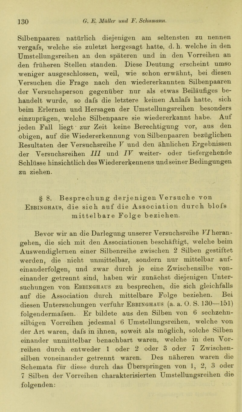 Silbenpaaren natürlich diejenigen am seltensten zu nennen vergafs, welche sie zuletzt hergesagt hatte, d. h. welche in den Umstellungsreihen an den späteren und in den Vorreihen an den früheren Stellen standen. Diese Deutung erscheint umso weniger ausgeschlossen, weil, wie schon erwähnt, bei diesen Versuchen die Frage nach den wiedererkannten Silbenpaaren der Versuchsperson gegenüber nur als etwas Beiläufiges be- handelt wurde, so dafs die letztere keinen Anlafs hatte, sich beim Erlernen und Hersagen der Umstellungsreihen besonders einzuprägen, welche Silbenpaare sie wiedererkannt habe. Auf jeden Fall liegt* zur Zeit keine Berechtigung vor, aus den obigen, auf die Wiedererkennung von Silbenpaaren bezüglichen Eesultaten der Versuchsreihe V und den ähnlichen Ergebnissen der Versuchsreihen III und IV weiter- oder tiefergehende Schlüsse hinsichtlich des Wieder erkennens und seiner Bedingungen zu ziehen. § 8. Besprechung derj enigen Versuche von Ebbinghaus, die sich auf die Association durch blofs mittelbare Folge beziehen. Bevor wir an die Darlegung unserer Versuchsreihe b/heran- gehen, die sich mit den Associationen beschäftigt, welche beim Auswendiglernen einer Silbenreihe zwischen 2 Silben gestiftet werden, die nicht unmittelbar, sondern nur mittelbar auf- einanderfolgen, und zwar durch je eine Zwischensilbe von- einander getrennt sind, haben wir zunächst diejenigen Unter- suchungen von Ebbinghaus zu besprechen, die sich gleichfalls auf die Association durch mittelbare Folge beziehen. Bei diesen Untersuchungen verfuhr Ebbinghaus (a. a. 0. S. 130—151) folgendermafsen. Er bildete aus den Silben von 6 sechzehn- silbigen Vorreihen jedesmal 6 Umstellungsreihen, welche von der Art waren, dafs in ihnen, soweit als möglich, solche Silben einander unmittelbar benachbart waren, welche in den Vor- reihen durch entweder 1 oder 2 oder 3 oder i Zwischen- silben voneinander getrennt waren. Des näheren waren die Schemata für diese durch das Überspringen von 1, 2, 3 oder 7 Silben der Vorreihen charakterisierten Umstellungsreihen die folgenden: