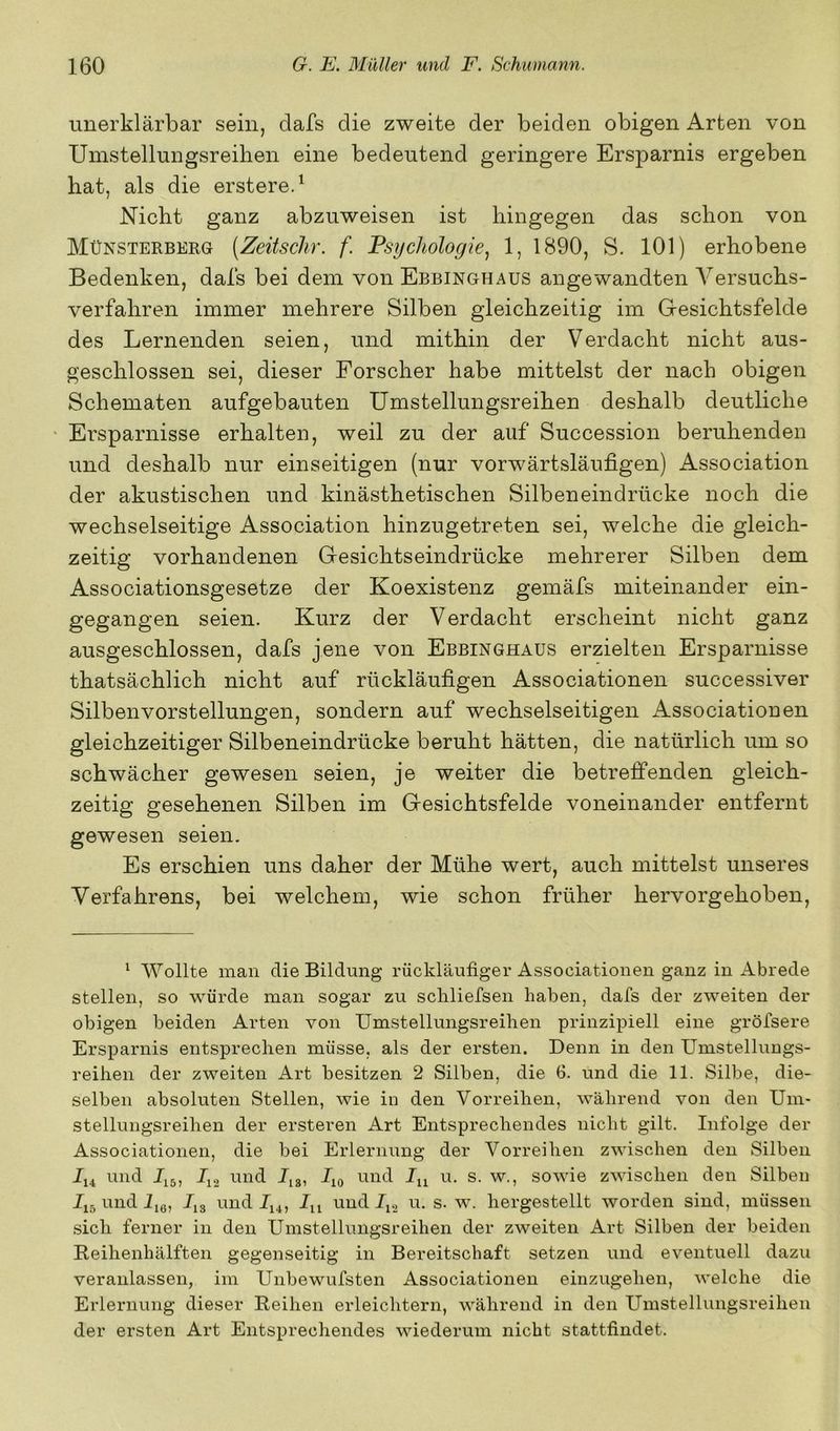 unerklärbar sein, dafs die zweite der beiden obigen Arten von Umstellungsreihen eine bedeutend geringere Ersparnis ergeben hat, als die erstered Nicht ganz abzuweisen ist hingegen das schon von Münsterberg [Zeitschr. f. Psychologie^ 1, 1890, S. 101) erhobene Bedenken, dafs bei dem von Ebbinghaus angewandten A^ersuchs- verfahren immer mehrere Silben gleichzeitig im Gesichtsfelde des Lernenden seien, und mithin der Verdacht nicht aus- geschlossen sei, dieser Forscher habe mittelst der nach obigen Schematen aufgebauten Umstellungsreihen deshalb deutliche ' Ersparnisse erhalten, weil zu der auf Succession beruhenden und deshalb nur einseitigen (nur vorwärtsläufigen) Association der akustischen und kinästhetischen Silbeneindrücke noch die wechselseitige Association hinzugetreten sei, welche die gleich- zeitig vorhandenen Gesichtseindrücke mehrerer Silben dem Associationsgesetze der Koexistenz gemäfs miteinander ein- gegangen seien. Kurz der Verdacht erscheint nicht ganz ausgeschlossen, dafs jene von Ebbinghaus erzielten Ersparnisse thatsächlich nicht auf rückläufigen Associationen successiver Silbenvorstellungen, sondern auf wechselseitigen Associationen gleichzeitiger Silbeneindrücke beruht hätten, die natürlich um so schwächer gewesen seien, je weiter die betreffenden gleich- zeitig gesehenen Silben im Gesichtsfelde voneinander entfernt gewesen seien. Es erschien uns daher der Mühe wert, auch mittelst unseres Verfahrens, bei welchem, wie schon früher hervorgehoben. ‘ Wollte man die Bildung rückläufiger Associationen ganz in xlbrede stellen, so würde man sogar zu schliefsen haben, dafs der zweiten der obigen beiden Arten von Umstellungsreihen prinzipiell eine gröfsere Ersj)arnis entsprechen müsse, als der ersten. Denn in den Umstelluugs- reihen der zweiten Art besitzen 2 Silben, die 6. und die 11. Silbe, die- selben absoluten Stellen, wie in den Vorreilien, während von den Um- stellungsreihen der ersteren Art Entsprechendes nicht gilt. Infolge der Associationen, die bei Erlernung der Vorreihen zwischen den Silben und und J,3, und u. s. w., sowie zwischen den Silben und iig, 7,3 und 7,4, 7,, und 7,2 u. s. w. hergestellt worden sind, müssen sich ferner in den Umstellungsreihen der zweiten Art Silben der beiden Beihenhälften gegenseitig in Bereitschaft setzen und eventuell dazu veranlassen, im Unbewufsten Associationen einzugehen, welche die Erlernung dieser Reihen erleichtern, während in den Umstellungsreihen der ersten Art Entsprechendes wiederum nicht stattfindet.