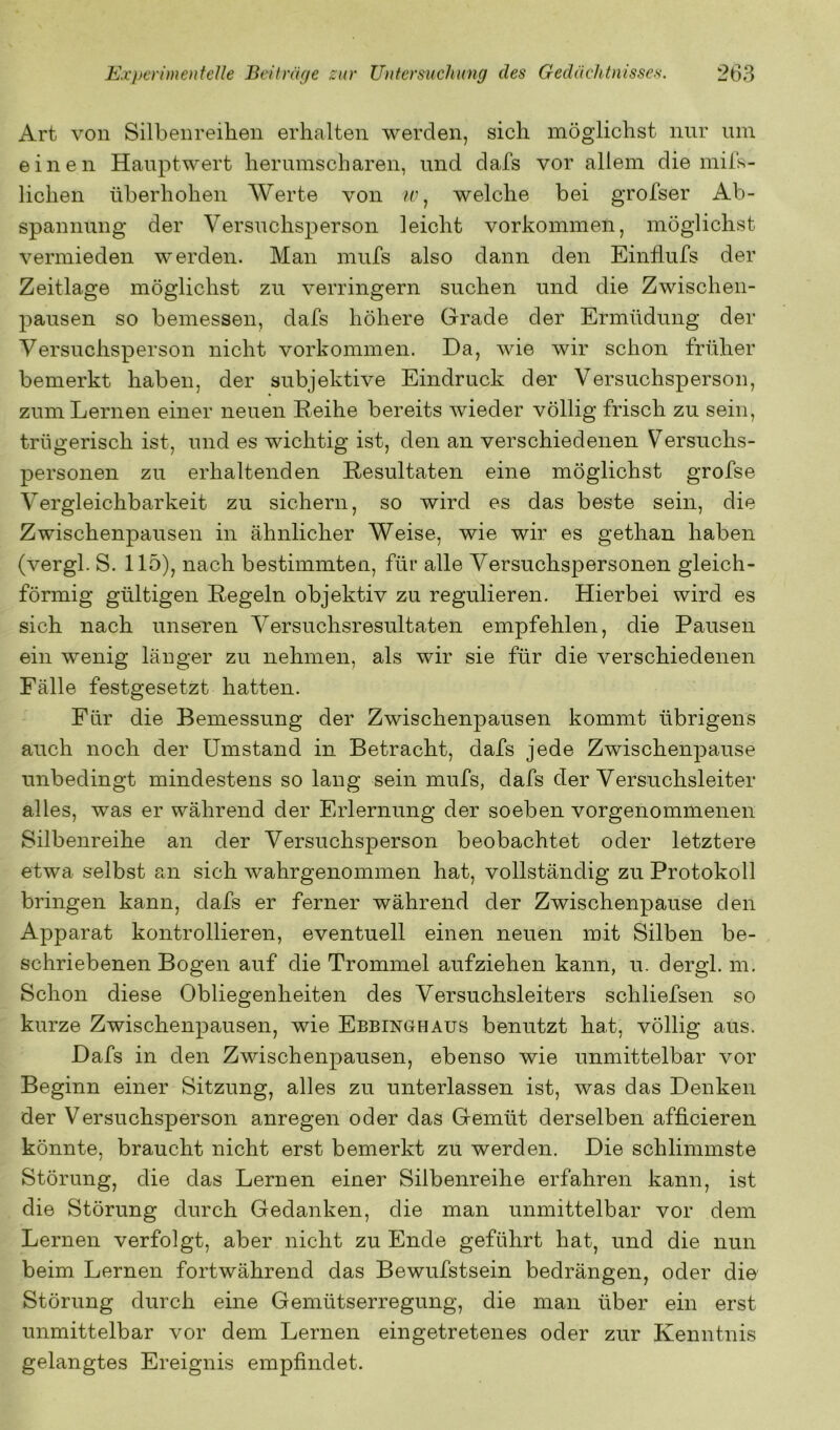 Art von Silbenreihen erhalten werden, sich möglichst nnr um einen Hanptwert herumscharen, und dafs vor allem die miis- lichen üherhohen Werte von /r, welche bei grofser Ab- spannung der Versuchsperson leicht Vorkommen, möglichst vermieden werden. Man mufs also dann den Einflufs der Zeitlage möglichst zu verringern suchen und die Zwischen- pausen so bemessen, dafs höhere Grade der Ermüdung der Versuchsperson nicht Vorkommen. Da, wie wir schon früher bemerkt haben, der subjektive Eindruck der Versuchsperson, zum Lernen einer neuen Leihe bereits wieder völlig frisch zu sein, trügerisch ist, und es wichtig ist, den an verschiedenen Versuchs- personen zu erhaltenden Resultaten eine möglichst grofse Vergleichbarkeit zu sichern, so wird es das beste sein, die Zwischenpausen in ähnlicher Weise, wie wir es gethan haben (vergl. S. 115), nach bestimmten, für alle Versuchspersonen gleich- förmig gültigen Regeln objektiv zu regulieren. Hierbei wird es sich nach unseren Versuchsresultaten empfehlen, die Pausen ein wenig länger zu nehmen, als wir sie für die verschiedenen Fälle festgesetzt hatten. Für die Bemessung der Zwischenpausen kommt übrigens auch noch der Umstand in Betracht, dafs jede Zwischenpause unbedingt mindestens so lang sein mufs, dafs der Versuchsleiter alles, was er während der Erlernung der soeben vorgenommenen Silbenreihe an der Versuchsperson beobachtet oder letztere etwa selbst an sich wahrgenommen hat, vollständig zu Protokoll bringen kann, dafs er ferner während der Zwischenpause den Apparat kontrollieren, eventuell einen neuen mit Silben be- schriebenen Bogen auf die Trommel aufziehen kann, u. dergl. m. Schon diese Obliegenheiten des Versuchsleiters schliefsen so kurze Zwischenpausen, wie Ebbinghaus benutzt hat, völlig aus. Dafs in den Zwischenpausen, ebenso wie unmittelbar vor Beginn einer Sitzung, alles zu unterlassen ist, was das Denken der Versuchsperson anregen oder das Gemüt derselben afficieren könnte, braucht nicht erst bemerkt zu werden. Die schlimmste Störung, die das Lernen einer Silbenreihe erfahren kann, ist die Störung durch Gedanken, die man unmittelbar vor dem Lernen verfolgt, aber nicht zu Ende geführt hat, und die nun beim Lernen fortwährend das Bewufstsein bedrängen, oder die Störung durch eine Gemütserregung, die man über ein erst unmittelbar vor dem Lernen eingetretenes oder zur Kenntnis gelangtes Ereignis empfindet.