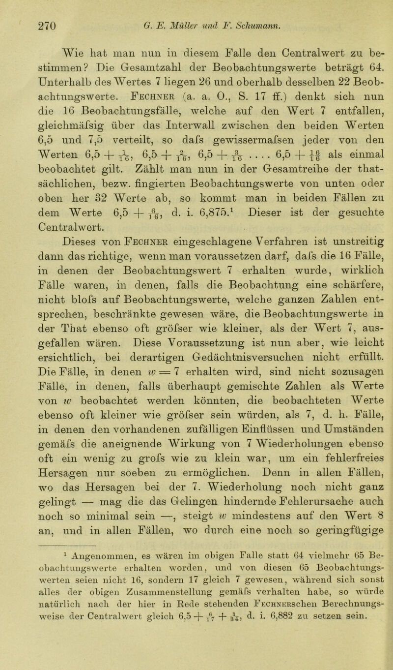 Wie hat man nun in diesem Falle den Centralwert zu be- stimmen? Die G-esamtzahl der Beobachtungswerte beträgt 64. Unterhalb des Wertes 7 liegen 26 und oberhalb desselben 22 Beob- achtungswerte. Fechner (a. a. 0., S. 17 ff.) denkt sich nun die 16 Beobachtungsfälle, welche auf den Wert 7 entfallen, gleichmäfsig über das Interwall zwischen den beiden Werten 6,5 und 7,5 verteilt, so dafs gewissermafsen jeder von den Werten 6,5 -|- 0,5 6,5 + .... 6,5 -|- tI einmal beobachtet gilt. Zählt man nun in der Gesamtreihe der that- sächlichen, bezw. fingierten Beobachtungswerte von unten oder oben her 32 Werte ab, so kommt man in beiden Fällen zu dem Werte 6,5 y%, d. i. 6,875.^ Dieser ist der gesuchte Centralwert. Dieses von Fechner eingeschlagene Verfahren ist unstreitig dann das richtige, wenn man voraussetzen darf, dafs die 16 Fälle, in denen der Beobachtungswert 7 erhalten wurde, wirklich Fälle waren, in denen, falls die Beobachtung eine schärfere, nicht blofs auf Beobachtungswerte, welche ganzen Zahlen ent- sprechen, beschränkte gewesen wäre, die Beobachtungswerte in der That ebenso oft gröfser wie kleiner, als der Wert 7, aus- gefallen wären. Diese Voraussetzung ist nun aber, wie leicht ersichtlich, bei derartigen Gedächtnis versuchen nicht erfüllt. Die Fälle, in denen lu — 7 erhalten wird, sind nicht sozusagen Fälle, in denen, falls überhaupt gemischte Zahlen als Werte von w beobachtet werden könnten, die beobachteten Werte ebenso oft kleiner wie gröfser sein würden, als 7, d. h. Fälle, in denen den vorhandenen zufälligen Einflüssen und Umständen gemäfs die aneignende Wirkung von 7 Wiederholungen ebenso oft ein wenig zu grofs wie zu klein war, um ein fehlerfreies Hersagen nur soeben zu ermöglichen. Denn in allen Fällen, wo das Hersagen bei der 7. Wiederholung noch nicht ganz gelingt — mag die das Gelingen hindernde Fehlerursache auch noch so minimal sein —, steigt w mindestens auf den Wert 8 an, und in allen Fällen, wo durch eine noch so geringfügige ^ Angenommen, es wären im obigen Falle statt G4 vielmehr G5 Be- obachtnngswerte erhalten worden, nnd von diesen 65 Beobachtungs- werten seien nicht IG, sondern 17 gleich 7 gewesen, während sich sonst alles der obigen Zusammenstellung gemäfs verhalten habe, so würde natürlich nach der hier in Rede stehenden FECHNERSchen Bereclmungs- weise der Centralwert gleich 6,5 -f- -f- d. i. G.882 zu setzen sein.