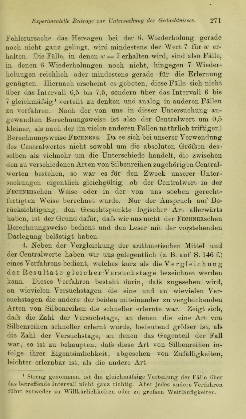 Fehlerursache das Hersagen bei der 6. Wiederholung gerade noch.nicht ganz gelingt, wird mindestens der Wert 7 für er- halten. Die Fälle, in denen iv = 7 erhalten wird, sind also Fälle, in denen d Wiederholungen noch nicht, hingegen 7 Wieder- holungen reichlich oder mindestens gerade für die Erlernung genügten. Hiernach erscheint es geboten, diese Fälle sich nicht über das Intervall 6,5 bis 7,5, sondern über das Intervall 6 bis 7 gleichmäfsig ^ verteilt zu denken und analog in anderen Fällen zu verfahren. Nach der von uns in dieser Untersuchung an- gewandten Berechnungsweise ist also der Centralwert um 0,5 kleiner, als nach der (in vielen anderen Fällen natürlich triftigen) Berechnungsweise Fechners. Da es sich bei unserer Verwendung des Centralwertes nicht sowohl um die absoluten Gröfsen des- selben als vielmehr um die Unterschiede handelt, die zwischen den zu verschiedenen Arten von Silbenreihen zugehörigen Central- werten bestehen, so war es für den Zweck unserer Unter- suchungen eigentlich gleichgültig, ob der Centralwert in der FECHNERschen Weise oder in der von uns soeben gerecht- fertigten Weise berechnet Avurde. Nur der Anspruch auf Be- rücksichtigung, den Gesichtspunkte logischer Art allerwärts haben, ist der Grund dafür, dafs wir uns nicht der FECHNERschen Berechnungsweise bedient und den Leser mit der vorstehenden Darlegung belästigt haben. 4. Neben der A^ergleichung der arithmetischen Mittel und der Centralwerte haben wir uns gelegentlich (z. B. auf S. 146 f.) eines Verfahrens bedient, welches kurz als die V er gl eichun g der Resultate g 1 ei c h er Versuchstage bezeichnet werden kann. Dieses Verfahren besteht darin, dafs zugesehen wird, an wievielen Versuchstagen die eine und an Avievielen Ver- suchstagen die andere der beiden miteinander zu vergleichenden Arten von Silbenreihen die schneller erlernte war. Zeigt sich, dafs die Zahl der Versuchstage, an denen die eine Art von Silbenreihen schneller erlernt wurde, bedeutend gröfser ist, als die Zahl der Versuchstage, an denen das Gegenteil der Fall Avar, so ist zu behaupten, dafs diese Art von Silbenreihen in- folge ihrer Eigentümlichkeit, abgesehen von Zufälligkeiten, leichter erlernbar ist, als die andere Art. ^ Streng genommen, ist die gleichmäfsige Verteilung der Fälle über das betreffende Intervall nicht ganz richtig. Aber jedes andere Verfahren führt entAveder zu Willkürlichkeiten oder zu grofsen Weitläufigkeiten.
