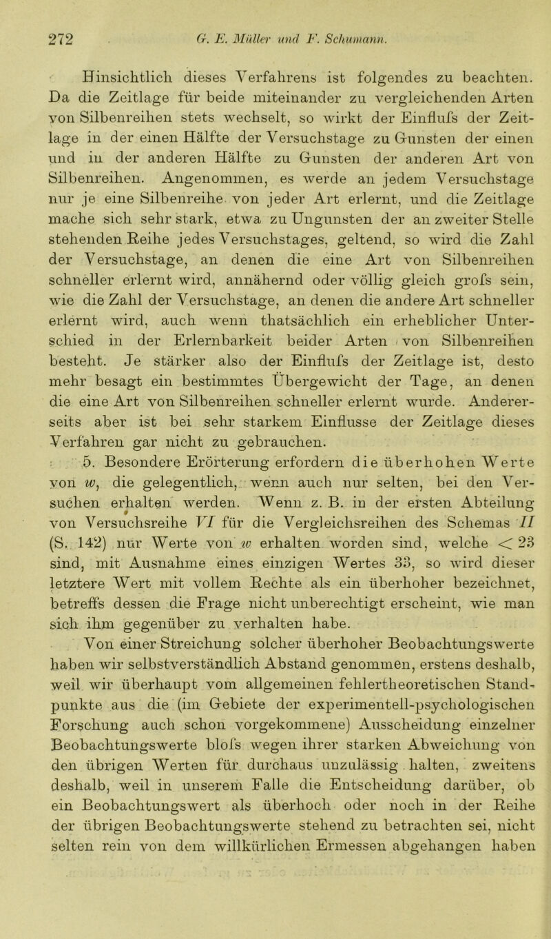 Hinsichtlich dieses Verfahrens ist folgendes zu beachten. Da die Zeitlage für beide miteinander zu vergleichenden Arten von Silbenreihen stets wechselt, so wirkt der Einflufs der Zeit- lage in der einen Hälfte der Versuchstage zu Gunsten der einen und in der anderen Hälfte zu Gunsten der anderen Art von Silbenreihen. Angenommen, es Averde an jedem Versuchstage nur je eine Silbenreihe von jeder Art erlernt, und die Zeitlage mache sich sehr stark, etwa zu Ungunsten der an zweiter Stelle stehenden ßeihe jedes Versuchstages, geltend, so wird die Zahl der V ersuchstage, an denen die eine Art von Silbenreihen schneller erlernt wird, annähernd oder völlig gleich grofs sein, wie die Zahl der Versuchstage, an denen die andere Art schneller erlernt wird, auch wenn thatsächlich ein erheblicher Unter- schied in der Erlernbarkeit beider Arten > von Silbenreihen besteht. Je stärker also der Einflufs der Zeitlage ist, desto mehr besagt ein bestimmtes Übergewicht der Tage, an denen die eine Art von Silbenreihen schneller erlernt wurde. Anderer- seits aber ist bei sehr starkem Einflüsse der Zeitlage dieses Verfahren gar nicht zu gebrauchen. : 5. Besondere Erörterung erfordern die überhohen Werte von die gelegentlich, wenn auch nur selten, bei den Ver- suchen erhalten werden. Wenn z. B. in der ersten Abteilung von Versuchsreihe VI für die Vergleichsreihen des Schemas II (S. 142) nur Werte von erhalten Avorden sind, Avelche <T 23 sind, mit Ausnahme eines einzigen Wertes 33, so Avird dieser letztere Wert mit vollem Hechte als ein überhoher bezeichnet, betreffs dessen die Frage nicht unberechtigt erscheint, Avie man sich ihm gegenüber zu A^erhalten habe. Von einer Streichung solcher überhoher Beobachtungswerte haben wir selbstverständlich Abstand genommen, erstens deshalb, weil wir überhaupt vom allgemeinen fehlertheoretischen Stand- punkte aus die (im Gebiete der experimentell-psychologischen Forschung auch schon vorgekommene) Ausscheidung einzelner Beobachtungswerte blofs wegen ihrer starken Abweichung Amn den übrigen Werten für durchaus unzulässig halten, zweitens deshalb, weil in unserem Falle die Entscheidung darüber, ob ein Beobachtungswert als überhoch oder noch in der Reihe der übrigen Beobachtungswerte stehend zu betrachten sei, nicht selten rein von dem willkürlichen Ermessen abgehangen haben