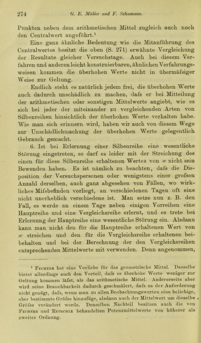 Punkten neben dem aritbmetischen Mittel zugleich auch noch den Centralwert angeführt.^ Eine ganz ähnliche Bedeutung wie die Mitanführung des Centralwertes besitzt die oben (S. 271) erwähnte Vergleichung der Resultate gleicher Versuchstage. Auch bei diesem Ver- fahren und anderen leicht konstruierbaren, ähnlichen Verfahrungs- weisen kommen die überhohen Werte nicht in übermäfsiger Weise zur Geltung. Endlich steht es natürlich jedem frei, die überhohen Werte auch dadurch unschädlich zu machen, dafs er bei Mitteilung der arithmetischen oder sonstigen Mittelwerte angiebt, wie es sich bei jeder der miteinander zu vergleichenden Arten von Silbenreihen hinsichtlich der überhohen Werte verhalten habe. Wie man sich erinnern wird, haben wir auch von diesem Wege zur Unschädlichmachung der überhohen Werte gelegentlich Gebrauch gemacht. 6. Ist bei Erlernung einer Silbenreihe eine wesentliche Störung eingetreten, so darf es leider mit der Streichung des einen für diese Silbenreihe erhaltenen Wertes von iv nicht sein Bewenden haben. Es ist nämlich zu beachten, dafs die Dis- position der Versuchspersonen oder wenigstens einer grofsen Anzahl derselben, auch ganz abgesehen von Fällen, wo wirk- liches Mifsbefinden vorliegt, an verschiedenen Tagen oft eine nicht unerheblich verschiedene ist. Man setze nun z. B. den Fall, es werde an einem Tage neben einigen Vorreihen eine Hauptreihe und eine Vergleichsreihe erlernt, und es trete bei Erlernung der Hauptreihe eine wesentliche Störung ein. Alsdann kann man nicht den für die Hauptreihe erhaltenen Wert von w streichen und den für die Vergleichsreihe erhaltenen bei- behalten und bei der Berechnung der den Vergleichsreihen entsprechenden Mittelwerte mit verwenden. Denn angenommen, ^ Fechner hat eine Voidiehe für das geometrische Mittel. Dasselbe bietet allerdings auch den Vorteil, dafs es iiberhohe Werte weniger zur Geltung kommen läfst, als das arithmetische Mittel. Andererseits aber wird seine Brauchbarkeit dadurch geschmälert, dafs es der Anforderung nicht genügt, dafs, wenn man zu allen Beobachtungswerten eine beliebige, aber bestimmte Gröfse hinzufüge, alsdann auch der Mittelwert um dieselbe . Gröfse verändert werde. Denselben Nachteil besitzen auch die von Fechner und Reuschle behandelten Potenzmittelwerte von höherer als zweiter Ordnung.