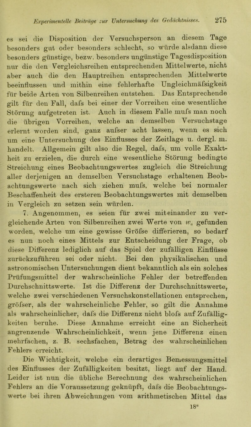 es sei die Disposition der Versuchsperson an diesem Tage besonders gut oder besonders schlecht, so würde alsdann diese besonders günstige, bezw. besonders ungünstige Tagesdisposition nur die den Vergleichsreihen entsprechenden Mittelwerte, nicht aber auch die den Hauptreihen entsprechenden Mittelwerte beeinflussen und mithin eine fehlerhafte Ungleichmäfsigkeit für beide Arten von Silbenreihen entstehen. Das Entsprechende eilt für den Fall, dafs bei einer der Vorreihen eine wesentliche Störung aufgetreten ist. Auch in diesem Falle mufs man noch die übrigen Vorreihen, welche an demselben Versuchstage erlernt worden sind, ganz aufser acht lassen, wenn es sich um eine Untersuchung des Einflusses der Zeitlage u. dergl. m. handelt. Allgemein gilt also die Eegel, dafs, um volle Exakt- heit zu erzielen, die durch eine wesentliche Störung bedingte Streichung eines Beobachtungswertes zugleich die Streichung aller derjenigen an demselben Versuchstage erhaltenen Beob- achtungswerte nach sich ziehen mufs, welche bei normaler Beschaffenheit des ersteren Beobachtungswertes mit demselben in Vergleich zu setzen sein würden. 7. Angenommen, es seien für zwei miteinander zu ver- gleichende Arten von Silbenreihen zwei Werte von gefunden worden, welche um eine gewisse Gröfse differieren, so bedarf es nun noch eines Mittels zur Entscheidung der Frage, ob diese Differenz lediglich auf das Spiel der zufälligen Einflüsse zurückzuführen sei oder nicht. Bei den physikalischen und astronomischen Untersuchungen dient bekanntlich als ein solches Prüfungsmittel der wahrscheinliche Fehler der betreffenden Durchschnittswerte. Ist die Differenz der Durchschnittswerte, welche zwei verschiedenen Versuchskonstellationen entsprechen, gröfser, als der wahrscheinliche Fehler, so gilt die Annahme als wahrscheinlicher, dafs die Differenz nicht blofs auf Zufällig- keiten beruhe. Diese Annahme erreicht eine an Sicherheit angrenzende Wahrscheinlichkeit, wenn jene Differenz einen mehrfachen, z. B. sechsfachen. Betrag des wahrscheinlichen Fehlers erreicht. Die Wichtigkeit, welche ein derartiges Bemessungsmittel des Einflusses der Zufälligkeiten besitzt, liegt auf der Hand. Leider ist nun die übliche Berechnung des wahrscheinlichen Fehlers an die Voraussetzung geknüpft, dafs die Beobachtungs- werte bei ihren Abweichungen vom arithmetischen Mittel das 18*