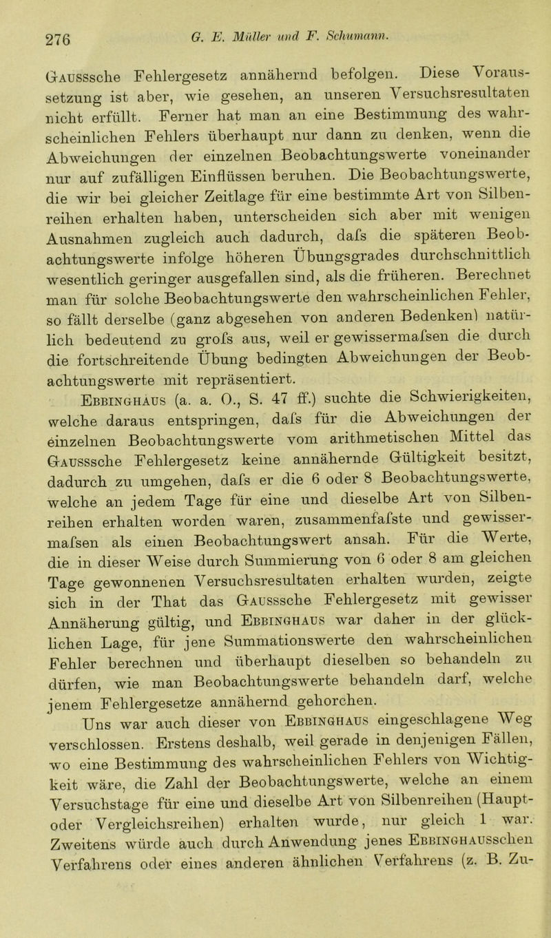 GAUSSsche Fehlergesetz aimähernd befolgen. Diese Voraus- setzung ist aber, wie gesehen, an unseren Versuchsresultaten nicht erfüllt. Ferner hat man an eine Bestimmung des wahr- scheinlichen Fehlers überhaupt nur dann zu denken, wenn die Abweichungen der einzelnen Beobachtungswerte voneinander nur auf zufälligen Einflüssen beruhen. Die Beobachtungswerte, die wir bei gleicher Zeitlage für eine bestimmte Art von Silben- reihen erhalten haben, unterscheiden sich aber mit wenigen Ausnahmen zugleich auch dadurch, dafs die späteren Beob- achtungswerte infolge höheren Übungsgrades durchschnittlich wesentlich geringer ausgefallen sind, als die früheren. Berechnet man für solche Beobachtungswerte den wahrscheinlichen Fehlei, so fällt derselbe (ganz abgesehen von anderen Bedenken) natür- lich bedeutend zu grofs aus, weil er gewissermafsen die durch die fortschreitende Übung bedingten Abweichungen der Beob- achtungswerte mit repräsentiert. Ebbinghaus (a. a. O., S. 47 ff.) suchte die Schwierigkeiten, welche daraus entspringen, dafs für die Abweichungen der einzelnen Beobachtungswerte vom arithmetischen Mittel das GAUSSsche Fehlergesetz keine annähernde Gültigkeit besitzt, dadurch zu umgehen, dafs er die 6 oder 8 Beobachtungswerte, welche an jedem Tage für eine und dieselbe Art von Silben- reihen erhalten worden waren, zusammenfafste und gewisser- mafsen als einen Beobachtungswert ansah. Für die Werte, die in dieser Weise durch Summierung von 6 oder 8 am gleichen Tage gewonnenen Versuchsresultaten erhalten wurden, zeigte sich in der That das GAUSSsche Fehlergesetz mit gewisser Annäherung gültig, und Ebbinghaus war daher in der glück- lichen Lage, für jene Summationswerte den wahrscheinlichen Fehler berechnen und überhaupt dieselben so behandeln zu dürfen, wie man Beobachtungswerte behandeln darf, welche jenem Fehlergesetze annähernd gehorchen. Uns war auch dieser von Ebbinghaus eingeschlagene Weg verschlossen. Erstens deshalb, weil gerade in denjenigen Eällen, wo eine Bestimmung des wahrscheinlichen Fehlers von Wichtig- keit wäre, die Zahl der Beobachtungswerte, welche an einem Versuchstage für eine und dieselbe Art von Silbenreihen (Haupt- oder Vergleichsreihen) erhalten wurde, nur gleich 1 war. Zweitens würde auch durch Anwendung jenes EbbinghAussehen Verfahrens oder eines anderen ähnlichen Verfahrens (z. B. Zu-