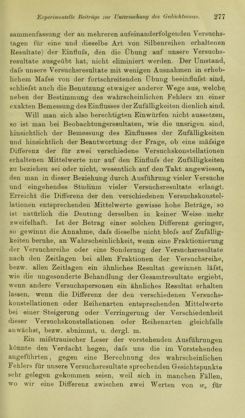 sammeiifassung der au melireren aufeinanderfolgenden Versuchs- tagen für eine und dieselbe Art von Silbenreihen erhaltenen Resultate) der Einhufs, den die Übung auf unsere Versuchs- resultate ausgeübt hat, nicht eliminiert werden. Der Umstand, dafs unsere Versuchsresultate mit wenigen Ausnahmen in erheb- lichem Mafse von der fortschreitenden Übung beeinflufst sind, schliefst auch die Benutzung etwaiger anderer Wege aus, welche^ neben der Bestimmung des wahrscheinlichen Fehlers zu einer exakten Bemessung des Einflusses der Zufälligkeiten dienlich sind. AVill man sich also berechtigten Einwürfen nicht aussetzen, so ist man bei Beobachtungsresultaten, wie die unsrigen sind, hinsichtlich der Bemessung des Einflusses der Zufälligkeiten und hinsichtlich der Beantwortung der Frage, ob eine mäfsige Differenz der für zwei verschiedene Versuchskonstellationen erhaltenen Mittelwerte nur auf den Einflufs der Zufälligkeiten zu beziehen sei oder nicht, wesentlich auf den Takt angewiesen, den man in dieser Beziehung durch Ausführung vieler Versuche und eingehendes Studium vieler Versuchsresultate erlangt. Erreicht die Differenz der den verschiedenen Versuchskonstel- lationen entsprechenden Mittelwerte gewisse hohe Beträge, so ist natürlich die Deutung derselben in keiner Weise mehr zweifelhaft. Ist der Betrag einer solchen Differenz geringer, so gewinnt die Annahme, dafs dieselbe nicht blofs auf Zufällig- keiten beruhe, an Wahrscheinlichkeit, wenn eine Fraktionierung der Versuchsreihe oder eine Sonderung der Versuchsresultate nach den Zeitlagen bei allen Fraktionen der Versuchsreihe, bezw. allen Zeitlagen ein ähnliches Resultat 'gewinnen läfst, wie die ungesonderte Behandlung der Gesamtresultate ergiebt, wenn andere Versuchspersonen ein ähnliches Resultat erhalten lassen, wenn die Differenz der den verschiedenen Versuchs- konstellationen oder Reihenarten entsprechenden Mittelwerte bei einer Steigerung oder Verringerung der Verschiedenheit cUeser Versuchskonstellationen oder Reihenarten gleichfalls an wächst, bezw. abnimmt, u. dergl. m. Ein mifstrauischer Leser der vorstehenden Ausführungen könnte den Verdacht hegen, dafs uns die im Vorstehenden angeführten, gegen eine Berechnung des wahrscheinlichen Fehlers für unsere Versuchsresultate sprechenden Gesichtspunkte sehr gelegen gekommen seien, weil sich in manchen Fällen, Avo wir eine Differenz zwischen zwei Werten von 10^ für