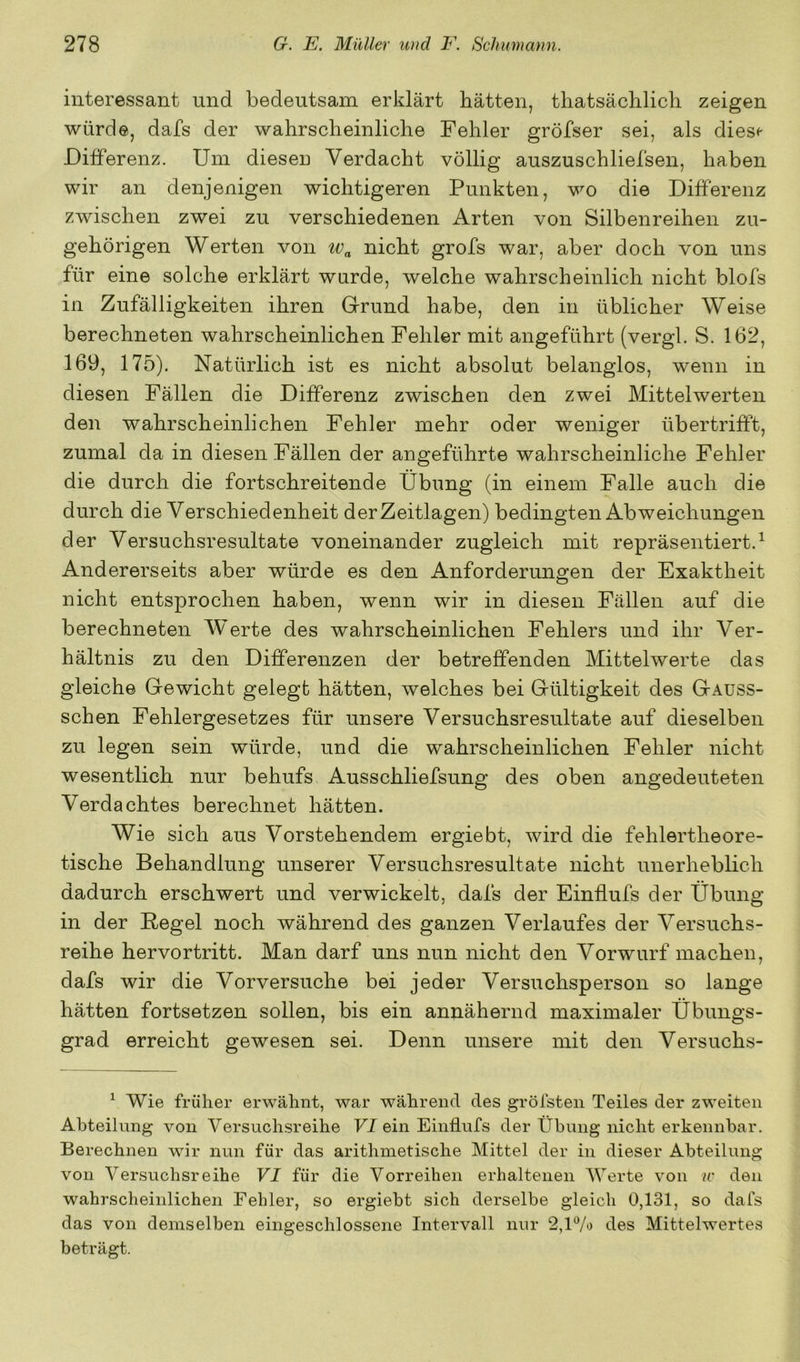interessant und bedeutsam erklärt hätten, thatsächlich zeigen würde, dafs der wahrscheinliche Fehler gröfser sei, als dies« Differenz. Um diesen Verdacht völlig auszuschliefsen, haben wir an denjenigen wichtigeren Punkten, wo die Differenz zwischen zwei zu verschiedenen Arten von Silbenreihen zu- gehörigen Werten von nicht grofs war, aber doch von uns für eine solche erklärt wurde, welche wahrscheinlich nicht blofs in Zufälligkeiten ihren Gfrund habe, den in üblicher Weise berechneten wahrscheinlichen Fehler mit angeführt (vergl. S. 162, 169, 175). Natürlich ist es nicht absolut belanglos, wenn in diesen Fällen die Differenz zwischen den zwei Mittelwerten den wahrscheinlichen Fehler mehr oder weniger übertrifft, zumal da in diesen Fällen der angeführte wahrscheinliche Fehler die durch die fortschreitende Übung (in einem Falle auch die durch die Verschiedenheit der Zeitlagen) bedingten Abweichungen der Versuchsresultate voneinander zugleich mit repräsentiert.^ Andererseits aber würde es den Anforderungen der Exaktheit nicht entsprochen haben, wenn wir in diesen Fällen auf die berechneten W'erte des wahrscheinlichen Fehlers und ihr Ver- hältnis zu den Differenzen der betreffenden Mittelwerte das gleiche Gewicht gelegt hätten, welches bei Gültigkeit des Gauss- schen Fehlergesetzes für unsere Versuchsresultate auf dieselben zu legen sein würde, und die wahrscheinlichen Fehler nicht wesentlich nur behufs Ausschliefsung des oben angedeuteten Verdachtes berechnet hätten. Wie sich aus Vorstehendem ergiebt, wird die fehlertheore- tische Behandlung unserer Versuchsresultate nicht unerheblich dadurch erschwert und verwickelt, dafs der Einflufs der Übung in der Regel noch während des ganzen Verlaufes der Versuchs- reihe hervortritt. Man darf uns nun nicht den Vorwurf machen, dafs wir die Vorversuche bei jeder Versuchsperson so lange hätten fortsetzen sollen, bis ein anjiähernd maximaler Übungs- grad erreicht gewesen sei. Denn unsere mit den Versuchs- ^ Wie früher erwähnt, war während des gröfsteii Teiles der zweiten Abteilung von Versuchsreihe VI ein Einflufs der Übung nicht erkennbar. Berechnen wir nun für das arithmetische Mittel der in dieser Abteilung von Versuchsreihe VI für die Vorreihen erhaltenen Werte von ir den wahrscheinlichen Fehler, so ergiebt sich derselbe gleich 0,131, so dafs das von demselben eingeschlossene Intervall nur 2,1% des Mittelwertes beträgt.