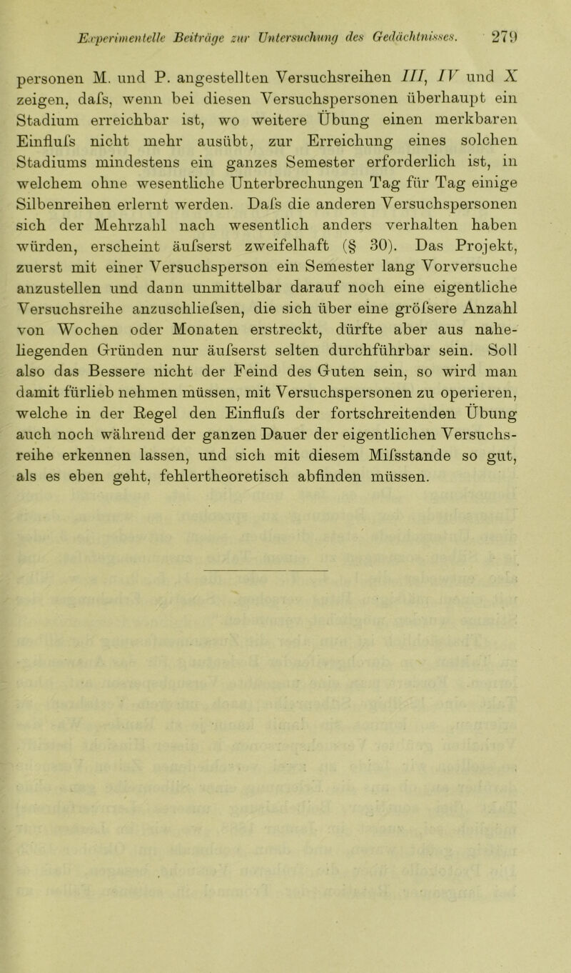 personell M. und P. angestellten Versuchsreihen ///, IV und X. zeigen, dafs, wenn bei diesen Versuchspersonen überhaupt ein Stadium erreichbar ist, wo weitere Übung einen merkbaren Einflufs nicht mehr ausübt, zur Erreichung eines solchen Stadiums mindestens ein ganzes Semester erforderlich ist, in welchem ohne wesentliche Unterbrechungen Tag für Tag einige Silbenreihen erlernt werden. Dafs die anderen Versuchspersonen sich der Mehrzahl nach wesentlich anders verhalten haben würden, erscheint äufserst zweifelhaft (§ 30). Das Projekt, zuerst mit einer Versuchsperson ein Semester lang Vorversuche anzustellen und dann unmittelbar darauf noch eine eigentliche Versuchsreihe anzuschliefsen, die sich über eine gröfsere Anzahl von Wochen oder Monaten erstreckt, dürfte aber aus nahe- liegenden Gründen nur äufserst selten durchführbar sein. Soll also das Bessere nicht der Feind des Guten sein, so wird man damit fürlieb nehmen müssen, mit Versuchspersonen zu operieren, welche in der Pegel den Einflufs der fortschreitenden Übung auch noch während der ganzen Dauer der eigentlichen Versuchs- reihe erkennen lassen, und sich mit diesem Mifsstande so gut, als es eben geht, fehlertheoretisch abfinden müssen.