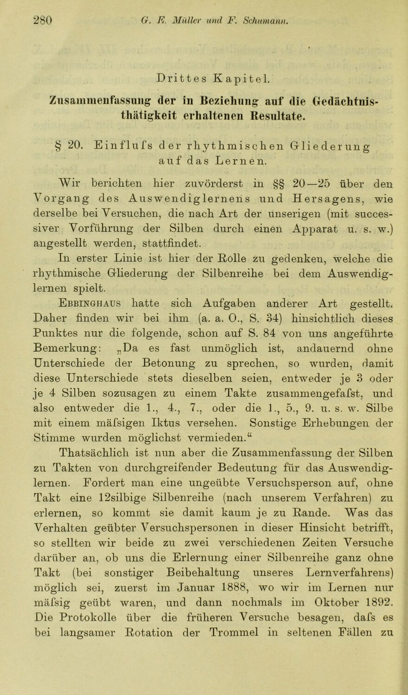 Drittes Kapitel. Zusammenfassung der in Beziehung auf die Oedächtnis- thätigkeit erhaltenen Resultate. § 20. Ein flu fs der rliythmi sehen Grliederung auf das Lernen. Wir berichten hier zuvörderst in §§ 20—25 über den Vorgang des Auswendiglernens und Hersagens, wie derselbe bei Versuchen, die nach Art der unserigen (mit succes- siver Vorführung der Silben durch einen Apparat u. s. w.) angestellt werden, stattfindet. In erster Linie ist hier der Rolle zu gedenken, welche die rhythmische Gliederung der Silbenreihe bei dem Auswendig- lernen spielt. Ebbinghaus hatte sich Aufgaben anderer Art gestellt. Daher finden wir bei ihm (a. a. 0., S. 34) hinsichtlich dieses Punktes nur die folgende, schon auf S. 84 von uns angeführte Bemerkung: „Da es fast unmöglich ist, andauernd ohne Unterschiede der Betonung zu sprechen, so wurden, damit diese Unterschiede stets dieselben seien, entweder je 3 oder je 4 Silben sozusagen zu einem Takte zusammengefafst, und also entweder die 1., 4., 7., oder die 1., 5., 9. u. s. w. Silbe mit einem mäfsigen Iktus versehen. Sonstige Erhebungen der Stimme wurden möglichst vermieden.“ Thatsächlich ist nun aber die Zusammenfassung der Silben zu Takten von durchgreifender Bedeutung für das Auswendig- lernen. Fordert man eine ungeübte Versuchsperson auf, ohne Takt eine 12silbige Silbenreihe (nach unserem Verfahren) zu erlernen, so kommt sie damit kaum je zu Rande. Was das Verhalten geübter Versuchspersonen in dieser Hinsicht betrifft, so stellten wir beide zu zwei verschiedenen Zeiten Versuche darüber an, ob uns die Erlernung einer Silbenreihe ganz ohne Takt (bei sonstiger Beibehaltung unseres Lernverfahrens) möglich sei, zuerst im Januar 1888, wo wir im Lernen nur mäfsig geübt waren, und dann nochmals im Oktober 1892. Die Protokolle über die früheren Versuche besagen, dafs es bei langsamer Rotation der Trommel in seltenen Fällen zu