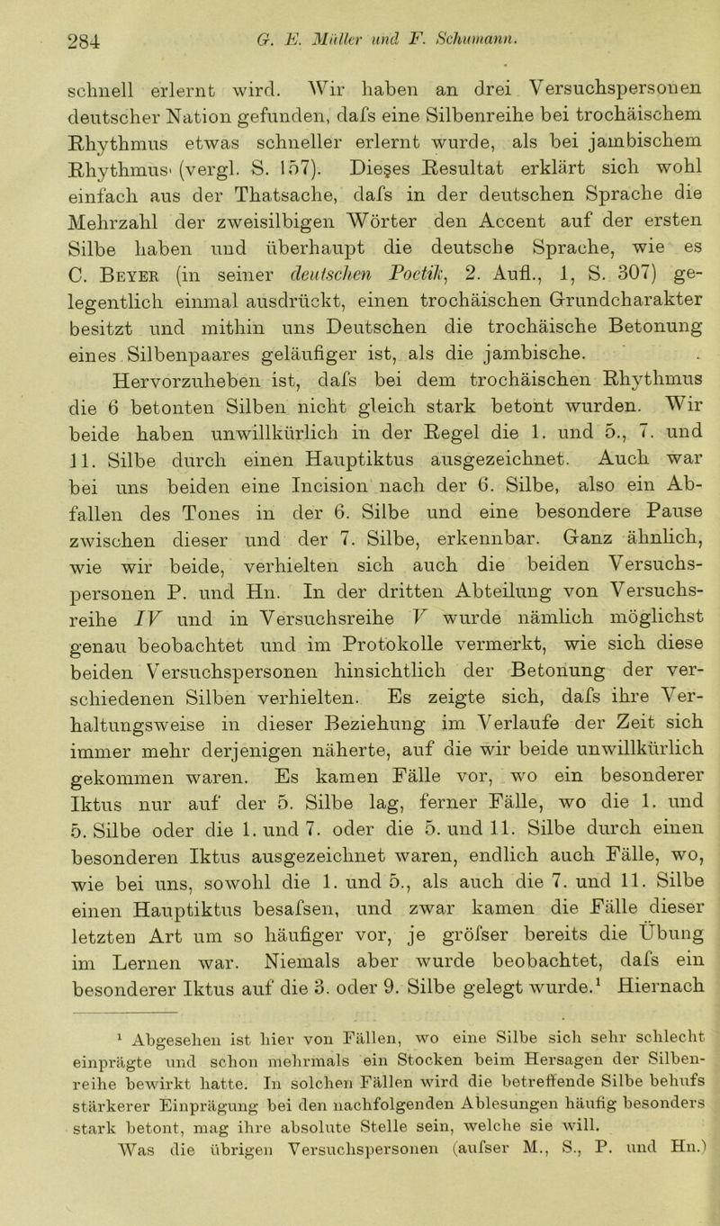 schnell erlernt wird. AVir haben an drei Versuchspersonen deutscher Nation gefunden, dafs eine Silbenreihe bei trochäischem Rhythmus etwas schneller erlernt wurde, als bei jambischem Rhythmus- (vergl. S. 157). Dieses Resultat erklärt sich wohl einfach aus der Thatsache, dafs in der deutschen Sprache die Mehrzahl der zweisilbigen Wörter den Accent auf der ersten Silbe haben und überhaupt die deutsche Sprache, wie es C. Beyer (in seiner deutschen Poetik^ 2. Aufl., 1, S. 307) ge- legentlich einmal ausdrückt, einen trochäischen Grundcharakter besitzt und mithin uns Deutschen die trochäische Betonung eines Silbenpaares geläufiger ist, als die jambische. Hervorzuheben ist, dafs bei dem trochäischen Rhythmus die 6 betonten Silben nicht gleich stark betont wurden. Wir beide haben unwillkürlich in der Regel die 1. und 5., 7. und 11. Silbe durch einen Hauptiktus ausgezeichnet. Auch war bei uns beiden eine Incision nach der 6. Silbe, also ein Ab- fallen des Tones in der 6. Silbe und eine besondere Pause zwischen dieser und der 7. Silbe, erkennbar. Ganz ähnlich, wie wir beide, verhielten sich auch die beiden Versuchs- personen P. und Hn. In der dritten Abteilung von Versuchs- reihe IV und in Versuchsreihe V wurde nämlich möglichst genau beobachtet und im Protokolle vermerkt, wie sich diese beiden Versuchspersonen hinsichtlich der Betonung der ver- schiedenen Silben verhielten. Es zeigte sich, dafs ihre er- haltungsweise in dieser Beziehung im A^erlaufe der Zeit sich immer mehr derjenigen näherte, auf die wir beide unwillkürlich gekommen waren. Es kamen Fälle vor, wo ein besonderer Iktus nur auf der 5. Silbe lag, ferner Fälle, wo die 1. und 5. Silbe oder die l.und7. oder die 5. und 11. Silbe durch einen besonderen Iktus ausgezeichnet waren, endlich auch Fälle, wo, wie bei uns, sowohl die 1. und 5., als auch die 7. und 11. Silbe einen Hauptiktus besafsen, und zwar kamen die Fälle dieser letzten Art um so häufiger vor, je gröfser bereits die Übung im Lernen war. Niemals aber wurde beobachtet, dafs ein besonderer Iktus auf die 3. oder 9. Silbe gelegt wurde.^ Hiernach ^ Abgesehen ist hier von Fällen, wo eine Silbe sich sehr schlecht einprägte und schon mehrmals ein Stocken beim Hersagen der Silben- reihe bewirkt hatte. In solchen Fällen wird die betreffende Silbe behufs stärkerer Einprägung bei den nachfolgenden Ablesungen häufig besonders stark betont, mag ihre absolute Stelle sein, welche sie will. Was die übrigen Versuchspersonen (aufser M., S., P. und Hn.)