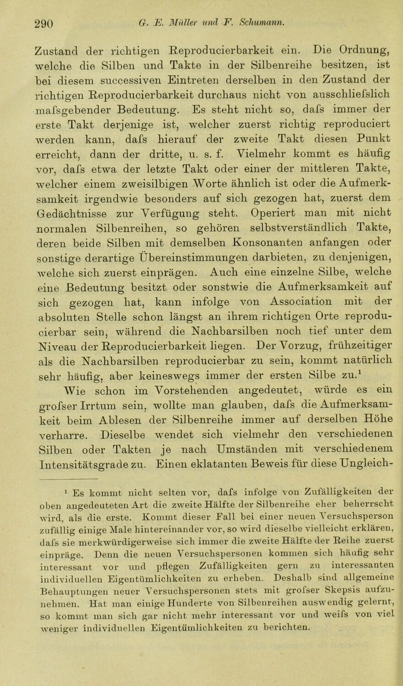 Zustand der richtigen Reproducierbarkeit ein. Die Ordnung, welche die Silben und Takte in der Silbenreihe besitzen, ist bei diesem successiven Eintreten derselben in den Zustand der richtigen Eeproducierbarkeit durchaus nicht von ausschliefslich mafsgebender Bedeutung. Es steht nicht so, dafs immer der erste Takt derjenige ist, welcher zuerst richtig reproduciert werden kann, dafs hierauf der zweite Takt diesen Punkt erreicht, dann der dritte, u. s. f. Vielmehr kommt es häufig vor, dafs etwa der letzte Takt oder einer der mittleren Takte, welcher einem zweisilbigen Worte ähnlich ist oder die Aufmerk- samkeit irgendwie besonders auf sich gezogen hat, zuerst dem Gedächtnisse zur Verfügung steht. Operiert man mit nicht normalen Silbenreihen, so gehören selbstverständlich Takte, deren beide Silben mit demselben Konsonanten anfangen oder sonstige derartige Übereinstimmungen darbieten, zu denjenigen, Avelche sich zuerst einprägen. Auch eine einzelne Silbe, welche eine Bedeutung besitzt oder sonstwie die Aufmerksamkeit auf sich gezogen hat, kann infolge von Association mit der absoluten Stelle schon längst an ihrem richtigen Orte reprodu- cierbar sein, während die Nachbarsilben noch tief unter dem Niveau der Beproducierbarkeit liegen. Der Vorzug, frühzeitiger als die Nachbarsilben reproducierbar zu sein, kommt natürlich sehr häufig, aber keineswegs immer der ersten Silbe zu.^ Wie schon im Vorstehenden angedeutet, würde es ein grofser Irrtum sein, wollte man glauben, dafs die Aufmerksam- keit beim Ablesen der Sdbenreihe immer auf derselben Höhe verharre. Dieselbe wendet sich vielmehr den verschiedenen Silben oder Takten je nach Umständen mit verschiedenem Intensitätsgrade zu. Einen eklatanten Beweis für diese Ungleich- ^ Es kommt nickt selten vor, dafs infolge von Zufälligkeiten der oben angedeuteten Art die zweite Hälfte der Silbenreihe eher beherrscht wird, als die erste. Kommt dieser Fall bei einer neuen Yersucbsperson zufällig einige Male hintereinander vor, so wird dieselbe vielleicht erklären, dafs sie merkwürdigerweise sich immer die zweite Hälfte der Reibe zuerst einpräge. Denn die neuen Versuchspersonen kommen sich häufig sehr interessant vor und pflegen Zufälligkeiten gern zu interessanten individuellen Eigentümlichkeiten zu erheben. Deshalb sind allgemeine Behauptiingen neuer Versuchspersonen stets mit grolser Skepsis aulzu- nehmen. Hat man einige Hunderte von Silbenreilien auswendig gelernt, so kommt man sich gar nicht mehr interessant vor und weifs von viel weniger individuellen Eigentümlichkeiten zu berichten.