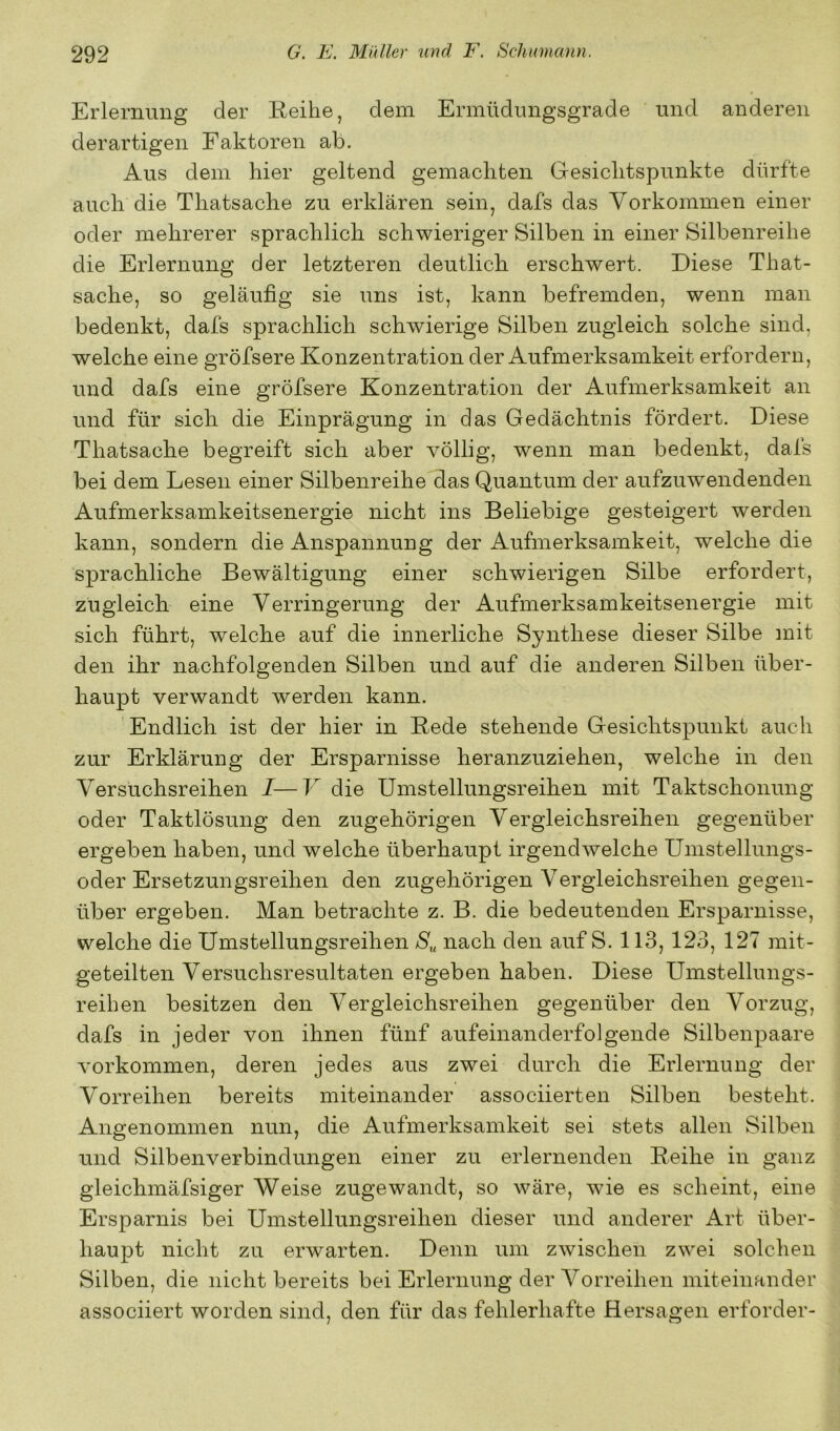 Erlernung der Reihe, dem Ermüdungsgrade und anderen derartigen Faktoren ab. Aus dem hier geltend gemachten Gesichtspunkte dürfte auch die Thatsache zu erklären sein, dafs das Vorkommen einer oder mehrerer sprachlich schwieriger Silben in einer Silbenreihe die Erlernung der letzteren deutlich erschwert. Diese That- sache, so geläufig sie uns ist, kann befremden, wenn man bedenkt, dafs sprachlich schwierige Silben zugleich solche sind, welche eine gröfsere Konzentration der Aufmerksamkeit erfordern, und dafs eine gröfsere Konzentration der Aufmerksamkeit an und für sich die Einprägung in das Gedächtnis fördert. Diese Thatsache begreift sich aber völlig, wenn man bedenkt, dafs bei dem Lesen einer Silbenreihe das Quantum der aufzuwendenden Aufmerksamkeitsenergie nicht ins Beliebige gesteigert werden kann, sondern die Anspannung der Aufmerksamkeit, welche die sprachliche Bewältigung einer schwierigen Silbe erfordert, zugleich eine Verringerung der Aufmerksamkeitsenergie mit sich führt, welche auf die innerliche Synthese dieser Silbe mit den ihr nachfolgenden Silben und auf die anderen Silben über- haupt verwandt werden kann. Endlich ist der hier in Rede stehende Gesichtspunkt auch zur Erklärung der Ersparnisse heranzuziehen, welche in den Versuchsreihen I—V die Ums teilungsreihen mit Taktschonung oder Taktlösung den zugehörigen Vergleichsreihen gegenüber ergeben haben, und welche überhaupt irgendwelche Umstellungs- oder Ersetzungsreihen den zugehörigen Vergleichsreihen gegen- über ergeben. Man betrachte z. B. die bedeutenden Ersparnisse, welche die Umstellungsreihen nach den auf S. 113, 123, 127 mit- geteilten Versuchsresultaten ergeben haben. Diese Umstellungs- reihen besitzen den Vergleichsreihen gegenüber den Vorzug, dafs in jeder von ihnen fünf aufeinanderfolgende Silbenpaare Vorkommen, deren jedes aus zwei durch die Erlernung der Vorreihen bereits miteinander associierten Silben besteht. Angenommen nun, die Aufmerksamkeit sei stets allen Silben und Silbenverbindungen einer zu erlernenden Reihe in ganz gleichmäfsiger Weise zugewandt, so wäre, wie es scheint, eine Ersparnis bei Umstellungsreihen dieser und anderer Art über- haupt nicht zu erwarten. Denn um zwischen zwei solchen Silben, die nicht bereits bei Erlernung der Vorreihen miteinander associiert worden sind, den für das fehlerhafte Hersagen erforder-