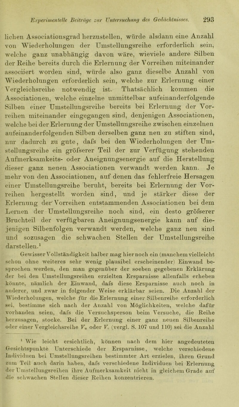liehen Associationygrad herzustellen, würde alsdann eine Anzahl von AViederholnngen der Umstellungsreihe erforderlich sein, welche ganz unabhängig davon wäre, wieviele andere Silben der Reihe bereits durch die Erlernung der Vorreihen miteinander assoenert worden sind, würde also ganz dieselbe Anzahl von Wiederholungen erforderlich sein, welche zur Erlernung einer Vergleichsreihe notwendig ist. Thatsächlich kommen die Associationen, welche einzelne unmittelbar aufeinanderfolgende Silben einer Umstellungsreihe bereits bei Erlernung der Vor- reihen miteinander eingegangen sind, denjenigen Associationen, welche bei der Erlernung der Umstellungsreihe zwischen einzelnen aufeinanderfolgenden Silben derselben ganz neu zu stiften sind, nur dadurch zu gute, dafs bei den Wiederholungen der Um- stellungsreihe ein gröfserer Teil der zur Verfügung stehenden Aufmerksamkeits- oder Aneignungsenergie auf die Herstellung dieser ganz neuen Associationen verwandt werden kann. Je mehr von den Associationen, auf denen das fehlerfreie Hersagen einer Umstellungsreihe beruht, bereits bei Erlernung der Vor- reihen hergestellt worden sind, und je stärker diese der Erlernung der Vorreihen entstammenden Associationen bei dem Lernen der Umstellungsreihe noch sind, ein desto gröfserer Bruchteil der verfügbaren Aneignungsenergie kann auf die- jenigen Silbenfolgen verwandt werden, welche ganz neu sind und sozusagen die schwachen Stellen der Umstellungsreihe darstellen.^ Gewisser Vollständigkeit halber mag hier noch ein (manchem vielleicht schon ohne weiteres sehr wenig plausibel erscheinender) Einwand be- sprochen werden, den man gegenüber der soeben gegebenen Erklärung der bei den Umstellungsreihen erzielten Ersparnisse allenfalls erheben könnte, nämlich der Einwand, dafs diese Ersparnisse auch noch in anderer, und zwar in folgender Weise erklärbar seien. Die Anzahl der Wiederholungen, welche für die Erlernung einer Silbenreihe erforderlich sei, bestimme sich nach der Anzahl von Möglichkeiten, welche dafür vorhanden seien, dafs die Versuchsperson beim Versuche, die Reihe herzusagen, stocke. Bei der Erlernung einer ganz neuen Silbenreihe oder einer Vergleichsreilie Vu oder U (vergl. S. 107 und 110) sei die Anzahl ^ Wie leicht ersichtlich, können nach dem hier angedeuteten Gesichtspunkte Unterschiede der Ersparnisse, welche verschiedene Individuen bei Umstellungsreihen bestimmter Art erzielen, ihren Grund zum Teil auch darin haben, dafs verschiedene Individuen bei Erlernung der Umstellungsreihen ihre Aufmerksamkeit nicht in gleichem Grade auf die scliwachen Stellen dieser Reihen konzentrieren.
