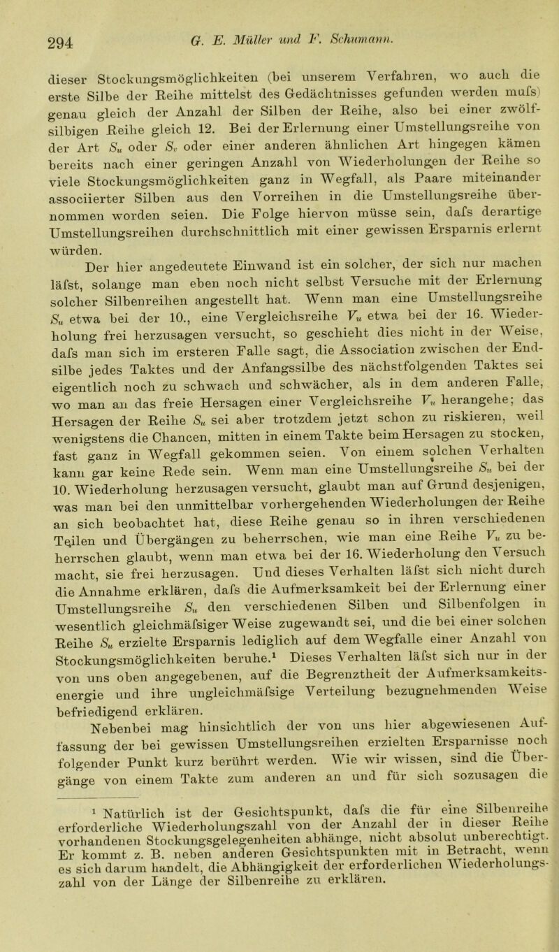 dieser Stockungsmöglichkeiten (bei unserem Verfahren, wo auch die erste Silbe der Reihe mittelst des Gedächtnisses gefunden werden mufs) genau gleich der Anzahl der Silben der Reihe, also bei einer zwölf- silbigen Reihe gleich 12. Bei der Erlernung einer Umstellungsreihe von der Art Su oder Sv oder einer anderen ähnlichen Art hingegen kämen bereits nach einer geringen Anzahl von Wiederholungen der Reihe so viele Stockungsmöglichkeiten ganz in Wegfall, als Paare miteinander associierter Silben aus den Vorreihen in die Umstellungsreihe über- nommen worden seien. Die Folge hiervon müsse sein, dafs deiaitige Umstellungsreihen durchschnittlich mit einer gewissen Ersparnis erlernt würden. Der hier angedeutete Einwand ist ein solcher, der sich nur machen läfst, solange man eben noch nicht selbst Versuche mit dei Eileinung solcher Silbenreihen angestellt hat. Wenn man eine Umstellungsreihe Su etwa bei der 10., eine Vergleichsreihe Vu etwa bei der 16. Wieder- holung frei herzusagen versucht, so geschieht dies nicht in dei V eise, dafs man sich im ersteren Falle sagt, die Association zwischen dei End- silbe jedes Taktes und der Anfangssilbe des nächstfolgenden Taktes sei eigentlich noch zu schwach und schwächer, als in dem anderen Falle, wo man an das freie Hersagen einer Vergleichsreihe herangehe; das Hersagen der Reihe Su sei aber trotzdem jetzt schon zu riskieren, weil wenigstens die Chancen, mitten in einem Takte beim Hersagen zu stocken, fast ganz in Wegfall gekommen seien. Von einem solchen Verhalten kann gar keine Rede sein. Wenn man eine Umstellungsreihe Su bei der 10. Wiederholung herzusagen versucht, glaubt man auf Grund desjenigen, was man bei den unmittelbar vorhergehenden Wiederholungen der Reihe an sich beobachtet hat, diese Reihe genau so in ihren verschiedenen Teilen und Übergängen zu beherrschen, wie man eine Reihe F« zu be- herrschen glaubt, wenn man etwa bei der 16. Wiederholung den \ ersuch macht, sie frei herzusagen. Und dieses Verhalten läfst sich nicht durch üiß Annahme erklären, dafs die Aufmerksamkeit bei dei Eileinung einei Umstellungsreihe Su den verschiedenen Silben und Silbenfolgen in wesentlich gleichmäfsiger Weise zugewandt sei, und die bei einer solchen Reihe Su erzielte Ersparnis lediglich auf dem Wegfalle einer Anzahl von Stockungsmöglichkeiten beruhe.^ Dieses Verhalten läfst sich nui in dei von uns oben angegebenen, auf die Begrenztheit der Aufmerksamkeits- energie und ihre uugleichmäfsige Verteilung bezugnehmenden Weise befriedigend erklären. Nebenbei mag hinsichtlich der von uns hier abgewiesenen Aut- fassung der bei gewissen Umstellungsreihen erzielten Ersparnisse noch folgender Punkt kurz berührt werden. Wie wir wissen, sind die Über- gänge von einem Takte zum anderen an und für sich sozusagen die 1 Natürlich ist der Gesichtspunkt, dafs die für eine Silbem-eihe erforderliche Wiederholungszahl von der Anzahl der in dieser Reihe vorhandenen Stockungsgelegenheiten abhänge, nicht absolut unberechtigt. Er kommt z. B. neben anderen Gesichtspunkten mit in Betracht, wenn es sich darum handelt, die Abhängigkeit der erforderlichen AViederholimgs- zahl von der Länge der Silbenreihe zu erklären.