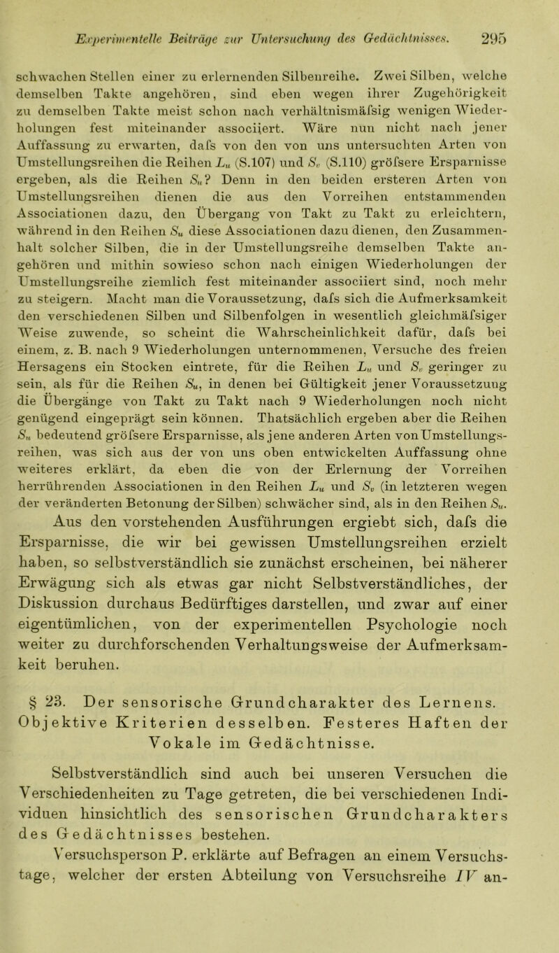 schwachen Stellen einer zu erlernenden Silbenreihe. Zwei Silben, welche demselben Takte angehören, sind eben wegen ihrer Zugehörigkeit zu demselben Takte meist schon nach verhältnismäfsig wenigen Wieder- holungen fest miteinander associiert. Wäre nun nicht nach jener Auffassung zu erwarten, dafs von den von uns untersuchten Arten von Umstellungsreihen die Reihen X« (,S.107) und S„ (S.llO) gröfsere Ersparnisse ergeben, als die Reihen S«? Denn in den beiden ersteren Arten von Umstellungsreihen dienen die aus den Vorreihen entstammenden Associationen dazu, den Übergang von Takt zu Takt zu erleichtern, während in den Reihen Su diese Associationen dazu dienen, den Zusammen- halt solcher Silben, däe in der Umstellungsreihe demselben Takte an- gehören und mithin sowieso schon nach einigen Wiederholungen der Umstellungsreihe ziemlich fest miteinander associiert sind, noch mehr zu steigern. Macht man die Voraussetzung, dafs sich die Aufmerksamkeit den verschiedenen Silben und Silbenfolgen in wesentlich gleichmäfsiger Weise zuwende, so scheint die Wahrscheinlichkeit dafür, dafs bei einem, z. B. nach 9 Wiederholungen unternommenen. Versuche des freien Hersagens ein Stocken eintrete, für die Reihen X« und Sv geringer zu sein, als für die Reihen Su^ in denen bei Gültigkeit jener Voraussetzung die Übergänge von Takt zu Takt nach 9 Wiederholungen noch nicht genügend eingeprägt sein können. Thatsächlich ergeben aber die Reihen Sh bedeutend gröfsere Ersparnisse, als jene anderen Arten von Umstellungs- reihen, was sich aus der von uns oben entwickelten Auffassung ohne weiteres erklärt, da eben die von der Erlernung der Vorreihen herrührenden Associationen in den Reihen Lu und Sv (in letzteren wegen der veränderten Betonung der Silben) schwächer sind, als in den Reihen Su. Aus den vorstellenden Ausführungen ergiebt sich, dafs die Ersparnisse, die wir bei gewissen Umstellungsreihen erzielt haben, so selbstverständlich sie zunächst erscheinen, bei näherer Erwägung sich als etwas gar nicht Selbstverständliches, der Diskussion durchaus Bedürftiges darstellen, und zwar auf einer eigentümlichen, von der experimentellen Psychologie noch weiter zu durchforschenden Verhaltungsweise der Aufmerksam- keit beruhen. § 23. Der sensorische Grund Charakter des Lernens. Objektive Kriterien desselben. Festeres Haften der Vokale im Gedächtnisse. Selbstverständlich sind auch bei unseren Versuchen die Verschiedenheiten zu Tage getreten, die bei verschiedenen Indi- viduen hinsichtlich des sensorischen Grundcharakters des Gedächtnisses bestehen. Versuchsperson P. erklärte auf Befragen an einem Versuchs- tage, welcher der ersten Abteilung von Versuchsreihe IV an-