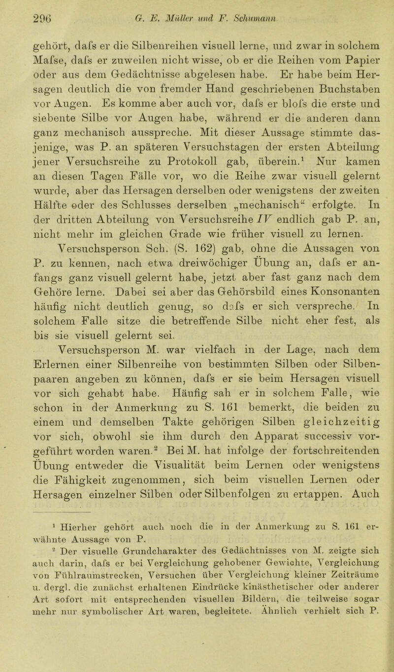 gehört, dafs er die Silbenreihen visuell lerne, und zwar in solchem Mafse, dafs er zuweilen nicht wisse, ob er die Reihen vom Papier oder aus dem Gedächtnisse abgelesen habe. Er habe beim Her- sagen deutlich die von fremder Hand geschriebenen Buchstaben vor Augen. Es komme aber auch vor, dafs er blofs die erste und siebente Silbe vor Augen habe, während er die anderen dann ganz mechanisch ausspreche. Mit dieser Aussage stimmte das- jenige, was P. an späteren Versuchstagen der ersten Abteilung jener Versuchsreihe zu Protokoll gab, überein.^ Nur kamen an diesen Tagen Fälle vor, wo die Reihe zwar visuell gelernt wurde, aber das Hersagen derselben oder wenigstens der zweiten Hälfte ©der des Schlusses derselben „mechanisch“ erfolgte. In der dritten Abteilung von Versuchsreihe JF endlich gab P. an, nicht mehr im gleichen Grade wie früher visuell zu lernen. Versuchsperson Sch. (S. 162) gab, ohne die Aussagen von P. zu kennen, nach etwa dreiwöchiger Übung an, dafs er an- fangs ganz visuell gelernt habe, jetzt aber fast ganz nach dem Gehöre lerne. Dabei sei aber das Gehörsbild eines Konsonanten häufig nicht deutlich genug, so dafs er sich verspreche. In solchem Falle sitze die betreffende Silbe nicht eher fest, als bis sie visuell gelernt sei. Versuchsperson M. war vielfach in der Lage, nach dem Erlernen einer Silbenreihe von bestimmten Silben oder Silben- paaren angeben zu können, dafs er sie beim Her sagen visuell vor sich gehabt habe. Häufig sah er in solchem Falle, wie schon in der Anmerkung zu S. 161 bemerkt, die beiden zu einem und demselben Takte gehörigen Silben gleichzeitig vor sich, obwohl sie ihm durch den Apparat successiv vor- geführt worden waren. ^ Bei M. hat infolge der fortschreitenden Übung entweder die Visualität beim Lernen oder wenigstens die Fähigkeit zugenommen, sich beim visuellen Lernen oder Hersagen einzelner Silben oder Silbenfolgen zu ertappen. Auch ^ Hierher gehört auch noch die in der Aninerknng zu S. IGl er- wälinte Aussage von P. Der visuelle Grundcharakter des Gedächtnisses von M. zeigte sich auch darin, dafs er bei Vergleichung gehobener Gewichte, Vergleichung von Fühlraumstrecken, Versuchen über Vergleichnng kleiner Zeiträume u. dergl. die zunächst erhaltenen Eindrücke kinästhetischer oder anderer Art sofort mit entsprechenden visuellen Bildern, die teilweise sogar mehr nur symbolischer Art waren, begleitete. Ähnlich verhielt sich P.
