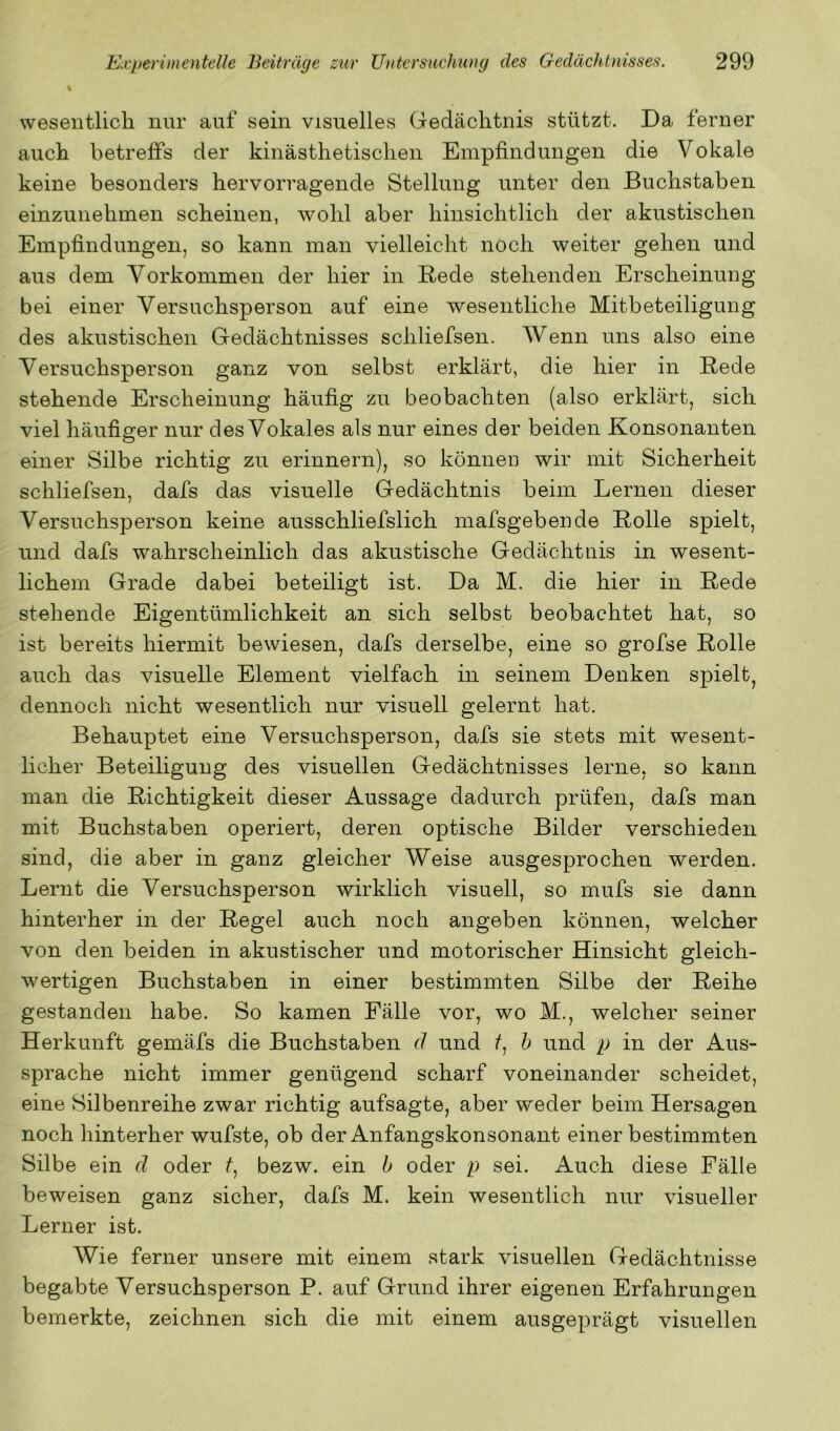 % wesentlich nur auf sein visuelles Gedächtnis stützt. Da ferner auch betreffs der kinästhetisclien Empfindungen die Vokale keine besonders hervorragende Stellung unter den Buchstaben einzunehmen scheinen, wohl aber hinsichtlich der akustischen Empfindungen, so kann man vielleicht noch weiter gehen und aus dem Vorkommen der hier in Rede stehenden Erscheinung bei einer Versuchsperson auf eine wesentliche Mitbeteiligung des akustischen Gedächtnisses scliliefsen. Wenn uns also eine Versuchsperson ganz von selbst erklärt, die hier in Rede stehende Erscheinung häufig zu beobachten (also erklärt, sich viel häufiger nur des Vokales als nur eines der beiden Konsonanten einer Silbe richtig zu erinnern), so könneu wir mit Sicherheit scliliefsen, dafs das visuelle Gedächtnis beim Lernen dieser Versuchsperson keine ausschliefslich mafsgebende Rolle spielt, und dafs wahrscheinlich das akustische Gedächtnis in wesent- lichem Grade dabei beteiligt ist. Da M. die hier in Rede stehende Eigentümlichkeit an sich selbst beobachtet hat, so ist bereits hiermit bewiesen, dafs derselbe, eine so grofse Rolle auch das visueUe Element vielfach in seinem Denken spielt^ dennoch nicht wesentlich nur visuell gelernt hat. Behauptet eine Versuchsperson, dafs sie stets mit wesent- licher Beteiligung des visuellen Gedächtnisses lerne, so kann man die Richtigkeit dieser Aussage dadurch prüfen, dafs man mit Buchstaben operiert, deren optische Bilder verschieden sind, die aber in ganz gleicher Weise ausgesprochen werden. Lernt die Versuchsperson wirklich visuell, so mufs sie dann hinterher in der Regel auch noch angeben können, welcher von den beiden in akustischer und motorischer Hinsicht gleich- wertigen Buchstaben in einer bestimmten Silbe der Reihe gestanden habe. So kamen Fälle vor, wo M., welcher seiner Herkunft gemäfs die Buchstaben d und b ^ ^^i^d p in der Aus- sprache nicht immer genügend scharf voneinander scheidet, eine Silbenreihe zwar richtig aufsagte, aber weder beim Hersagen noch hinterher wufste, ob der Anfangskonsonant einer bestimmten Silbe ein d oder f, bezw. ein h oder p sei. Auch diese Fälle beweisen ganz sicher, dafs M. kein wesentlich nur visueller Lerner ist. Wie ferner unsere mit einem stark visuellen Gedächtnisse begabte Versuchsperson P. auf Grund ihrer eigenen Erfahrungen bemerkte, zeichnen sich die mit einem ausgeprägt visuellen