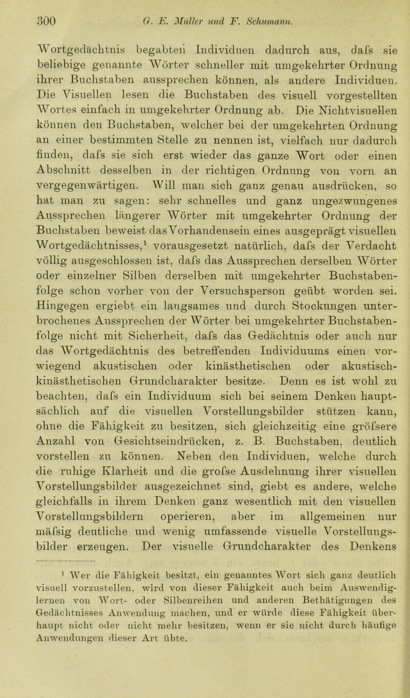 AVortgedäclitnis begabten Individuen dadurch aus, dafs sie beliebige genannte Wörter schneller mit umgekehrter Ordnung ihrer Buchstaben aussprechen können, als andere Individuen. Die Visuellen lesen die Buchstaben des visuell vorgestellten AVortes einfach in umgekehrter Ordnung ab. Die Nichtvisuellen können den Buchstaben, welcher bei der umgekehrten Ordnung an einer bestimmten Stelle zu nennen ist, vielfach nur dadurch finden, dafs sie sich erst wieder das ganze Wort oder einen Abschnitt desselben in der richtigen Ordnung von vorn an vergegenwärtigen. Will man sich ganz genau ausdrücken, so hat man zu sagen: sehr schnelles und ganz ungezwungenes Aussprechen längerer Wörter mit umgekehrter Ordnung der Buchstaben beweist dasA^orhandensein eines ausgeprägt visuellen Wortgedächtnisses,^ vorausgesetzt natürlich, dafs der Verdacht völlig ausgeschlossen ist, dafs das Aussprechen derselben AVörter oder einzelner Silben derselben mit umgekehrter Buchstaben- folge schon vorher von der Versuchsperson geübt worden sei. Hingegen ergiebt ein langsames und durch Stockungen unter- brochenes Aussprechen der Wörter bei umgekehrter Buchstaben- folge nicht mit Sicherheit, dafs das Gedächtnis oder auch nur das AVortgedächtnis des betreffenden Individuums einen vor- wiegend akustischen oder kinästhetischen oder akustisch- kinästhetischen Grundcharakter besitze. Denn es ist wohl zu beachten, dafs ein Individuum sich bei seinem Denken haupt- sächlich auf die visuellen Vorstellungsbilder stützen kann, ohne die Fähigkeit zu besitzen, sich gleichzeitig eine gröfsere Anzahl von Gesichtseindrücken, z. B. Buchstaben, deutlich vorstellen zu können. Neben den Individuen, welche durch die ruhige Klarheit und die grofse Ausdehnung ihrer visuellen Vorstellungsbilder ausgezeichnet sind, giebt es andere, welche gleichfalls in ihrem Denken ganz wesentlich mit den visuellen Vorstellungsbildern operieren, aber im allgemeinen nur mäfsig deutliche und wenig umfassende visuelle A^orstellungs- bilder erzeugen. Der visuelle Grund Charakter des Denkens ^ AVer die Fähigkeit besitzt, ein genanntes AVort sich ganz deutlich visuell vorzustellen, wird von dieser Fähigkeit auch beim Auswendig- lernen von AAÖDi’t- oder Silbenreihen und anderen Bethätigungen des Gedächtnisses Anwendung machen, und er würde diese Fähigkeit über- haupt nicht oder nicht mehr besitzen, wenn er sie nicht durch häutige Anwendungen dieser Art übte.