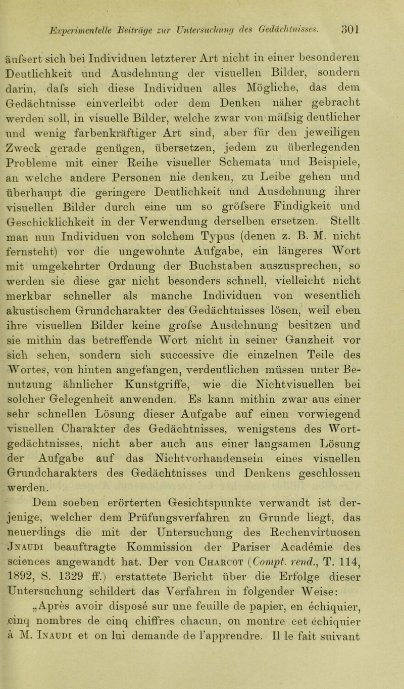 äufsert sich bei Individuen letzterer i^rt nicht in einer besonderen Deutlichkeit und Ausdehnung der visuellen Bilder, sondern darin, dafs sich diese Individuen alles Mögliche, das dem Gedächtnisse einverleibt oder dem Denken näher gebracht werden soll, in visuelle Bilder, welche zwar von mälsig deutlicher und wenig farbenkräftiger Art sind, aber für den jeweiligen Zweck gerade genügen, übersetzen, jedem zu überlegenden Probleme mit einer Reihe visueller Schemata und Beispiele, an welche andere Personen nie denken, zu Leibe gehen und überhaupt die geringere Deutlichkeit und Ausdehnung ihrer visuellen Bilder durch eine um so gröfsere Findigkeit und Geschicklichkeit in der Verwendung derselben ersetzen. Stellt man nun Individuen von solchem Typus (denen z. B. M. nicht fernsteht) vor die ungewohnte Aufgabe, ein längeres Wort mit umgekehrter Ordnung der Buchstaben auszusprechen, so werden sie diese gar nicht besonders schnell, vielleicht nicht merkbar schneller als manche Individuen von wesentlich akustischem Grundcharakter des Gedächtnisses lösen, weil eben ihre visuellen Bilder keine grofse Ausdehnung besitzen und sie mithin das betreffende Wort nicht in seiner Ganzheit vor sich sehen, sondern sich successive die einzelnen Teile des Wortes, von hinten angefangen, verdeutlichen müssen unter Be- nutzung ähnlicher Kunstgriffe, wie die Nichtvisuellen bei solcher Gelegenheit anwenden. Es kann mithin zwar aus einer sehr schnellen Lösung dieser Aufgabe auf einen vorwiegend visuellen Charakter des Gedächtnisses, wenigstens des Wort- gedächtnisses, nicht aber auch aus einer langsamen Lösung der Aufgabe auf das Nichtvorhandensein eines visuellen Grundcharakters des Gedächtnisses und Denkens geschlossen werden. Dem soeben erörterten Gesichtspunkte verwandt ist der- jenige, welcher dem Prüfungsverfahren zu Grunde liegt, das neuerdings die mit der Untersuchung des Rechenvirtuosen Jnaudi beauftragte Kommission der Pariser Academie des Sciences angewandt hat. Der von Charcot {Conipf. rend., T. 114, 1892, 8. 1329 ff.) erstattete Bericht über die Erfolge dieser Untersuchung schildert das Verfahren in folgender Weise: „Apres avoir dispose sur une feuille de papier, en echiquier, cinq nombres de cinq chiffres chacun, on montre cet echiquier