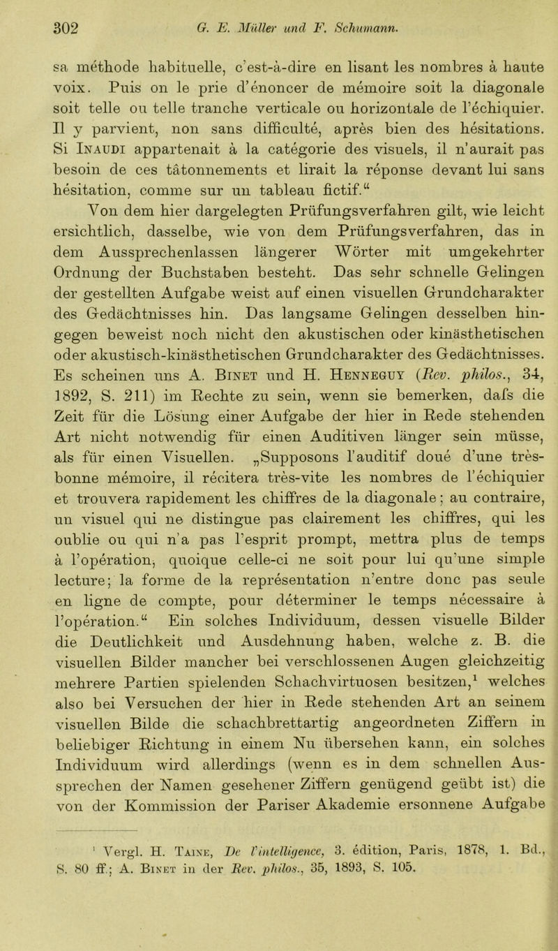 sa methode habituelle, c’est-ä-dire en lisant les nombres a haute voix. Puis on le prie d’enoncer de memoire soit la diagonale soit teile ou teile trän che verticale ou horizontale de Techiquier. II y parvient, non sans difficulte, apres bien des hesitations. Si Inaudi appartenait a la categorie des visuels, il n’aurait pas besoin de ces tätonnements et lirait la reponse devant lui sans hesitation, comme sur un tableau fictif.“ Von dem hier dargelegten Prüfungsverfahren gilt, wie leicht ersichtlich, dasselbe, wie von dem Prüfungsverfahren, das in dem Aussprechenlassen längerer Wörter mit umgekehrter Ordnung der Buchstaben besteht. Das sehr schnelle Gelingen der gestellten Aufgabe weist auf einen visuellen Grundcharakter des Gedächtnisses hin. Das langsame Gelingen desselben hin- gegen beweist noch nicht den akustischen oder kinästhetischen oder akustisch-kinästhetischen Grund Charakter des Gedächtnisses. Es scheinen uns A. Binet und H. Henneguy (Rev. pMlos.., 34, 1892, S. 211) im Rechte zu sein, wenn sie bemerken, dafs die Zeit für die Lösung einer Aufgabe der hier in Rede stehenden Art nicht notwendig für einen Auditiven länger sein müsse, als für einen Visuellen. „Supposons l’auditif doue d’une tres- bonne memoire, il recitera tres-vite les nombres de l’echiquier et trouvera rapidement les chiffres de la diagonale; au contraire, un visuel qui ne distingue pas clairement les chiffres, qui les oublie ou qui n’a pas l’esprit prompt, mettra plus de temps ä l’operation, quoique celle-ci ne soit pour lui qu’une simple lecture; la forme de la representation n’entre donc pas seule en ligne de compte, pour determiner le temps necessaire ä l’operation.“ Ein solches Individuum, dessen visuelle Bilder die Deutlichkeit und Ausdehnung haben, welche z. B. die visuellen Bilder mancher bei verschlossenen Augen gleichzeitig mehrere Partien spielenden Schach virtuosen besitzen,^ welches also bei Versuchen der hier in Rede stehenden Art an seinem visuellen Bilde die schachbrettartig angeordneten Ziffern in beliebiger Richtung in einem Nu übersehen kann, ein solches Individuum wird allerdings (wenn es in dem schnellen Aus- sprechen der Namen gesehener Ziffern genügend geübt ist) die von der Kommission der Pariser Akademie ersonnene Aufgabe ' Vergl. H. Taine, De VmtelUijence, 3. edition, Paris, 1878, 1. Bd., 8. 80 ff.; A. Binet in der itev. pliilo6\, 35, 1893, S. 105.