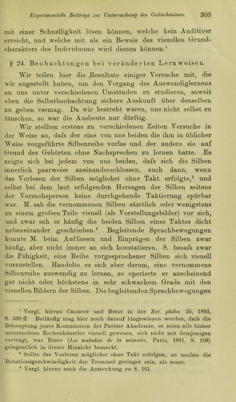 mit einer Sclinelligkeit lösen können, welche kein Auditiver erreicht, und welche mit als ein Beweis des visuellen Grund- charakters des Individuums wird dienen könnend § 24. Beobachtungen bei veränderten Lernweisen. Wir teilen hier die Resultate einiger Versuche mit, die wir angestellt haben, um den Vorgang des Auswendiglernens an uns unter verschiedenen Umständen zu studieren, soweit eben die Selbstbeobachtung sichere Auskunft über denselben zu geben vermag. Da wir bestrebt waren, uns nicht selbst zu täuschen, so war die Ausbeute nur dürftig. •Wir stellten erstens zu verscliiedenen Zeiten Versuche in der Weise an, dafs der eine von uns beiden die ihm in üblicher AVeise vorgeführte Silbenreihe vorlas und der andere sie auf Grund des Gehörten ohne Nachsprechen zu lernen hatte. Es zeigte sich bei jedem von uns beiden, dafs sich die Silben innerlich paarweise aneinanderschlossen, auch dann, wenn das Vorlesen der Silben möglichst ohne Takt erfolgte,^ und selbst bei dem laut erfolgenden Hersagen der Silben seitens der Versuchsperson keine durchgehende Taktierung spürbar war. M. sah die vernommenen Silben sämtlich oder wenigstens zu einem grofsen Teile visuell (als Vorstellungsbilder) vor sich, und zwar sah er häufig die beiden Silben eines Taktes dicht nebeneinander geschrieben.^ Begleitende Sprachbewegungen konnte M. beim Auf fassen und Einprägen der Silben zwar häufig, aber nicht immer an sich konstatieren. S. besafs zwar die Fähigkeit, eine Reihe vorgesprochener Silben sich visuell vorzustellen. Handelte es sich aber darum, eine vernommene Silbenreihe auswendig zu lernen, so operierte er anscheinend gar nicht oder höchstens in sehr schwachem Grade mit den visuellen Bildern der Silben. Diebegleitenden Sprachbewegungen ‘ A^ergl. hierzu Charcot und Einet in der JRev. philos. 35, 1893, S. 590 If. Beiläufig mag hier noch darauf hingewiesen werden, dafs die Behauptung jener Kommission der Pariser Akademie, es seien alle bisher untersuchten Pechenkünstler visuell gewesen, sich nicht mit demjenigen verträgt, was Piijot {Les maladies de la memoire, Paris, 1881. S. 108) gelegentlich in dieser Hinsicht bemerkt. ^ Sollte das Vorlesen möglichst ohne Takt erfolgen, so mufste die Rotationsgeschwindigkeit der Trommel geringer sein, als sonst. ® Vergl. hierzu auch die Anmerkung zu S. 161.
