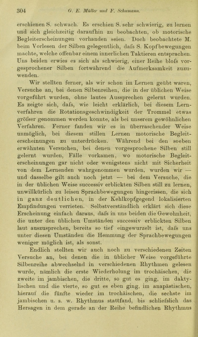 erschienen S. schwach. Es erschien S. sehr schwierig, zu lernen und sich gleichzeitig daraufhin zu beobachten, ob motorische Begleiterscheinungen vorhanden seien. Doch beobachtete M. beim Vorlesen der Silben gelegentlich, dafs S. Kopf bewegungen machte, welche offenbar einem innerlichen Taktieren entsprachen. Uns beiden erwies es sich als schwierig, einer Reihe blofs vor- gesprochener Silben fortwährend die Aufmerksamkeit zuzu- wenden. Wir stellten ferner, als wir schon im Lernen geübt waren. Versuche an, bei denen Silbenreihen, die in der üblichen Weise vorgeführt wurden, ohne lautes Aussprechen gelernt wurden. Es zeigte sich, dafs, wie leicht erklärlich, bei diesem Lern- verfahren die Rotationsgeschwindigkeit der Trommel etwas gröfser genommen werden konnte, als bei unserem gewöhnlichen V^erfahren. Ferner fanden wir es in überraschender Weise unmöglich, bei diesem stillen Lernen motorische Begleit- erscheinungen zu unterdrücken. Während bei den soeben erwähnten Versuchen, bei denen vorgesprochene Silben still gelernt wurden, Fälle vorkamen, wo motorische Begleit- erscheinungen gar nicht oder wenigstens nicht mit Sicherheit von dem Lernenden wahrgenommen wurden, wurden wir — und dasselbe gilt auch noch jetzt — bei dem Versuche, die in der üblichen Weise successiv erblickten Silben still zu lernen, unwillkürlich zu leisen Sprachbewegungen hingerissen, die sich in ganz deutlichen, in der Kehlkopfgegend lokalisierten Empfindungen verrieten. Selbstverständlich erklärt sich diese Erscheinung einfach daraus, dafs in uns beiden die Gewohnheit, die unter den üblichen Umständen successiv erblickten Silben laut auszusprechen, bereits so tief eingewurzelt ist, dafs uns unter diesen Umständen die Hemmung der Sprachbewegungen weniger möglich ist, als sonst. Endlich stellten wir auch noch zu verschiedenen Zeiten Versuche an, bei denen die in üblicher Weise vorgeführte Silbenreihe abwechselnd in verschiedenen Rhythmen gelesen wurde, nämlich die erste Wiederholung im trochäischen, die zweite im jambischen, die dritte, so gut es ging, im dakty- lischen und die vierte, so gut es eben ging, im anapästischen, hierauf die fünfte wieder im trochäischen, die sechste im jambischen u. s. w. Rhythmus stattfand, bis schliefslich das Hersagen in dem gerade an der Reihe befindlichen Rhythmus