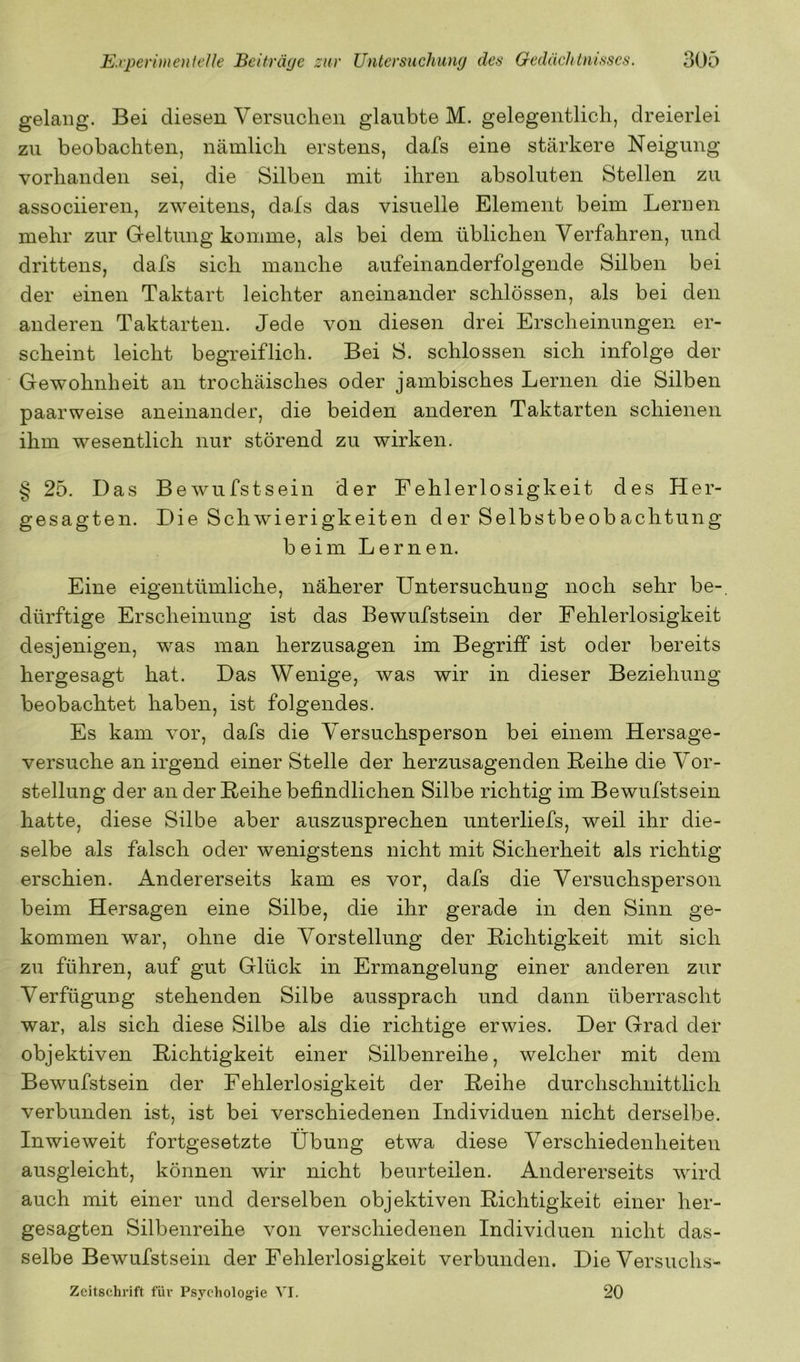 gelang. Bei diesen Versuchen glaubte M. gelegentlich, dreierlei zu beobachten, nämlich erstens, dafs eine stärkere Neigung vorhanden sei, die Silben mit ihren absoluten Stellen zu associieren, zweitens, dals das visuelle Element beim Lernen mehr zur Geltung komme, als bei dem üblichen Verfahren, und drittens, dafs sich manche aufeinanderfolgende Silben bei der einen Taktart leichter aneinander schlössen, als bei den anderen Taktarten. Jede von diesen drei Erscheinungen er- scheint leicht begreiflich. Bei S. schlossen sich infolge der Gewohnheit an trochäisches oder jambisches Lernen die Silben paarweise aneinander, die beiden anderen Taktarten schienen ihm wesentlich nur störend zu wirken. § 25. Das Bewufstsein der Fehlerlosigkeit des Her- gesagten. Die Schwierigkeiten der Selbstbeobachtung beim Lernen. Eine eigentümliche, näherer Untersuchung noch sehr be-, dürftige Erscheinung ist das Bewufstsein der Fehlerlosigkeit desjenigen, was man herzusagen im Begriff ist oder bereits hergesagt hat. Das Wenige, was wir in dieser Beziehung beobachtet haben, ist folgendes. Es kam vor, dafs die Versuchsperson bei einem Hersage- versuche an irgend einer Stelle der herzusagenden Reihe die Vor- stellung der an der Reihe befindlichen Silbe richtig im Bewufstsein hatte, diese Silbe aber auszusprechen unterliefs, weil ihr die- selbe als falsch oder wenigstens nicht mit Sicherheit als richtig erschien. Andererseits kam es vor, dafs die Versuchsperson beim Hersagen eine Silbe, die ihr gerade in den Sinn ge- kommen war, ohne die Vorstellung der Richtigkeit mit sich zu führen, auf gut Glück in Ermangelung einer anderen zur Verfügung stehenden Silbe aussprach und dann überrascht war, als sich diese Silbe als die richtige erwies. Der Grad der objektiven Richtigkeit einer Silbenreihe, welcher mit dem Bewufstsein der Fehlerlosigkeit der Reihe durchschnittlich verbunden ist, ist bei verschiedenen Individuen nicht derselbe. Inwieweit fortgesetzte Übung etwa diese Verschiedenheiten ausgleicht, können wir nicht beurteilen. Andererseits wird auch mit einer und derselben objektiven Richtigkeit einer her- gesagten Silbenreihe von verschiedenen Individuen nicht das- selbe Bewufstsein der Fehlerlosigkeit verbunden. Die Versuchs- zeitschrift für Psychologie VI. 20