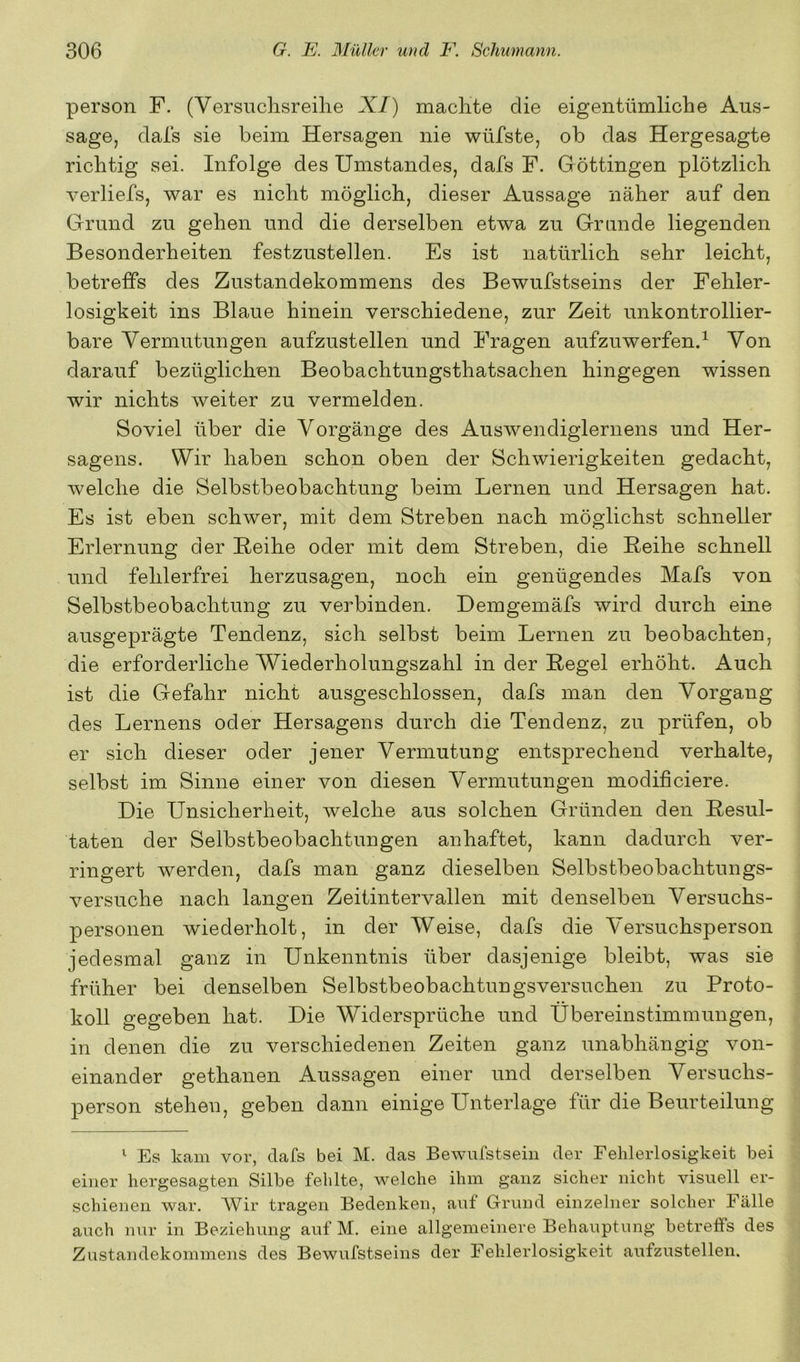 person F. (Versuchsreihe XI) machte die eigentümliche Aus- sage, dals sie beim Hersagen nie wüfste, ob das Hergesagte richtig sei. Infolge des Umstandes, dafs F. Göttingen plötzlich verliefs, war es nicht möglich, dieser Aussage näher auf den Grund zu gehen und die derselben etwa zu Grunde liegenden Besonderheiten festzustellen. Es ist natürlich sehr leicht, betreffs des Zustandekommens des Bewufstseins der Fehler- losigkeit ins Blaue hinein verschiedene, zur Zeit unkontrollier- bare Vermutungen aufzustellen und Fragen aufzuwerfen.^ Von darauf bezüglichen Beobachtungsthatsachen hingegen wissen wir nichts weiter zu vermelden. Soviel über die Vorgänge des Auswendiglernens und Her- sagens. Wir haben schon oben der Schwierigkeiten gedacht, welche die Selbstbeobachtung beim Lernen und Hersagen hat. Es ist eben schwer, mit dem Streben nach möglichst schneller Erlernung der Beihe oder mit dem Streben, die Reihe schnell und fehlerfrei herzusagen, noch ein genügendes Mafs von Selbstbeobachtung zu verbinden. Demgemäfs wird durch eine ausgeprägte Tendenz, sich selbst beim Lernen zu beobachten, die erforderliche Wiederholungszahl in der Regel erhöht. Auch ist die Gefahr nicht ausgeschlossen, dafs man den Vorgang des Lernens oder Hersagens durch die Tendenz, zu prüfen, ob er sich dieser oder jener Vermutung entsprechend verhalte, selbst im Sinne einer von diesen Vermutungen modifieiere. Die Unsicherheit, welche aus solchen Gründen den Resul- taten der Selbstbeobachtungen anhaftet, kann dadurch ver- ringert werden, dafs man ganz dieselben Selbstbeobachtungs- versuche nach langen Zeitintervallen mit denselben Versuchs- personen wiederholt, in der Weise, dafs die Versuchsperson jedesmal ganz in Unkenntnis über dasjenige bleibt, was sie früher bei denselben Selbstbeobachtungsversuchen zu Proto- koll gegeben hat. Die Widersprüche und Übereinstimmungen, in denen die zu verschiedenen Zeiten ganz unabhängig von- einander gethanen Aussagen einer und derselben Versuchs- person stehen, geben dann einige Unterlage für die Beurteilung ^ Es kam vor, dafs bei M. das Bewufstsehi der Fehlerlosigkeit bei einer hergesagteii Silbe fehlte, welche ihm ganz sicher nicht visuell er- schienen war. Wir tragen Bedenken, auf Grund einzelner solcher Fälle auch nur in Beziehung auf M. eine allgemeinere Behauptung betreffs des Zustandekommens des Bewufstseins der Fehlerlosigkeit aufzustellen.