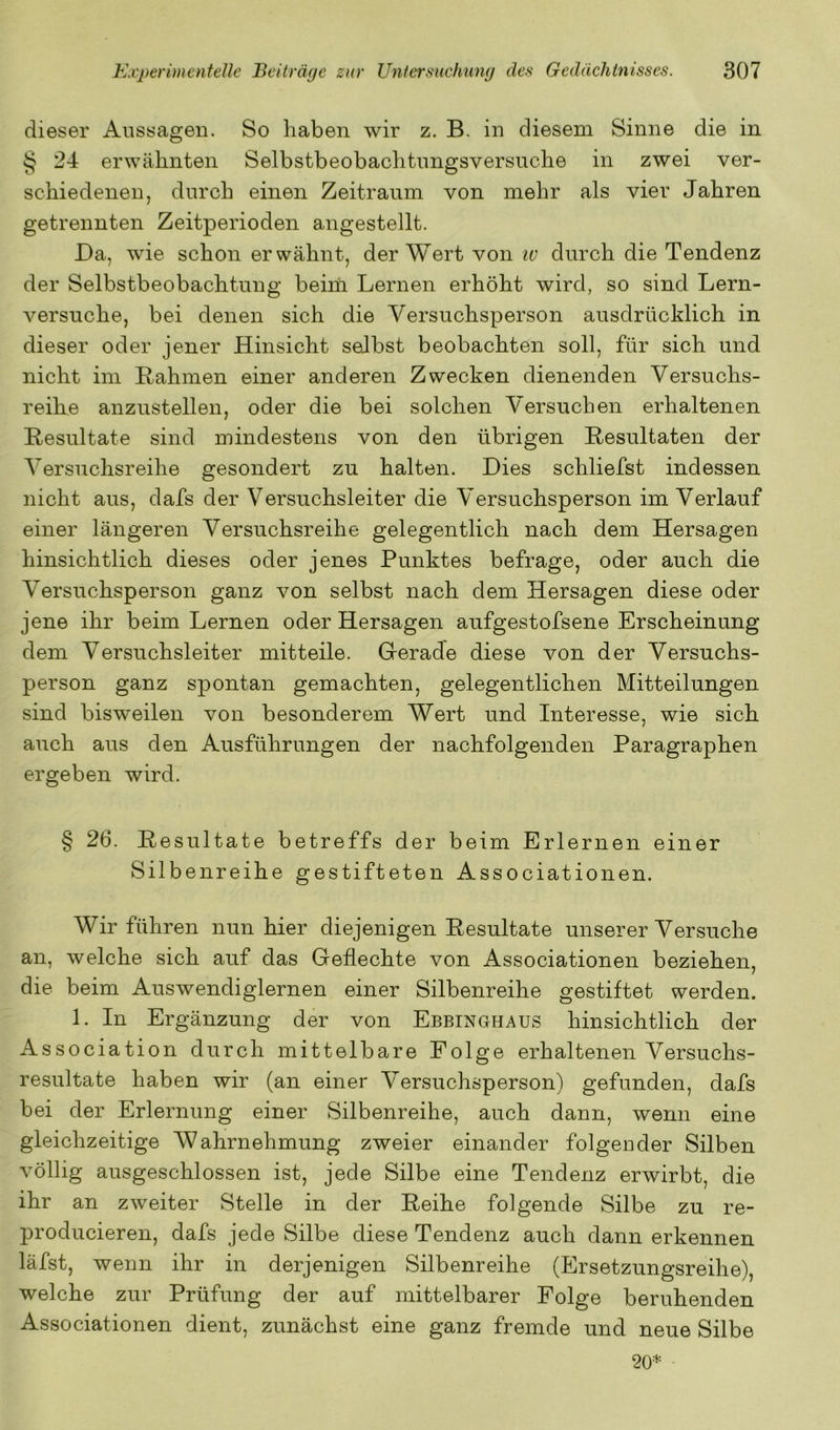 dieser Aussagen. So haben wir z. B. in diesem Sinne die in § 24 erwähnten Selbstbeobachtungsversuche in zwei ver- schiedenen, durch einen Zeitraum von mehr als vier Jahren getrennten Zeitperioden angestellt. Da, wie schon erwähnt, der Wert von w durch die Tendenz der Selbstbeobachtung beim Lernen erhöht wird, so sind Lern- versuche, bei denen sich die Versuchsperson ausdrücklich in dieser oder jener Hinsicht selbst beobachten soll, für sich und nicht im Hahmen einer anderen Zwecken dienenden Versuchs- reihe anzustellen, oder die bei solchen Versuchen erhaltenen Resultate sind mindestens von den übrigen Resultaten der Versuchsreihe gesondert zu halten. Dies schliefst indessen nicht aus, dafs der Versuchsleiter die Versuchsperson im Verlauf einer längeren Versuchsreihe gelegentlich nach dem Hersagen hinsichtlich dieses oder jenes Punktes befrage, oder auch die Versuchsperson ganz von selbst nach dem Hersagen diese oder jene ihr beim Lernen oder Hersagen aufgestofsene Erscheinung dem Versuchsleiter mitteile. Gerade diese von der Versuchs- person ganz spontan gemachten, gelegentlichen Mitteilungen sind bisweilen von besonderem Wert und Interesse, wie sich auch aus den Ausführungen der nachfolgenden Paragraphen ergeben wird. § 26. Resultate betreffs der beim Erlernen einer Silbenreihe gestifteten Associationen. Wir führen nun hier diejenigen Resultate unserer Versuche an, welche sich auf das Geflechte von Associationen beziehen, die beim Auswendiglernen einer Silbenreihe gestiftet werden. 1. In Ergänzung der von Ebbinghaus hinsichtlich der Association durch mittelbare Folge erhaltenen Versuchs- resultate haben wir (an einer Versuchsperson) gefunden, dafs bei der Erlernung einer Silbenreihe, auch dann, wenn eine gleichzeitige Wahrnehmung zweier einander folgender Silben völlig ausgeschlossen ist, jede Silbe eine Tendenz erwirbt, die ihr an zweiter Stelle in der Reihe folgende Silbe zu re- producieren, dafs jede Silbe diese Tendenz auch dann erkennen läfst, wenn ihr in derjenigen Silbenreihe (Ersetzungsreihe), welche zur Prüfung der auf mittelbarer Folge beruhenden Associationen dient, zunächst eine ganz fremde und neue Silbe 20*