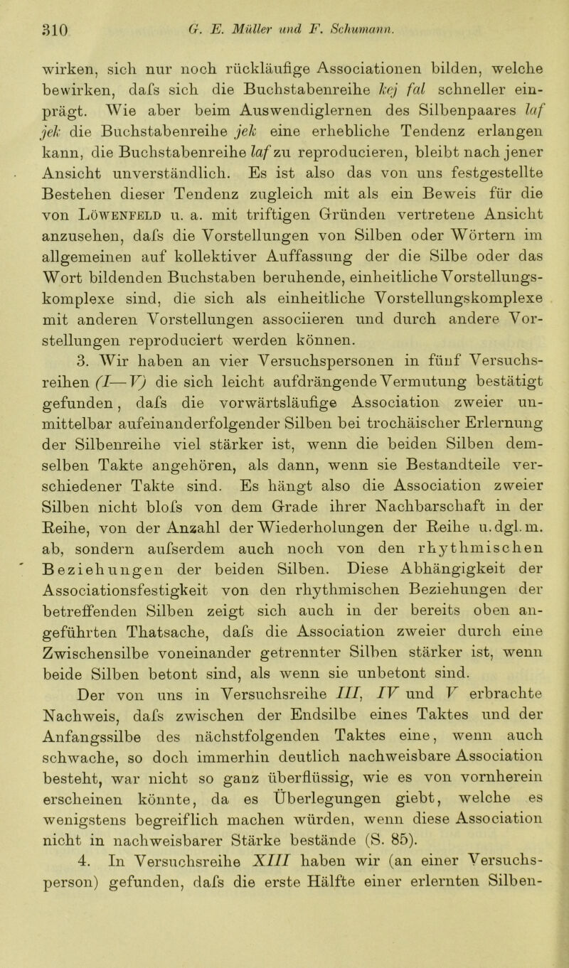 wirken, sich nur noch rückläufige Associationen bilden, welche bewirken, dafs sich die Buchstabenreihe luj fal schneller ein- prägt. Wie aber beim Auswendiglernen des Silbenpaares laf jeJx die Buchstabenreihe jek eine erhebliche Tendenz erlangen kann, die Buchstabenreihe zu reproducieren, bleibt nach jener Ansicht unverständlich. Es ist also das von uns festgestellte Bestehen dieser Tendenz zugleich mit als ein Beweis für die von Löwenfeld u. a. mit triftigen Gründen vertretene Ansicht anzusehen, dafs die Vorstellungen von Silben oder Wörtern im allgemeinen auf kollektiver Auffassung der die Silbe oder das Wort bildenden Buchstaben beruhende, einheitliche Vorstellungs- komplexe sind, die sich als einheitliche Vorstellungskomplexe mit anderen Vorstellungen associieren und durch andere Vor- stellungen reproduciert werden können. 3. Wir haben an vier Versuchspersonen in fünf Versuchs- reihen (I—V) die sich leicht aufdrängende Vermutung bestätigt gefunden, dafs die vorwärtsläufige Association zweier un- mittelbar aufeinanderfolgender Silben bei trochäischer Erlernung der Silbenreihe viel stärker ist, wenn die beiden Silben dem- selben Takte angehören, als dann, wenn sie Bestandteile ver- schiedener Takte sind. Es hängt also die Association zweier Silben nicht blofs von dem Grade ihrer Nachbarschaft in der Reihe, von der Anzahl der Wiederholungen der Reihe u. dgl. m. ab, sondern aufserdem auch noch von den rhjj^thmischen Beziehungen der beiden Silben. Diese Abhängigkeit der Associationsfestigkeit von den rhythmischen Beziehungen der betreffenden Silben zeigt sich auch in der bereits oben an- geführten Thatsache, dafs die Association zweier durch eine Zwischensilbe voneinander getrennter Silben stärker ist, wenn beide Silben betont sind, als wenn sie unbetont sind. Der von uns in Versuchsreihe III, IV und V erbrachte Nachweis, dafs zwischen der Endsilbe eines Taktes und der Anfangssilbe des nächstfolgenden Taktes eine, wenn auch schwache, so doch immerhin deutlich nachweisbare Association besteht, war nicht so ganz überflüssig, wie es von vornherein erscheinen könnte, da es Überlegungen giebt, welche es wenigstens begreiflich machen würden, wenn diese Association nicht in nachweisbarer Stärke bestände (S. 85). 4. In Versuchsreihe XIII haben wir (an einer Versuchs- person) gefunden, dafs die erste Hälfte einer erlernten Silben-