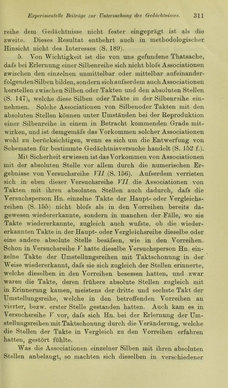reihe dem Gedächtnisse nicht fester eingeprägt ist als die zweite. Dieses Resultat entbehrt auch in methodologischer Hinsicht nicht des Interesses (S. 189). 5. Von Wichtigkeit ist die von uns gefundene Thatsache, dafs bei Erlernung einer Silbenreihe sich nicht blofs Associationen zwischen den einzelnen unmittelbar oder mittelbar aufeinander- folgenden Silben bilden, sondern sichaufserdem auch Associationen hersteilen zwischen Silben oder Takten und den absoluten Stellen (S. 147), welche diese Silben oder Takte in der Silbenreihe ein- nehmen. Solche Associationen von Silbenoder Takten mit den absoluten Stellen können unter Umständen bei der Reproduktion einer Silbenreihe in einem in Betracht kommenden Grade mit- wirken, und ist demgemäfs das Vorkommen solcher Associationen wohl zu berücksichtigen, wenn es sich um die Entwerfung von Schematen für bestimmte Gedächtnisversuche handelt (S. 152 f.). Mit Sicherheit erwiesen ist das Vorkommen von Associationen mit der absoluten Stelle vor allem durch die numerischen Er- gebnisse von Versuchsreihe VII (S. 156). Aufserdem verrieten sich in eben dieser Versuchsreihe VII die Associationen von Takten mit ihren absoluten Stellen auch dadurch, dafs die Versuchsperson Hn. einzelne Takte der Haupt- oder Vergleichs- reihen (S. 155) nicht blofs als in den Vorreihen bereits da- gewesen wiedererkannte, sondern in manchen der Fälle, wo sie Takte wiedererkannte, zugleich auch wufste, ob die wieder- erkannten Takte in der Haupt- oder Vergleichsreihe dieselbe oder eine andere absolute Stelle besäfsen, wie in den Vorreihen. Schon in Versuchsreihe F hatte dieselbe Versuchsperson Hn. ein- zelne Takte der Umstellungsreihen mit Taktschonung in der Weise wiedererkannt, dafs sie sich zugleich der Stellen erinnerte, welche dieselben in den Vorreihen besessen hatten, und zwar waren die Takte, deren frühere absolute Stellen zugleich mit in Erinnerung kamen, meistens der dritte und sechste Takt der Umstellungsreihe, welche in den betreffenden Vorreihen an vierter, bezw. erster Stelle gestanden hatten. Auch kam es in Versuchsreihe V vor, dafs sich Hn. bei der Erlernung der Um- stellungsreihen mit Taktschonung durch die Veränderung, welche die Stellen der Takte in Vergleich zu den Vorreihen erfahren hatten, gestört fühlte. Was die Associationen einzelner Silben mit ihren absoluten Stellen anbelangt, so machten sich dieselben in verschiedener