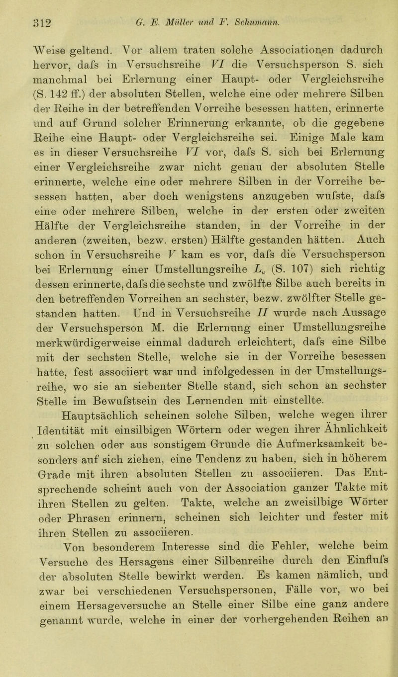Weise geltend. Vor allem traten solche Associationen dadurch hervor, dafs in Versuchsreihe VI die Versuchsperson S. sich manchmal bei Erlernung einer Haupt- oder Vergleichsreihe (S. 142 ff.) der absoluten Stellen, welche eine oder mehrere Silben der Reihe in der betreffenden Vorreihe besessen hatten, erinnerte und auf Grund solcher Erinnerung erkannte, ob die gegebene Reihe eine Haupt- oder Vergleichsreihe sei. Einige Male kam es in dieser Versuchsreihe VI vor, dafs S. sich bei Erlernung einer Vergleichsreihe zwar nicht genau der absoluten Stelle erinnerte, welche eine oder mehrere Silben in der Vorreihe be- sessen hatten, aber doch wenigstens anzugeben wufste, dafs eine oder mehrere Silben, welche in der ersten oder zweiten Hälfte der Vergleichsreihe standen, in der Vorreihe in der anderen (zweiten, bezw. ersten) Hälfte gestanden hätten. Auch schon in Versuchsreihe V kam es vor, dafs die Versuchsperson bei Erlernung einer Umstellungsreihe (S. 107) sich richtig dessen erinnerte, dafs die sechste und zwölfte Silbe auch bereits in den betreffenden Vorreihen an sechster, bezw. zwölfter Stelle ge- standen hatten. Und in Versuchsreihe II wurde nach Aussage der Versuchsperson M. die Erlernung einer Umstellungsreihe merkwürdigerweise einmal dadurch erleichtert, dafs eine Silbe mit der sechsten Stelle, welche sie in der Vorreihe besessen hatte, fest associiert war und infolgedessen in der Umstellungs- reihe, wo sie an siebenter Stelle stand, sich schon an sechster Stelle im Bewufstsein des Lernenden mit einstellte. Hauptsächlich scheinen solche Silben, welche wegen ihrer Identität mit einsilbigen Wörtern oder wegen ihrer Ähnlichkeit zu solchen oder aus sonstigem Grunde die Aufmerksamkeit be- sonders auf sich ziehen, eine Tendenz zu haben, sich in höherem Grade mit ihren absoluten Stellen zu associieren. Das Ent- sprechende scheint auch von der Association ganzer Takte mit ihren Stellen zu gelten. Takte, welche an zweisilbige Wörter oder Phrasen erinnern, scheinen sich leichter und fester mit ihren Stellen zu associieren. Von besonderem Interesse sind die Fehler, welche beim Versuche des Hersagens einer Silbenreihe durch den Einflufs der absoluten Stelle bewirkt werden. Es kamen nämlich, und zwar bei verschiedenen Versuchspersonen, Fälle vor, wo bei einem Hersageversuche an Stelle einer Silbe eine ganz andere genannt wurde, welche in einer der vorhergehenden Reihen an