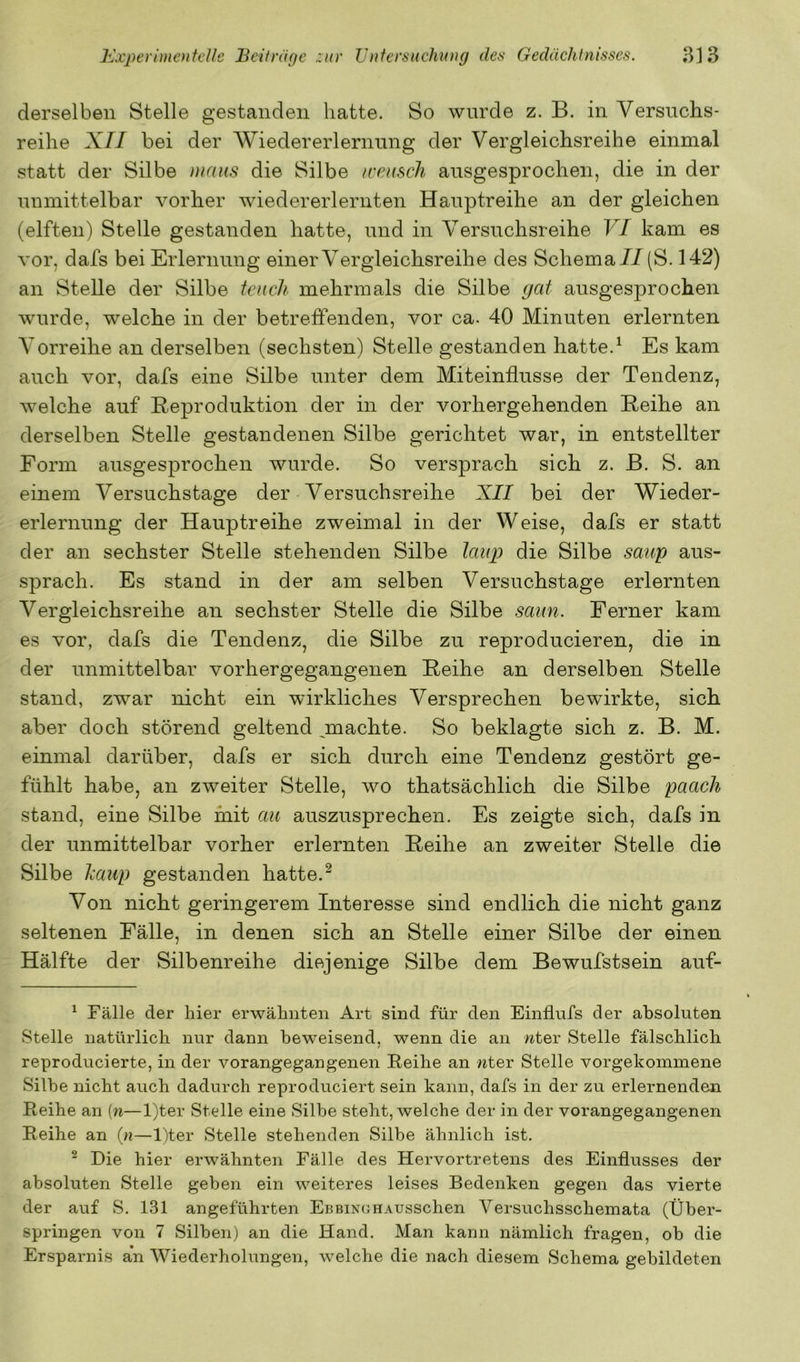 derselben Stelle gestanden hatte. So wurde z. B. in Versuchs- reihe X// bei der Wiedererlernung der Vergleichsreihe einmal statt der Silbe maus die Silbe tcensch ausgesprochen, die in der unmittelbar vorher wiedererlernten Hauptreihe an der gleichen (elften) Stelle gestanden hatte, und in Versuchsreihe VI kam es vor, dafs bei Erlernung einer Vergleichsreihe des Schema// (S. 142) an Stelle der Silbe tcnch mehrmals die Silbe (jat ausgesprochen wurde, welche in der betreffenden, vor ca. 40 Minuten erlernten Vorreihe an derselben (sechsten) Stelle gestanden hatte.^ Es kam auch vor, dafs eine Silbe unter dem Miteinflusse der Tendenz, welche auf Reproduktion der in der vorhergehenden Reihe an derselben Stelle gestandenen Silbe gerichtet war, in entstellter Form ausgesprochen wurde. So versprach sich z. B. S. an einem Versuchstage der Versuchsreihe XII bei der Wieder- erlernung der Hauptreihe zweimal in der Weise, dafs er statt der an sechster Stelle stehenden Silbe laup die Silbe saup aus- sprach. Es stand in der am selben Versuchstage erlernten Vergleichsreihe an sechster Stelle die Silbe saun. Ferner kam es vor, dafs die Tendenz, die Silbe zu reproducieren, die in der unmittelbar vorhergegangenen Reihe an derselben Stelle stand, zwar nicht ein wirkliches Versprechen bewirkte, sich aber doch störend geltend ^machte. So beklagte sich z. B. M. einmal darüber, dafs er sich durch eine Tendenz gestört ge- fühlt habe, an zweiter Stelle, wo thatsächlich die Silbe paach stand, eine Silbe mit au auszusprechen. Es zeigte sich, dafs in der unmittelbar vorher erlernten Reihe an zweiter Stelle die Silbe iMup gestanden hatte.^ Von nicht geringerem Interesse sind endlich die nicht ganz seltenen Fälle, in denen sich an Stelle einer Silbe der einen Hälfte der Silbenreihe diejenige Silbe dem Bewufstsein auf- ^ Fälle der hier erwähnten Art sind für den Einflufs der absoluten Stelle natürlich nur dann beweisend, wenn die an wter Stelle fälschlich reproducierte, in der vorangegangenen Reihe an nter Stelle vorgekommene Silbe nicht auch dadurch reproduciert sein kann, dafs in der zu erlernenden Reihe an (n—l)ter Stelle eine Silbe steht, welche der in der vorangegangenen Reihe an in—l)ter Stelle stehenden Silbe ähnlich ist. ^ Die hier erwähnten Fälle des Hervortretens des Einflusses der absoluten Stelle geben ein weiteres leises Bedenken gegen das vierte der auf S. 131 angeführten EbbinghAussehen Versuchsschemata (Über- springen von 7 Silben) an die Hand. Man kann nämlich fragen, ob die Ersparnis an AViederholungen, welche die nach diesem Schema gebildeten