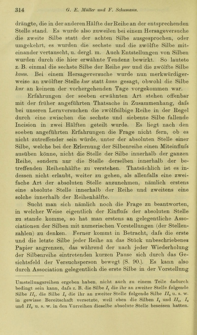 drängte, die in der anderen Hälfte der Reihe an der entsprechenden Stelle stand. Es wurde also zuweilen bei einem Hersageversuche die zweite Silbe statt der achten Silbe ausgesprochen, oder umgekehrt, es wurden die sechste und die zwölfte Silbe mit- einander vertauscht, u. dergl. m. Auch Entstellungen von Silben wurden durch die hier erwähnte Tendenz bewirkt. So lautete z. B. einmal die sechste Silbe der Reihe und die zwölfte Silbe Jcmin. Bei einem Hersageversuche wurde nun merkwürdiger- weise an zwölfter Stelle Ixur statt Ixaun gesagt, obwohl die Silbe hur an keinem der vorhergehenden Tage vorgekommen war. Erfahrungen der soeben erwähnten Art stehen offenbar mit der früher angeführten Thatsache in Zusammenhang, dafs bei unseren Lernversuchen die zwölfsilbige Reihe in der Regel durch eine zwischen die sechste und siebente Silbe fallende Incision in zwei Hälften geteilt wurde. Es liegt nach den soeben angeführten Erfahrungen die Frage nicht fern, ob es nicht zutreffender sein würde, unter der absoluten Stelle einer Silbe, welche bei der Erlernung der Silbenreihe einen Miteinflufs ausüben könne, nicht die Stelle der Silbe innerhalb der ganzen Reihe, sondern nur die Stelle derselben innerhalb der be- treffenden Reihenhälfte zu verstehen. Thatsächlich ist es in- dessen nicht erlaubt, weiter zu gehen, als allenfalls eine zwei- fache Art der absoluten Stelle anzunehmen, nämlich erstens eine absolute Stelle innerhalb der Reihe und zweitens eine solche innerhalb der Reihenhälfte. Sucht man sich nämlich noch die Frage zu beantworten, in welcher Weise eigentlich der Einflufs der absoluten Stelle zu stände komme, so hat man erstens an gelegentliche Asso- ciationen der Silben mit numerischen Vorstellungen (der Stellen- zahlen) zu denken. Ferner kommt in Betracht, dafs die erste und die letzte Silbe jeder Reihe an das Stück unbeschriebenes Papier angrenzen, das während der nach jeder Wiederholung der Silbenreihe eintretenden kurzen Pause sich durch das Ge- sichtsfeld der Versuchsperson bewegt (S. 90.). Es kann also durch Association gelegentlich die erste Silbe in der Vorstellung Umstellungsreihen ergeben haben, nicht auch zu einem Teile dadurch bedingt sein kann, dafs z. B. die Silbe L die ihr an zweiter Stelle folgende Silbe /J,, die Silbe Jg die ihr an zweiter Stelle folgende Silbe I/g u. s. w. in gewisse Bereitschaft versetzte, weil eben die Silben und iL, L und 7Jg u. s. w. in den Vorreihen dieselbe absolute Stelle besessen hatten.