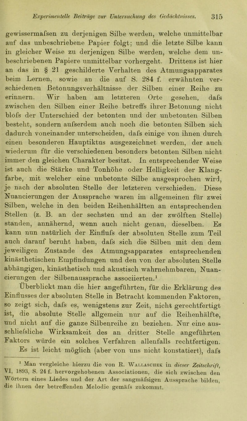 gewissermafsen zu derjenigen Silbe werden, welche unmittelbar auf das unbeschriebene Papier folgt; und die letzte Silbe kann in gleicher Weise zu derjenigen Silbe werden, welche dem un- beschriebenen Papiere unmittelbar vorhergeht. Drittens ist hier an das in § 21 geschilderte Verhalten des Atmungsapparates beim Lernen, sowie au die auf S. 284 f. erwähnten ver- schiedenen ßetonungsverhältnisse der Silben einer Reihe zu erinnern. Wir haben am letzteren Orte gesehen, dafs zwischen den Silben einer Reihe betreffs ihrer Betonung nicht blofs der Unterschied der betonten und der unbetonten Silben besteht, sondern aufserdem auch noch die betonten Silben sich dadurch voneinander unterscheiden, dafs einige von ihnen durch einen besonderen Hauptiktus ausgezeichnet w'erden, der auch wiederum für die verschiedenen besonders betonten Silben nicht immer den gleichen Charakter besitzt. In entsprechender Weise ist auch die Stärke und Tonhöhe oder Helligkeit der Klang- farbe, mit welcher eine unbetonte Silbe ausgesprochen wird, je nach der absoluten Stelle der letzteren verschieden. Diese Nuancierungen der Anssprache waren im allgemeinen für zwei Silben, welche in den beiden Reihenhältten an entsprechenden Stellen (z. B. an der sechsten und an der zwölften Stelle) standen, annähernd, wenn auch nicht genau, dieselben. Es kann nun natürlich der EinÜufs der absoluten Stelle zum Teil auch darauf beruht haben, dafs sich die Silben mit den dem jeweiligen Zustande des Atmungsapparates entsprechenden kinästhetischen Empfindungen und den von der absoluten Stelle abhängigen, kinästhetisch und akustisch wahrnehmbaren, Nuan- cierungen der Silbenaussprache associierten.^ Überblickt man die hier angeführten, für die Erklärung des Einflusses der absoluten Stelle in Betracht kommenden Faktoren, so zeigt sich, dafs es, wenigstens zur Zeit, nicht gerechtfertigt ist, die absolute Stelle allgemein nur auf die Reihenhälfte, und nicht auf die ganze Silbenreihe zu beziehen. Nur eine aus- schlieJsliche Wirksamkeit des an dritter Stelle angeführten Faktors würde ein solches Verfahren allenfalls rechtfertigen. Es ist leicht möglich (aber von uns nicht konstatiert), dafs ’ Man vergleiche hierzu die von R. Wallasciiek in dieser Zeitschrift, VI, 1893, S. 24 f, hervorgehobenen Associationen, die sich zwischen den Wörtern eines Liedes und der Art der sangmäfsigen Aussprache bilden, die ihnen der betreffenden Melodie gemäfs zukommt.