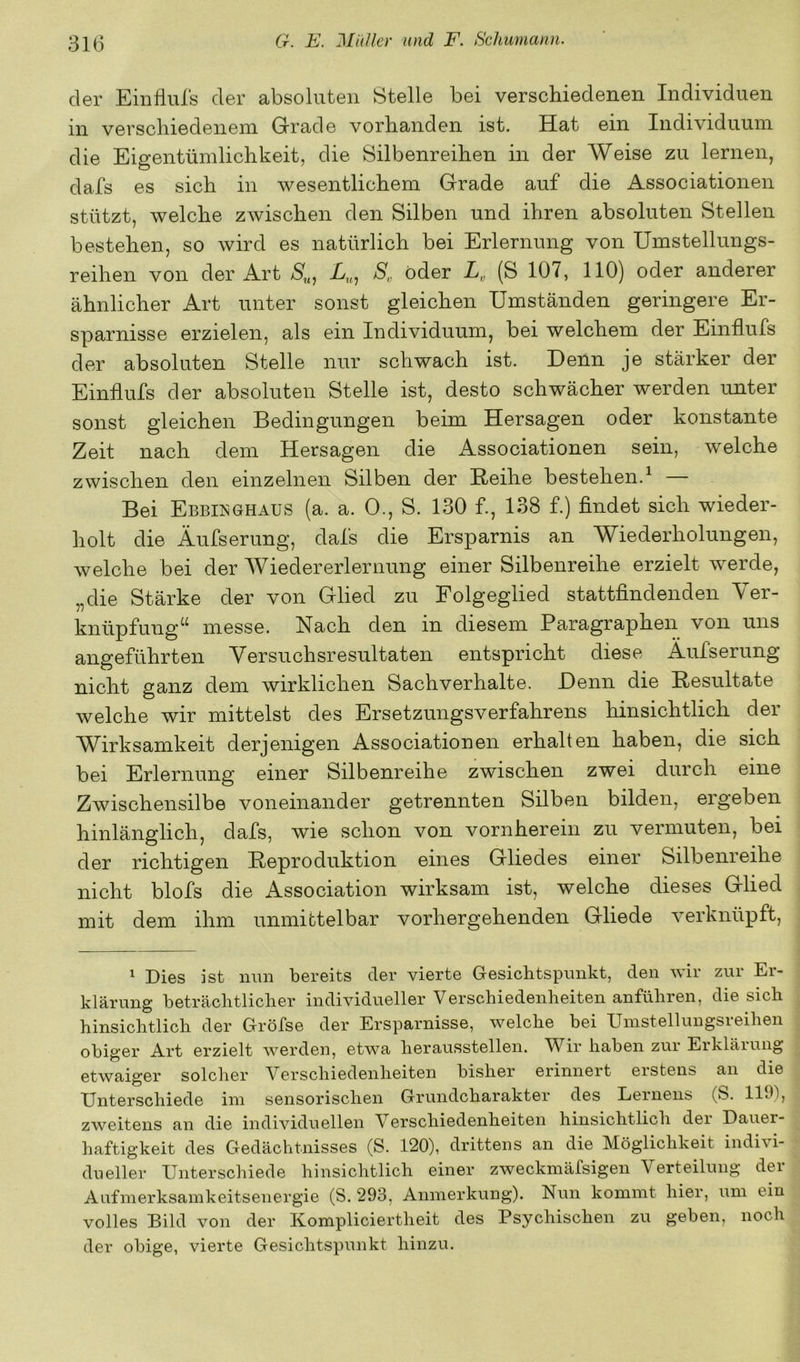 der Einfluls der absoluten Stelle bei verschiedenen Individuen in verschiedenem Grade vorhanden ist. Hat ein Individuum die Eigentümlichkeit, die Silbenreihen in der Weise zu lernen, dafs es sich in wesentlichem Grade auf die Associationen stützt, welche zwischen den Silben und ihren absoluten Stellen bestehen, so wird es natürlich bei Erlernung von Umstellungs- reihen von der Art S,,, A., Ä oder L, (S 107, 110) oder anderer ähnlicher Art unter sonst gleichen Umständen geringere Er- sparnisse erzielen, als ein Individuum, bei welchem der Einfiufs der absoluten Stelle nur schwach ist. Denn je stärker der Einfiufs der absoluten Stelle ist, desto schwächer werden unter sonst gleichen Bedingungen beim Hersagen oder konstante Zeit nach dem Hersagen die Associationen sein, welche zwischen den einzelnen Silben der Reihe bestehen.^ Bei EbbijsGhaus (a. a. 0., S. 130 f., 138 f.) findet sich wieder- holt die Äufserung, dafs die Ersparnis an Wiederholungen, welche bei der Wiedererlernung einer Silbenreihe erzielt werde, „die Stärke der von Glied zu Folgeglied stattfindenden \ er- knüpfung^^ messe. Nach den in diesem Paragraphen von uns angeführten Versuchsresultaten entspricht diese Äufserung nicht ganz dem wirklichen Sachverhalte. Denn die Resultate welche wir mittelst des Ersetzungsverfahrens hinsichtlich der Wirksamkeit derjenigen Associationen erhalten haben, die sich bei Erlernung einer Silbenreihe zwischen zwei durch eine Zwischensilbe voneinander getrennten Silben bilden, ergeben hinlänglich, dafs, wie schon von vornherein zu vermuten, bei der richtigen Reproduktion eines Gliedes einer Silbenreihe nicht blofs die Association wirksam ist, welche dieses Glied mit dem ihm unmittelbar vorhergehenden Gliede verknüpft, ^ Dies ist mm bereits der vierte G-esichtspimkt, den wir zur Er- klärung beträcbtliclier individueller Versc.hiedenheiten anführen, die sich hinsichtlich der Gröfse der Ersparnisse, welche bei Uinstellungsreihen obiger Art erzielt werden, etwa herausstellen. Wir haben zur Erklärung etwaiger solcher Verschiedenheiten bisher erinnert erstens an die Unterschiede im sensorischen Grundcharakter des Lernens (S. 1191, zweitens an die individuellen Verschiedenheiten hinsichtlich der Dauer- haftigkeit des Gedächtnisses (S. 120), drittens an die Möglichkeit indivi- dueller Unterschiede hinsichtlich einer zweckmäfsigen Verteilung der Aufmerksamkeitsenergie (S. 293, Anmerkung). Nun kommt hier, um ein volles Bild von der Kompliciertheit des Psychischen zu geben, noch der obige, vierte Gesichtspunkt hinzu.