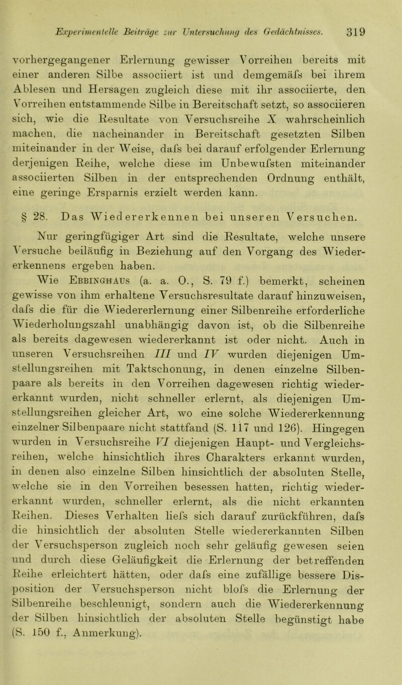 vorliergegangener Erlernung gewisser Vorreihen bereits mit einer anderen Silbe associiert ist und demgemäfs bei ihrem Ablesen und Hersagen zugleich diese mit ihr associierte, den V’orreihen entstammende Silbe in Bereitschaft setzt, so associieren sich, wie die Resultate von Versuchsreihe X wahrscheinlich machen, die nacheinander in Bereitschaft gesetzten Silben miteinander in der Weise, dafs bei darauf erfolgender Erlernung derjenigen Reihe, welche diese im Unbewufsten miteinander associierteil Silben in der entsprechenden Ordnung enthält, eine geringe Ersparnis erzielt werden kann. § 28. Das Wiedererkennen bei unseren Versuchen. Hur geringfügiger Art sind die Resultate, welche unsere A ersuche beiläufig in Beziehung auf den A^organg des Wieder- erkennens ergeben haben. Wie Ebbinghaus (a. a. 0., S. 79 f.) bemerkt, scheinen gewisse von ihm erhaltene Versuchsresultate daraufhinzuweisen, dafs die für die AViedererlernung einer Silbenreihe erforderliche AViederholungszahl unabhängig davon ist, ob die Silbenreihe als bereits dagewesen wiedererkannt ist oder nicht. Auch in unseren A'ersuchsreihen III und IV wurden diejenigen Um- stellungsreihen mit Taktschonung, in denen einzelne Silben- paare als bereits in den A^orreihen dagewesen richtig wieder- erkannt wurden, nicht schneller erlernt, als diejenigen Um- stellungsreihen gleicher Art, wo eine solche Wiedererkennung einzelner Silbenpaare nicht stattfand (S. li7 und 126). Hingegen wurden in Versuchsreihe VI diejenigen Haupt- und Vergleichs- reihen, welche hinsichtlich ihres Charakters erkannt wurden, in denen also einzelne Silben hinsichtlich der absoluten Stelle, welche sie in den Vorreihen besessen hatten, richtig wieder- erkannt wurden, schneller erlernt, als die nicht erkannten Reihen. Dieses Verhalten liefs sich darauf zurückführen, dafs die hinsichtlich der absoluten Stelle wiedererkannten Silben der A^ersuchsperson zugleich noch sehr geläufig gewesen seien und durch diese Geläufigkeit die Erlernung der betreffenden Reihe erleichtert hätten, oder dafs eine zufällige bessere Dis- position der Versuchsperson nicht blofs die Erlernung der Silbenreihe beschleunigt, sondern auch die AViedererkennung der Silben hinsichtlich der absoluten Stelle begünstigt habe (S. 150 f., Anmerkung).