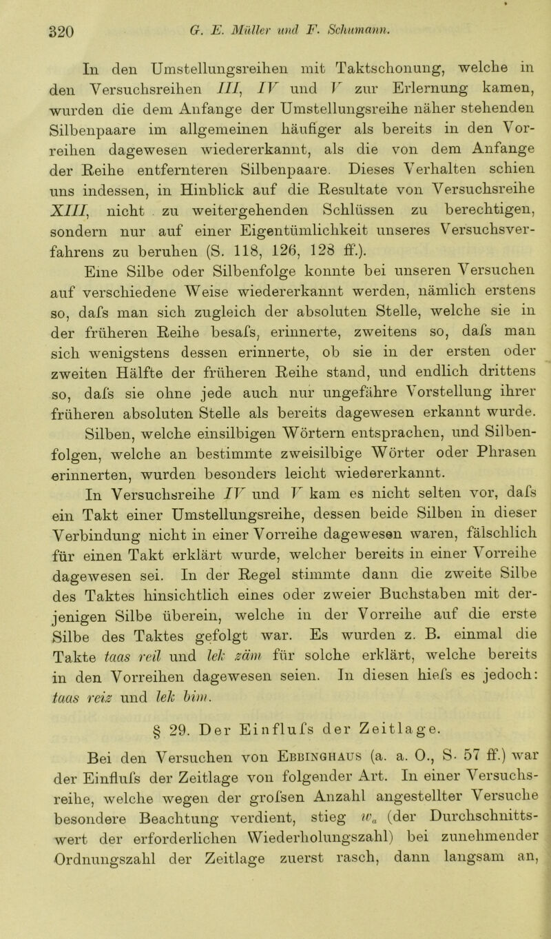 In den Umstellnngsreihen mit Taktschonung, welche in den Versuchsreihen ///, IV und V zur Erlernung kamen, wurden die dem Anfänge der Umstellungsreihe näher stehenden Silbenpaare im allgemeinen häufiger als bereits in den Vor- reihen dagewesen wiedererkannt, als die von dem Anfänge der Reihe entfernteren Silbenpaare. Dieses Verhalten schien uns indessen, in Hinblick auf die Resultate von Versuchsreihe X///, nicht . zu weitergehenden Schlüssen zu berechtigen, sondern nur auf einer Eigentümlichkeit unseres Versuchsver- fahrens zu beruhen (S. 118, 126, 128 ff.). Eine Silbe oder Silbenfolge konnte bei unseren Versuchen auf verschiedene Weise wiedererkannt werden, nämlich erstens so, dafs man sich zugleich der absoluten Stelle, welche sie in der früheren Reihe besafs, erinnerte, zweitens so, dafs man sich wenigstens dessen erinnerte, ob sie in der ersten oder zweiten Hälfte der früheren Reihe stand, und endlich drittens so, dafs sie ohne jede auch nur ungefähre Vorstellung ihrer früheren absoluten Stelle als bereits dagewesen erkannt wurde. Silben, welche einsilbigen Wörtern entsprachen, und Silben- folgen, welche an bestimmte zweisilbige Wörter oder Phrasen erinnerten, wurden besonders leicht wiedererkannt. In Versuchsreihe IV und V kam es nicht selten vor, dafs ein Takt einer Umstellungsreihe, dessen beide Silben in dieser Verbindung nicht in einer Vorreihe dagewesen waren, fälschlich für einen Takt erklärt wurde, welcher bereits in einer Vorreihe dagewesen sei. In der Regel stimmte dann die zweite Silbe des Taktes hinsichtlich eines oder zweier Buchstaben mit der- jenigen Silbe überein, welche in der Vorreihe auf die erste Silbe des Taktes gefolgt war. Es wurden z. B. einmal die Takte taas reil und lek mm für solche erklärt, welche bereits in den Vorreihen dagewesen seien. In diesen hiefs es jedoch: taas reis und lek Mm. § 29. Der Einflufs der Zeit läge. Bei den Versuchen von Ebbinghaus (a. a. 0., S- 57 ff.) war der Einflufs der Zeitlage von folgender Art. In einer Versuchs- reihe, welche wegen der grolsen Anzahl angestellter Versuche besondere Beachtung verdient, stieg (der Durchschnitts- wert der erforderlichen Wiederholungszahl) bei zunehmender Ordnungszahl der Zeitlage zuerst rasch, dann langsam an.