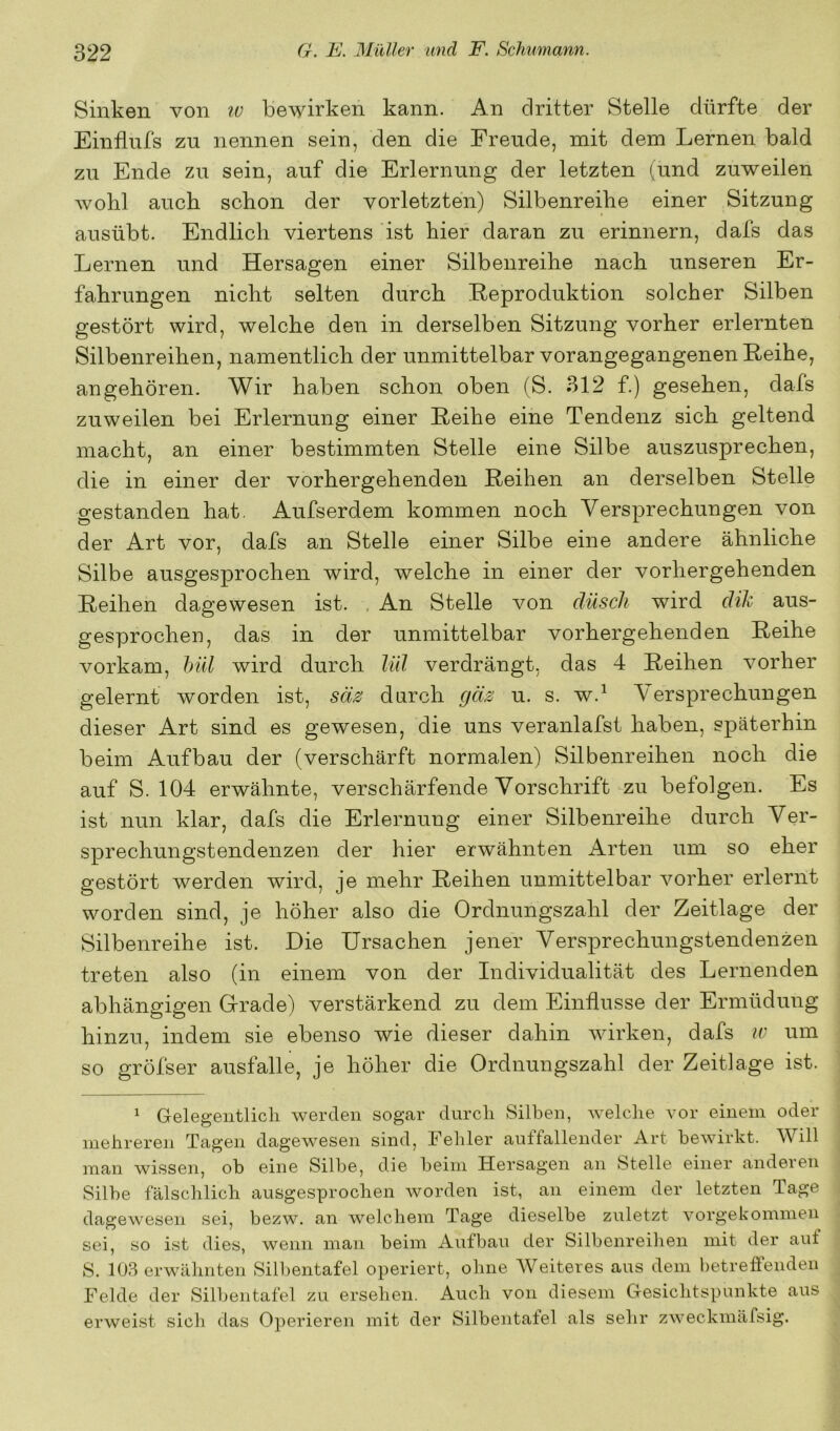 Sinken von iv bewirken kann. An dritter Stelle dürfte der Einflufs zu nennen sein, den die Freude, mit dem Lernen bald zu Ende zu sein, auf die Erlernung der letzten (und zuweilen wohl auch schon der vorletzten) Silbenreihe einer Sitzung ausübt. Endlich viertens ist hier daran zu erinnern, dafs das Lernen und Hersagen einer Silbenreihe nach unseren Er- fahrungen nicht selten durch Reproduktion solcher Silben gestört wird, welche den in derselben Sitzung vorher erlernten Silbenreihen, namentlich der unmittelbar vorangegangenen Reihe, an gehören. Wir haben schon oben (S. 312 f.) gesehen, dafs zuweilen bei Erlernung einer Reihe eine Tendenz sich geltend macht, an einer bestimmten Stelle eine Silbe auszusprechen, die in einer der vorhergehenden Reihen an derselben Stelle gestanden hat, Aufserdem kommen noch Versprechungen von der Art vor, dafs an Stelle einer Silbe eine andere ähnliche Silbe ausgesprochen wird, welche in einer der vorhergehenden Reihen dagewesen ist. . An Stelle von düscli wird dik aus- gesprochen, das in der unmittelbar vorhergehenden Reihe vorkam, hül wird durch lül verdrängt, das 4 Reihen vorher gelernt worden ist, säs durch gäs u. s. w.^ Versprechungen dieser Art sind es gewesen, die uns veranlafst haben, späterhin beim Aufbau der (verschärft normalen) Silbenreihen noch die auf S. 104 erwähnte, verschärfende Vorschrift zu befolgen. Es ist nun klar, dafs die Erlernung einer Silbenreihe durch Ver- sprechungstendenzen der hier erwähnten Arten um so eher gestört werden wird, je mehr Reihen unmittelbar vorher erlernt worden sind, je höher also die Ordnungszahl der Zeitlage der Silbenreihe ist. Hie Ursachen jener Versprechungstendenzen treten also (in einem von der Individualität des Lernenden abhängigen Grade) verstärkend zu dem Einflüsse der Ermüdung hinzu, indem sie ebenso wie dieser dahin wirken, dafs u' um so gröfser ausfalle, je höher die Ordnungszahl der Zeitlage ist. ^ Gelegentlich werden sogar durch Silben, welche vor einem oder mehreren Tagen dagewesen sind, Fehler auffallender Art bewirkt. Will man wissen, ob eine Silbe, die beim Hersagen an Stelle einer anderen Silbe fälschlich ausgesprochen worden ist, an einem der letzten Tage dagewesen sei, bezw. an welchem Tage dieselbe zuletzt vorgekommen sei, so ist dies, wenn man beim Aufbau der Silbenreihen mit der auf S. 103 erwähnten Silbentafel operiert, ohne Weiteres aus dem betreffenden Felde der Silbentafel zu ersehen. Auch von diesem Gesichtspunkte aus erweist sich das Operieren mit der Silbentafel als sehr zweckmäfsig.