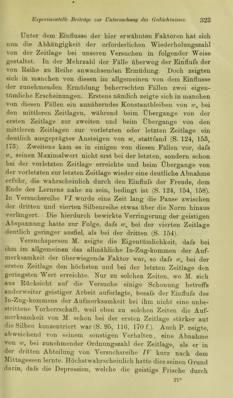 Unter dem Einflüsse der hier erwähnten Faktoren hat sich nun die Abhängigkeit der erforderlichen Wiederholungszahl von der Zeitlage bei unseren Versuchen in folgender Weise gestaltet. In der Mehrzahl der Fälle überwog der Einflufs der von Reihe zu Reihe an wach senden Ermüdung. Doch zeigten sich in manchen von diesen im allgemeinen von dem Einflüsse der zunehmenden Ermüdung beherrschten Fällen zwei eigen- tümliche Erscheinungen. Erstens nämlich zeigte sich in manchen von diesen Fällen ein annäherndes Konstantbleiben von u'„ bei den mittleren Zeitlagen, während beim Übergange von der ersten Zeitlage zur zweiten und beim Übergange von den mittleren Zeitlagen zur vorletzten oder letzten Zeitlage ein deutlich ausgeprägtes Ansteigen von stattfand (S. 124, 153, 173). Zweitens kam es in einigen von diesen Fällen vor, dafs U'a seinen Maximalwert nicht erst bei der letzten, sondern schon bei der vorletzten Zeitlage erreichte und beim Übergange von der vorletzten zur letzten Zeitlage wieder eine deutliche Abnahme erfuhr, die w^ahrscheinlich durch den Einflufs der Freude, dem Ende des Lernens nahe zu sein, bedingt ist (S. 124, 154, 158). In Versuchsreihe FZ wurde eine Zeit lang die Pause zwischen der dritten und vierten Silbenreihe etwas über die Norm hinaus verlängert. Die hierdurch bewirkte Verringerung der geistigen Abspannung hatte zur Folge, dafs bei der vierten Zeitlage deutlich geringer ausflel, als bei der dritten (S. 154). Versuchsperson M. zeigte die Eigentümlichkeit, dafs bei ihm im allgemeinen das allmähliche In-Zug-kommen der Auf- merksamkeit der überwiegende Faktor war, so dafs bei der ersten Zeitlage den höchsten und bei der letzten Zeitlage den geringsten Wert erreichte. Nur zu solchen Zeiten, wo M. sich aus Rücksicht auf die Versuche einige Schonung betreffs anderweiter geistiger Arbeit auferlegte, besafs der Einflufs des In-Zug-kommens der Aufmerksamkeit bei ihm nicht eine unbe- strittene Vorherrschaft, weil eben zu solchen Zeiten die Auf- merksamkeit von M. schon bei der ersten Zeitlage stärker aut die Silben konzentriert war (S. 95, 116, 170 f). Auch P. zeigte, abweichend von seinem sonstigen Verhalten, eine Abnahme von Wa bei zunehmender Ordnungszahl der Zeitlage, als er in der dritten Abteilung von Versuchsreihe IV kurz nach dem Mittagessen lernte. Höchstwahrscheinlich hatte dies seinen Grund darin, dafs die Depression, welche die geistige Frische durch 21*