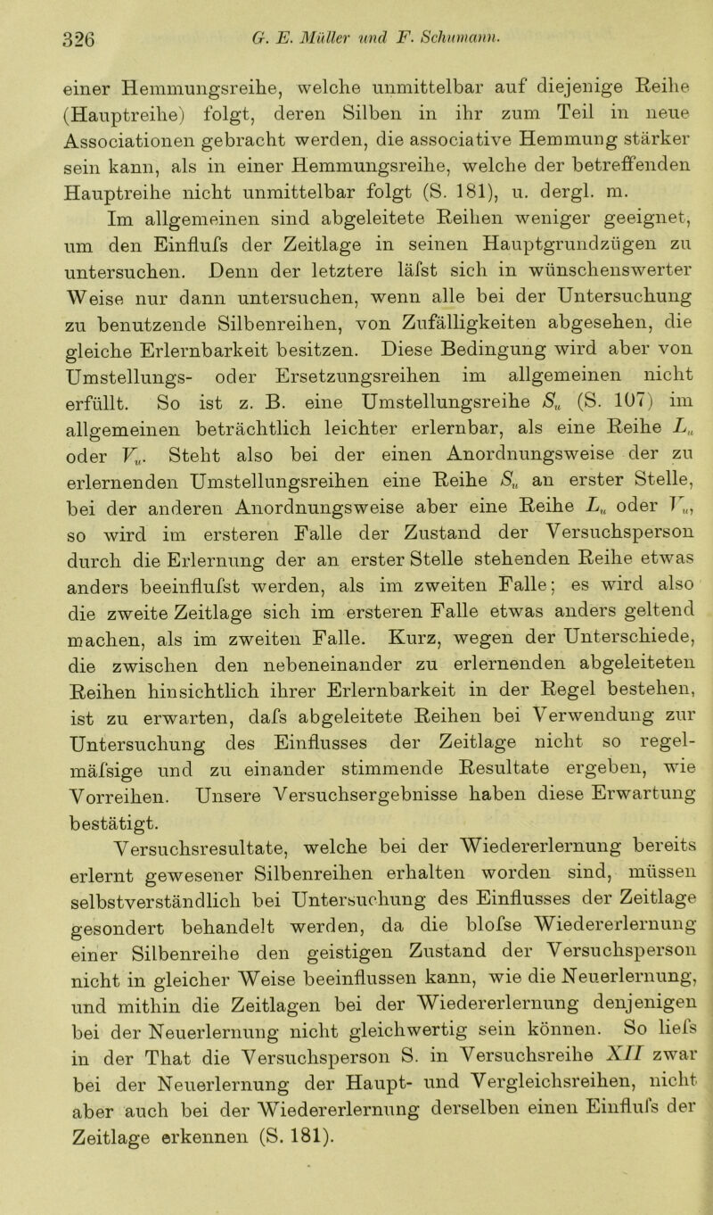 einer Hemmungsreihe, welche unmittelbar auf diejenige Reihe (Hauptreihe) folgt, deren Silben in ihr zum Teil in neue Associationen gebracht werden, die associative Hemmung stärker sein kann, als in einer Hemmungsreihe, welche der betreffenden Hauptreihe nicht unmittelbar folgt (S. 181), u. dergl. m. Im allgemeinen sind abgeleitete Reihen weniger geeignet, um den Einflufs der Zeitlage in seinen Hauptgrundzügen zu untersuchen. Denn der letztere läfst sich in wünschenswerter Weise nur dann untersuchen, wenn alle bei der Untersuchung zu benutzende Silbenreihen, von Zufälligkeiten abgesehen, die gleiche Erlernbarkeit besitzen. Diese Bedingung wird aber von Umstellungs- oder Ersetzungsreihen im allgemeinen nicht erfüllt. So ist z. B. eine Umstellungsreihe (S. 107) im allgemeinen beträchtlich leichter erlernbar, als eine Reihe oder U. Steht also bei der einen Anordnungsweise der zu erlernenden Umstellungsreihen eine Reihe S,, an erster Stelle, bei der anderen Anordnungsweise aber eine Reihe oder T so wird im ersteren Falle der Zustand der Versuchsperson durch die Erlernung der an erster Stelle stehenden Reihe etwas anders beeinflufst werden, als im zweiten Falle; es wird also die zweite Zeitlage sich im ersteren Falle etwas anders geltend machen, als im zweiten Falle. Kurz, wegen der Unterschiede, die zwischen den nebeneinander zu erlernenden abgeleiteten Reihen hinsichtlich ihrer Erlernbarkeit in der Regel bestehen, ist zu erwarten, dafs abgeleitete Reihen bei Verwendung zur Untersuchung des Einflusses der Zeitlage nicht so regel- mäfsige und zu einander stimmende Resultate ergeben, wie Vorreihen. Unsere Versuchsergebnisse haben diese Erwartung bestätigt. Versuchsresultate, welche bei der Wiedererlernung bereits erlernt gewesener Silbenreihen erhalten worden sind, müssen selbstverständlich bei Untersuchung des Einflusses der Zeitlage gesondert behandelt werden, da die blofse Wiedererlernung einer Silbenreihe den geistigen Zustand der Versuchsperson nicht in gleicher Weise beeinflussen kann, wie die Neuerlernung, und mithin die Zeitlagen bei der Wiedererlernung denjenigen bei der Neuerlernung nicht gleichwertig sein können. So liels in der That die Versuchsperson S. in Versuchsreihe XII zwar bei der Neuerlernung der Haupt- und Vergleichsreihen, nicht aber auch bei der Wiedererlernung derselben einen Einfluls der Zeitlage erkennen (S. 181).