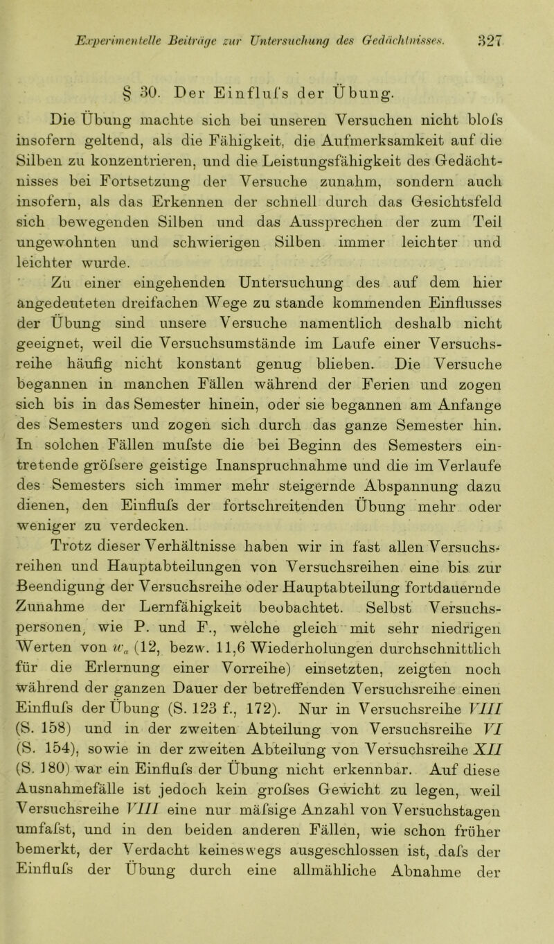 § 30. Der Einflnl’s der Übung. Die Übung machte sich bei unseren Versuchen nicht blols insofern geltend, als die Fähigkeit, die Aufmerksamkeit auf die Silben zu konzentrieren, und die Leistungsfähigkeit des Gedächt- nisses bei Fortsetzung der Versuche zunahm, sondern auch insofern, als das Erkennen der schnell durch das Gesichtsfeld sich bewegenden Silben und das Aussprechen der zum Teil ungewohnten und schwierigen Silben immer leichter und leichter wurde. Zu einer eingehenden Untersuchung des auf dem hier angedeuteten dreifachen Wege zu stände kommenden Einflusses der Übung sind unsere Versuche namentlich deshalb nicht geeignet, weil die Versuchsumstände im Laufe einer Versuchs- reihe häuflg nicht konstant genug blieben. Die Versuche begannen in manchen Fällen während der Ferien und zogen sich bis in das Semester hinein, oder sie begannen am Anfänge des Semesters und zogen sich durch das ganze Semester hin. In solchen Fällen mufste die bei Beginn des Semesters ein- tretende gröfsere geistige Inanspruchnahme und die im Verlaufe des Semesters sich immer mehr steigernde Abspannung dazu dienen, den Einflufs der fortschreitenden Übung mehr oder weniger zu verdecken. Trotz dieser Verhältnisse haben wir in fast allen Versuchs- reihen und Hauptabteilungen von Versuchsreihen eine bis zur Beendigung der Versuchsreihe oder Hauptabteilung fortdauernde Zunahme der Lernfähigkeit beobachtet. Selbst Versuchs- personen^ wie P. und F., welche gleich mit sehr niedrigen Werten von ii\ (12, bezw. 11,6 Wiederholungen durchschnittlich für die Erlernung einer Vorreihe) einsetzten, zeigten noch während der ganzen Dauer der betreffenden Versuchsreihe einen Einflufs der Übung (S. 123 f., 172). Nur in Versuchsreihe VIII (S. 158) und in der zweiten Abteilung von Versuchsreihe VI (S. 154), sowie in der zweiten Abteilung von Versuchsreihe X/J (S. 180) war ein Einflufs der Übung nicht erkennbar. Auf diese Ausnahmefälle ist jedoch kein grofses Gewicht zu legen, weil Versuchsreihe VIII eine nur mäfsige Anzahl von Versuchstagen umfafst, und in den beiden anderen Fällen, wie schon früher bemerkt, der Verdacht keineswegs ausgeschlossen ist, dafs der Einflufs der Übung durch eine allmähliche Abnahme der