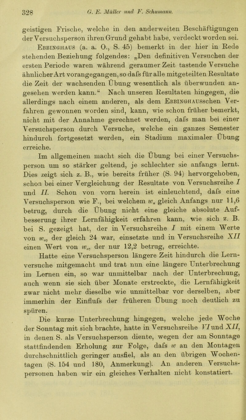 geistigen Frische, welche in den anderweiten Beschäftigungen der Versuchsj^erson ihren Grund gehabt habe, verdeckt worden sei. Ebbingüaus (a. a. 0., S. 45) bemerkt in der hier in Rede stehenden Beziehung folgendes: „Den definitiven Versuchen der ersten Periode waren während geraumer Zeit tastende Versuche ähnlicher Art vorangegangen, so dafs für alle mitgeteilten Resultate die Zeit der wachsenden Übung wesentlich als überwunden an- gesehen werden kann.“ Nach unseren Resultaten hingegen, die allerdings nach einem anderen, als dem EßBiNGHAUSschen Ver- fahren gewonnen worden sind, kann, wie schon früher bemerkt, nicht mit der Annahme gerechnet werden, dafs man bei einer Versuchsperson durch Versuche, welche ein ganzes Semester hindurch fortgesetzt werden, ein Stadium maximaler Übung erreiche. Im allgemeinen macht sich die Übung bei einer Versuchs- person um so stärker geltend, je schlechter sie anfangs lernt. Dies zeigt sich z. B., wie bereits früher (S. 94) hervorgehoben, schon bei einer Vergleichung der Resultate von Versuchsreihe I und II. Schon von vorn herein ist einleuchtend, dafs eine Versuchsperson wie F., bei welchem iv^ gleich Anfangs nur 11,6 betrug, durch die Übung nicht eine gleiche absolute Auf- besserung ihrer Lernfähigkeit erfahren kann, wie sich z. B. bei S. gezeigt hat, der in Versuchsreihe I mit einem Werte von der gleich 24 war, einsetzte und in Versuchsreihe XZZ einen Wert von der nur 12,2 betrug, erreichte. Hatte eine Versuchsperson längere Zeit hindurch die Lern- versuche mitgemacht und trat nun eine längere Unterbrechung im Lernen ein, so war unmittelbar nach der Unterbrechung, auch wenn sie sich über Monate erstreckte, die Lernfähigkeit zwar nicht mehr dieselbe wie unmittelbar vor derselben, aber immerhin der Einflufs der früheren Übung noch deutlich zu spüren. Die kurze Unterbrechung hingegen, welche jede Woche der Sonntag mit sich brachte, hatte in Versuchsreihe TTund X//, in denen S. als Versuchsperson diente, wegen der am Sonntage stattfindenden Erholung zur Folge, dafs w an den Montagen durchschnittlich geringer ausfiel, als an den übrigen Wochen- tagen (S. 154 und 180, Anmerkung). An anderen Versuchs- personen haben wir ein gleiches Verhalten nicht konstatiert.