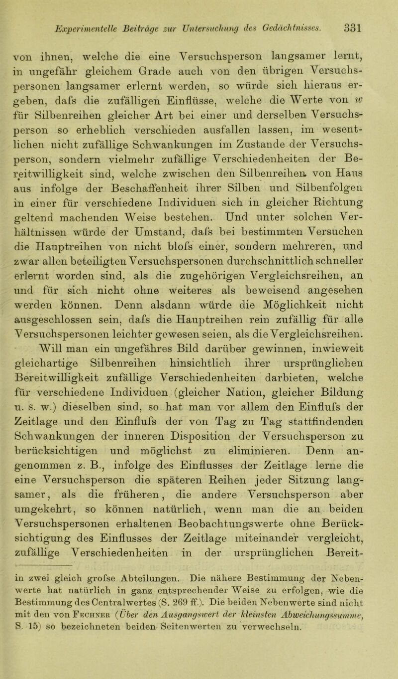 von ihnen, welche die eine Versuchsperson langsamer lernt, in ungefähr gleichem Grade auch von den übrigen Versuchs- personen langsamer erlernt werden, so würde sich hieraus er- geben, dafs die zufälligen Einflüsse, welche die Werte von w für Silbenreihen gleicher Art bei einer und derselben Versuchs- person so erheblich verschieden ausfallen lassen, im wesent- lichen nicht zufällige Schwankungen im Zustande der Versuchs- person, sondern vielmehr zufällige Verschiedenheiten der Be- reitwilligkeit sind, welche zwischen den Silbenreihen, von Haus aus infolge der Beschaffenheit ihrer Silben und Silbenfolgen in einer für verschiedene Individuen sich in gleicher Richtung geltend machenden Weise bestehen. Und unter solchen Ver- hältnissen würde der Umstand, dafs bei bestimmten Versuchen die Hauptreihen von nicht blofs einer, sondern mehreren, und zwar allen beteiligten Versuchspersonen durchschnittlich schneller erlernt worden sind, als die zugehörigen Vergleichsreihen, an und für sich nicht ohne weiteres als beweisend angesehen werden können. Denn alsdann würde die Möglichkeit nicht ausgeschlossen sein, dafs die Hauptreihen rein zufällig für alle Versuchspersonen leichter gewesen seien, als die Vergleichsreihen. Will man ein ungefähres Bild darüber gewinnen, inwieweit gleichartige Silbenreihen hinsichtlich ihrer ursprünglichen Bereitwilligkeit zufällige Verschiedenheiten darbieten, welche für verschiedene Individuen (gleicher Nation, gleicher Bildung u. s. w.) dieselben sind, so hat man vor allem den Einflufs der Zeitlage und den Einflufs der von Tag zu Tag stattfindenden Schwankungen der inneren Disposition der Versuchsperson zu berücksichtigen und möglichst zu eliminieren. Denn an- genommen z. B., infolge des Einflusses der Zeitlage lerne die eine Versuchsperson die späteren Reihen jeder Sitzung lang- samer, als die früheren, die andere Versuchsperson aber umgekehrt, so können natürlich, wenn man die an beiden Versuchspersonen erhaltenen Beobachtungswerte ohne Berück- sichtigung des Einflusses der Zeitlage miteinander vergleicht, zufällige Verschiedenheiten in der ursprünglichen Bereit- in zwei gleich grofse Abteilungen. Die nähere Bestimmung der Neben- werte hat natürlich in ganz entsprechender Weise zu erfolgen, wie die Bestimmung des Centralwertes (S. 269 ff.). Die beiden Nebenwerte sind nicht mit den von Fechxer {Über den Ausgangsivert der kleinsten Ahweichungssumme, S. 15) so bezeichneten beiden Seitenwerten zu verwechseln.