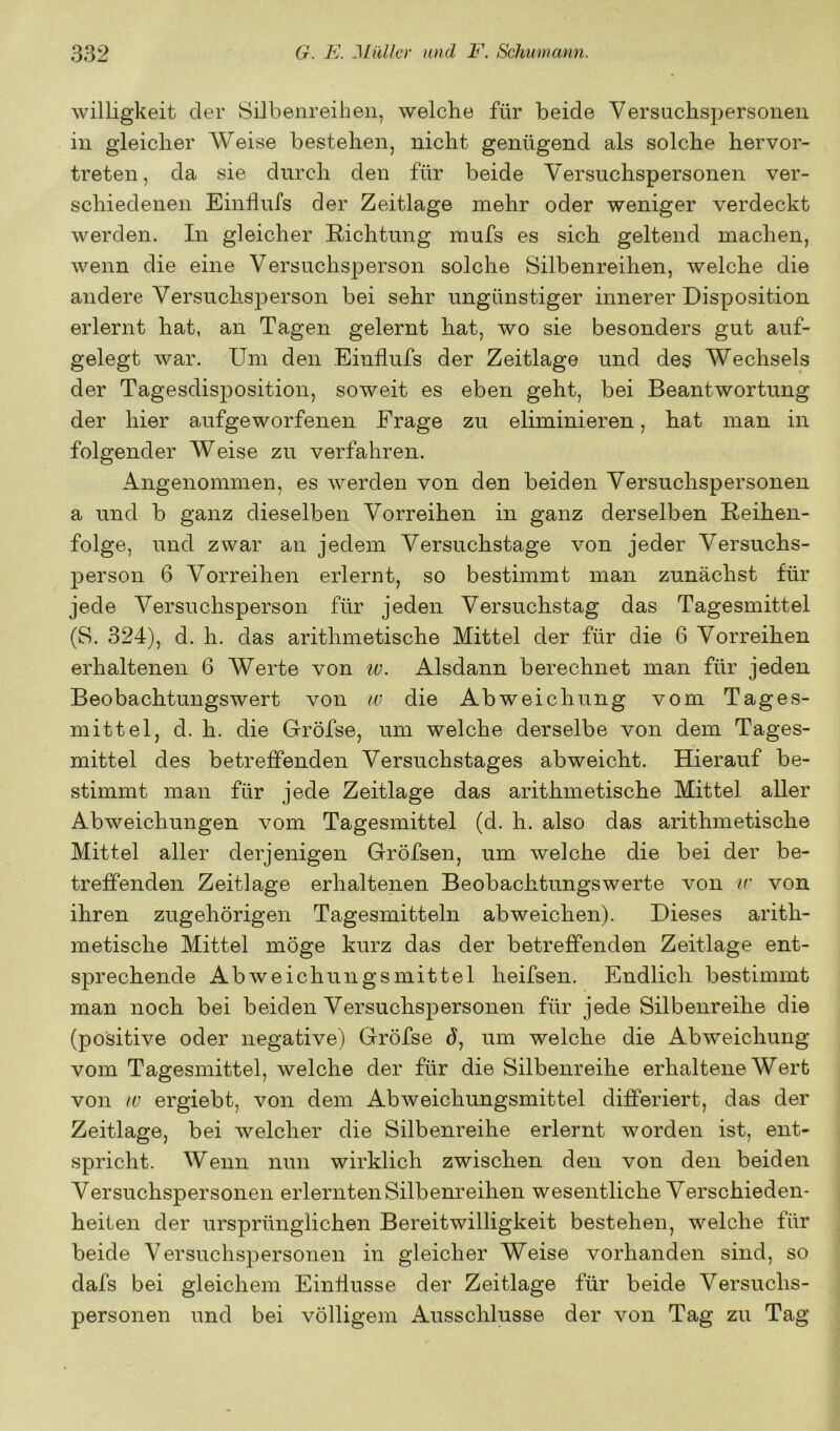 Willigkeit der Silbenreiheii, welche für beide Versuchspersonen in gleicher Weise bestehen, nicht genügend als solche hervor- treten, da sie durch den für beide Versuchspersonen ver- schiedenen Einflufs der Zeitlage mehr oder weniger verdeckt Averden. In gleicher Richtung mufs es sich geltend machen, wenn die eine Versuchsperson solche Silbenreihen, welche die andere Versuchsperson bei sehr ungünstiger innerer Disposition erlernt hat, an Tagen gelernt hat, wo sie besonders gut auf- gelegt war. Um den Einflufs der Zeitlage und des Wechsels der Tagesdisposition, soweit es eben geht, bei Beantwortung der hier aufgeworfenen Frage zu eliminieren, hat man in folgender Weise zu verfahren. Angenommen, es werden von den beiden Versuchspersonen a und b ganz dieselben Vorreihen in ganz derselben Reihen- folge, und zwar an jedem Versuchstage von jeder Versuchs- person 6 Vorreihen erlernt, so bestimmt man zunächst für jede Versuchsperson für jeden Versuchstag das Tagesmittel (S. 324), d. h. das arithmetische Mittel der für die 6 Vorreihen erhaltenen 6 Werte von tv. Alsdann berechnet man für jeden Beobachtungswert von w die Abweichung vom Tages- mittel, d. h. die Gröfse, um welche derselbe von dem Tages- mittel des betreffenden Versuchstages abweicht. Hierauf be- stimmt man für jede Zeitlage das arithmetische Mittel aller Abweichungen vom Tagesmittel (d. h. also das arithmetische Mittel aller derjenigen Gröfsen, um Avelche die bei der be- treffenden Zeitlage erhaltenen Beobachtungswerte von ir von ihren zugehörigen Tagesmitteln ab weichen). Dieses arith- metische Mittel möge kurz das der betreffenden Zeitlage ent- sprechende Abweichungsmittel heifsen. Endlich bestimmt man noch bei beiden Versuchspersonen für jede Silbenreihe die (positive oder negative) Gröfse d, um welche die Abweichung vom Tagesmittel, welche der für die Silbenreihe erhaltene Wert von tv ergiebt, von dem Abweichungsmittel differiert, das der Zeitlage, bei welcher die Silbenreihe erlernt worden ist, ent- spricht. Wenn nun wirklich zwischen den von den beiden Versuchspersonen erlernten Silbenreihen wesentliche Verschieden- heiten der ursprünglichen Bereitwilligkeit bestehen, welche für beide Versuchspersonen in gleicher Weise vorhanden sind, so dafs bei gleichem Einflüsse der Zeitlage für beide Versuchs- personen und bei völligem Ausschlüsse der Amn Tag zu Tag