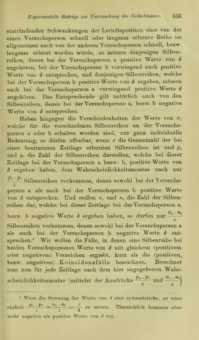 stattfindeaiden Scliwankungeii der Lerndisposition eine von der einen Versnclisperson schnell oder langsam erlernte Reihe im alla'emeinen auch von der anderen Versuchsnerson schnell, bezw. langsam erlernt werden würde, so müssen denjenigen Silben- reihen, denen bei der Versuchsperson a positive Werte von d zugehören, bei der Versuchsperson b vorwiegend auch positive Werte von 6 entsprechen, und denjenigen Silbenreihen, welche bei der Versuchsperson b positive Werte von 6 ergeben, müssen auch bei der Versuchsperson a vorwiegend positive Werte d zugehören. Das Entsprechende gilt natürlich auch von den Silbenreihen, denen bei der Versuchsperson a, bezw. b negative Werte von S entsprechen. Haben hingegen die Verschiedenheiten der Werte von tr, Aveiche für die verschiedenen Silbenreihen an der Versuchs- person a oder b erhalten worden sind, nur ganz individuelle Bedeutung, so dürfen offenbar, wenn ^ die Gesamtzahl der bei einer bestimmten Zeitlage erlernten Silbenreihen ist und und }),, die Zahl der Silbenreihen darstellen, welche bei dieser Zeitlage bei der Versuchsperson a bezw. b, positive Werte von d ergeben haben, dem Wahrscheinlichkeitsansatze nach nur Vorkommen, denen sowohl bei der Versuchs- person a als auch bei der Versuchsperson b positive Werte Amn S entsprechen. Und stellen ^^iid Ui, die Zahl der Silben- reihen dar, welche bei dieser Zeitlage bei der Versuchsperson a, ' '11/ Uff bezw. b negative Werte d ergeben haben, so dürfen nur — z Silbenreihen Vorkommen, denen sowohl bei der Versuchsperson a als auch bei der Versuchsperson b negative Werte d ent- sprechen.^ Wir wollen die Fälle, in denen eine Silbenreihe bei beiden Versuchspersonen Werte von d mit gleichem (positivem oder negativem) Vorzeichen ergiebt, kurz als die (positiven, bezw. negativen) Koincidenzfälle bezeichnen. Berechnet man nun für jede Zeitlage nach dem hier angegebenen Wahr- scheinlichkeitsansatze (mittelst der Ausdrücke Pa ■ und z ^ Wäre die Streuung der Werte A'on d eine symmetrische, so Aväre einfach 2^ setzen. Thatsächlich kommen aber mehr negative als positive Werte A'on 0 vor.