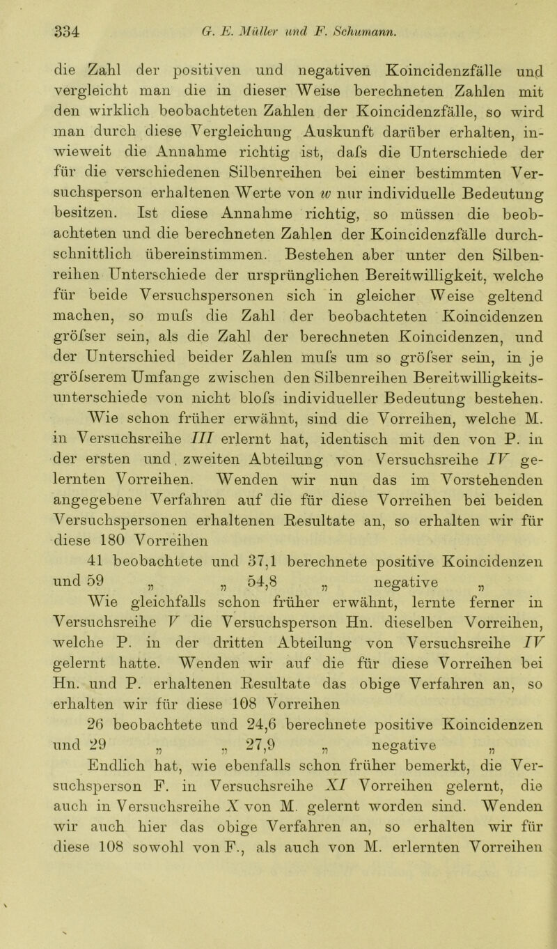 die Zahl der positiven und negativen Koincidenzfälle und vergleicht man die in dieser Weise berechneten Zahlen mit den wirklich beobachteten Zahlen der Koincidenzfälle, so wird man durch diese Vergleichung Auskunft darüber erhalten, in- wieweit die Annahme richtig ist, dafs die Unterschiede der für die verschiedenen Silbenreihen bei einer bestimmten Ver- suchsperson erhaltenen Werte von iv nur individuelle Bedeutung besitzen. Ist diese Annahme richtig, so müssen die beob- achteten und die berechneten Zahlen der Koincidenzfälle durch- schnittlich übereinstimmen. Bestehen aber unter den Silben- reihen Unterschiede der ursprünglichen Bereitwilligkeit, welche für beide Versuchspersonen sich in gleicher Weise geltend machen, so mufs die Zahl der beobachteten Koincidenzen gröfser sein, als die Zahl der berechneten Koincidenzen, und der Unterschied beider Zahlen mufs um so gröfser sein, in je grölserem Umfange zwischen den Silbenreihen Bereitwilligkeits- unterschiede von nicht blofs individueller Bedeutung bestehen. AVie schon früher erwähnt, sind die Vorreihen, welche M. in Versuchsreihe III erlernt hat, identisch mit den von P. in der ersten und, zweiten Abteilung von V^ersuchsreihe IV ge- lernten Vorreihen. Wenden wir nun das im Vorstehenden angegebene Verfahren auf die für diese Vorreihen bei beiden Versuchspersonen erhaltenen Resultate an, so erhalten wir für diese 180 Vorreihen 41 beobachtete und 37,1 berechnete positive Koincidenzen und 59 „ „ 54,8 „ negative „ Wie gleichfalls schon früher erwähnt, lernte ferner in Versuchsreihe V die Versuchsperson Hn. dieselben Vorreihen, welche P. in der dritten Abteilung von A^ersuchsreihe IV gelernt hatte. Wenden wir auf die für diese Vorreihen bei Hn. und P. erhaltenen Resultate das obige Verfahren an, so erhalten wir für diese 108 Vorreihen 26 beobachtete und 24,6 berechnete positive Koincidenzen und 29 „ „ 27,9 „ negative „ Endlich hat, wie ebenfalls schon früher bemerkt, die Ver- suchsperson F. in Versuchsreihe A/ Vorreihen gelernt, die auch in Versuchsreihe X von M. gelernt worden sind. Wenden wir auch hier das obige Verfahren an, so erhalten wir für diese 108 sowohl vonF., als auch von M. erlernten A^orreihen