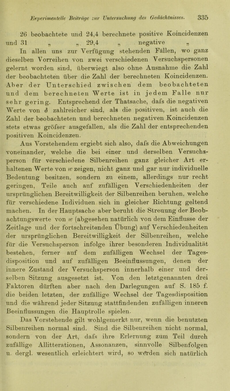 26 beobachtete und 24,4 berechnete positive Koincidenzen und 31 „ 29,4 ,, negative „ In allen uns zur Verfügung stehenden Fällen, wo ganz dieselben Vorreihen von zwei verschiedenen Versuchspersonen gelernt Avorden sind, überwiegt also ohne Ausnahme die Zahl der beobachteten über die Zahl der berechneten Koincidenzen. Aber der Unterschied zwischen dem beobachteten und dem berechneten Werte ist in jedem Falle nur sehr gering. Entsprechend der Thatsache, dafs die negativen Werte von d zahlreicher sind, als die positiven, ist auch die Zahl der beobachteten und berechneten negativen Koincidenzen stets etwas gröfser ausgefallen, als die Zahl der entsprechenden positiven Koincidenzen. Aus Vorstehendem ergiebt sich also, dafs die Abweichungen voneinander, welche die bei einer und derselben Versuchs- person für verschiedene Silbenreihen ganz gleicher Art er- haltenen Werte von w zeigen, nicht ganz und gar nur individuelle Bedeutung besitzen, sondern zu einem, allerdings nur recht geringen, Teile auch auf zufälligen Verschiedenheiten der ursprünglichen Bereitwilligkeit der Silbenreihen beruhen, welche für verschiedene Individuen sich in gleicher Richtung geltend machen. In der Hauptsache aber beruht die Streuung der Beob- achtungswerte von w (abgesehen natürlich von dem Einflüsse der Zeitlage und der fortschreitenden Übung) auf Verschiedenheiten der ursprünglichen Bereitwilligkeit der Silbenreihen, welche für die Versuchsperson infolge ihrer besonderen Individualität bestehen, ferner auf dem zufälligen Wechsel der Tages- disposition und auf zufälligen Beeinflussungen, denen der innere Zustand der Versuchsperson innerhalb einer und der- selben Sitzung ausgesetzt ist. Von den letztgenannten drei Faktoren dürften aber nach den Darlegungen auf S. 185 f. die beiden letzten, der zufällige Wechsel der Tagesdisposition und die während jeder Sitzung stattfindenden zufälligen inneren Beeinflussungen die Hauptrolle spielen. Das Vorstehende gilt wohlgemerkt nur, wenn die benutzten Silbenreihen normal sind. Sind die Silbenreihen nicht normal, sondern von der Art, dafs ihre Erlernung zum Teil durch zufällige Allitterationen, Assonanzen, sinnvolle Silbenfolgen u. dergl. wesentlich erleichtert wird, so Av^den sich natürlich